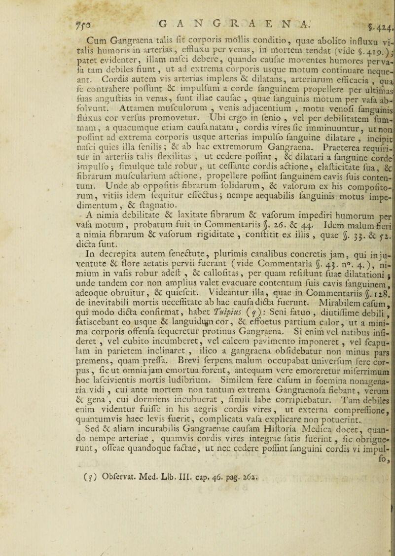 7fO GANGRAEN A,' §.424> Cum Gangraena talis fit corporis mollis conditio, quae abolito influxu vi¬ talis humoris in arterias, effluxu per venas, in mortem tendat (vide §.419.) •> patet evidenter, illam nafci debere, quando caufae moventes humores perva- fia tam debiles fiunt, ut ad extrema corporis usque motum continuare neque¬ ant. Cordis autem vis arterias implens & dilatans, arteriarum efficacia , qua fie contrahere poflunt & impulfum a corde fanguinem propellere per ultimas luas anguftias in venas, fiunt illae caufiae , quae languinis motum per vafia ab- fiolvunt. Attamen muficulorum , venis adjacentium , motu venofi fianguinis fluxus cor verfius promovetur. Ubi ergo in lenio , vel per debilitatem fium- mam, a quacumque etiam caufia natam , cordis vires fic imminuuntur, ut non poffint ad extrema corporis usque arterias impulflo fianguine dilatare , incipit nafici quies illa fienilis; & ab hac extremorum Gangraena. Praeterea requiri¬ tur in arteriis talis flexilitas , ut cedere poffint , & dilatari a fianguine corde* impulfo; fimulque tale robur, ut ceflante cordis adione, elafticitate fiua, 8c fibrarum muficularium adione, propellere poffint fanguinem cavis fiuis conten¬ tum. Unde ab oppofitis fibrarum fiolidarum, &: vafiorum ex his compolito-, rum, vitiis idem fiequitur effedus; nempe aequabilis fianguinis motus impe¬ dimentum, & ftagnatio. A nimia debilitate 6c laxitate fibrarum 8c vafiorum impediri humorum per vafia motum , probatum fuit in Commentariis §. 16. & 44. Idem malum fieri a nimia fibrarum & vafiorum rigiditate , confidit ex illis , quae J. 22. & dida fiunt. In decrepita autem fenedute, plurimis canalibus concretis jam, qui in ju- 1 ventutc & flore aetatis pervii fuerant (vide Commentaria §. 43. n°. 4.), ni¬ mium in vafis robur adefi: , & callofitas, per quam refifitunt fiuae dilatationi $ unde tandem cor non amplius valet evacuare contentum fiuis cavis fanguinem,I adeoque obruitur, & quieficit. Videantur illa, quae in Commentariis $. 128. de inevitabili mortis neceffitate ab hac caufia dida fuerunt. Mirabilem cafium qui modo dida confirmat, habet Tulpius (q): Seni fatuo , diutiffime debili , fatiscebant eo usque & languidqjn cor, & effoetus partium calor, ut a mini-i ma corporis offenfia fiequeretur protinus Gangraena. Si enim vel natibus infi- deret , vel cubito incumberet, vel calcem pavimento imponeret , vel ficapu- lam in parietem inclinaret , ilico a gangraena oblidebatur non minus pars premens, quam prefla. Brevi ferpens malum occupabat univerfum fere cor¬ pus, fic ut omnia jam emortua forent, antequam vere emoreretur miferrimum hoc lafcivientis mortis ludibrium. Similem fere cafium in foemina nonagena¬ ria vidi , cui ante mortem non tantum extrema Gangraenofia fiebant, verum d gena , cui dormiens incubuerat , fimiii labe corripiebatur. Tam debiles enim videntur fuifle in his aegris cordis vires, ut externa compreffione, quantumvis haec levis fuerit, complicata vafia explicare non potuerint. Sed d aliam incurabilis Gangraenae caufiam Hiftoria Medica docet, quan¬ do nempe arteriae , quamvis cordis vires integrae fiatis fuerint , fic obrigue¬ runt, ofieae quandoque fadae, ut nec cedere poffint fanguini cordis vi impul- fo.