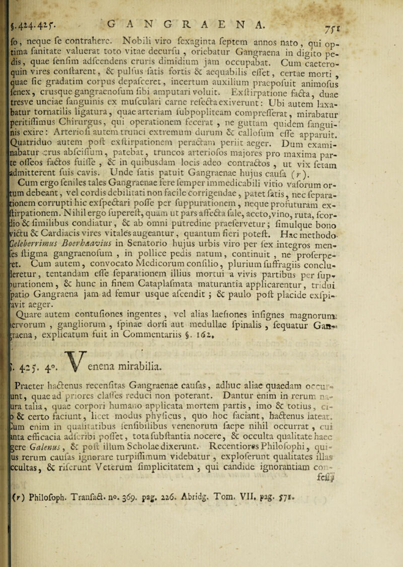 j.4*4-4*f. ' GANGRAENA. fo, neque fe contrahere. Nobili viro fexaginta feptem annos nato, qui op¬ tima fanitate valuerat toto vitae decurfu , oriebatur Gangraena in digito pe¬ dis, quae fenfim adfcendens cruris dimidium jam occupabat. Cum caetero- quin vires conflarent, & pulfus fatis fortis & aequabilis efiet, certae morti quae fic gradatim corpus depafceret, incertum auxilium praepotuit animofus fenex, crusque gangraenofum libi amputari voluit. Exftirpatione fa&a, duae tresve unciae fanguinis ex mufculari carne relecta exiverunt: Ubi autem laxa¬ batur tornatilis ligatura, quae arteriam fubpopliteam comprefTerat, mirabatur peritiffimus Chirurgus, qui operationem fecerat , ne guttam quidem fangui¬ nis exire: Arterio fi autem trunci extremum durum & callofum efle apparuit. Quatriduo autem poft eXftirpationem peradtam periit aeger. Dum exami¬ nabatur crus abfciftum, patebat, truncos arteriofos majores pro maxima par¬ te olleos fadtos fuifle , in quibusdam locis adeo contractos , ut vix fetam admitterent fuis cavis. Unde fatis patuit Gangraenae hujus caufa (r). Cum ergo feniles tales Gangraenae fere femper immedicabili vitio vaforum or- , tum debeant, vel cordis debilitati non facile corrigendae, patet fatis, necfepara- , tionem corrupti hic exfpedtari polfe per fuppurationem, neque profuturam ex- ftirpationem. Nihil ergo fupereft, quam ut pars affedta file, aceto,vino, ruta, fcor- dio Sc limitibus condiatur, & ab omni putredine praefervetur; limulque bono vittu & Cardiacis vires vitales augeantur , quantum fieri poteft. Hac methodo- Celeberrimus Boerhaavius in Senatorio hujus urbis viro per fex integros men- fes ftigma gangraenofum , in pollice pedis natum, continuit , ne*’proferpe- ■et. Cum autem, convocato Medicorum confilio, pluriumfuffragiis conclu- leretur, tentandam effe feparationem illius mortui a vivis partibus per fup- lurationem, & hunc in finem Cataplafmata maturantia applicarentur, tridui patio Gangraena jam ad femur usque afeendit ; & paulo poft placide exfpi- j avit aeger. Quare autem contufiones ingentes , vel alias laefiones infignes magnorum, lervorum , gangliorum , fipinae dorfi aut medullae fpinalis , fequatur Gan-* l;raena, explicatum fuit in Commentariis §. 162,* Praeter hadtenus recenfitas Gangraenae caufas, adhuc aliae quaedam occar¬ unt, quae ad priores clafies reduci non poterant. Dantur enim in rerum n ura talia, quae corpori humano applicata mortem partis, imo & totius, ci- d & certo faciunt, licet modus phyficus, quo hoc faciant, haftenus iateat. Ium enim in qualitatibus ienfibilibus venenorum faepe nihil occurrat , cui inta efficacia adferibi poftet, tota fub flantia nocere, 6c occulta qualitate haec gere Galenus, &: poft illum Scholae dixerunt. Recentiores Philofophi, qui- us rerum caufas ignorare turpiffimum videbatur , exploferunt qualitates illas ccultas, &: riferunt Veterum limplicitatem , qui candide ignorantiam coi