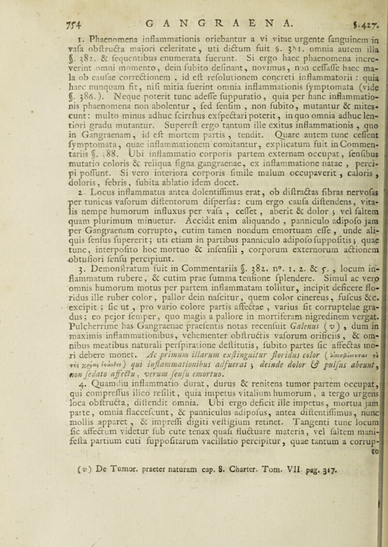 7f4 $.41% 1. Phaenomena inflammationis oriebantur a vi vitae urgente fanguinem in vafa obftrudfa majori celeritate, uti didtum fuit §. 3M. omnia autem illa g. 382. & fequentibus enumerata fuerunt. Si ergo haec phaenomena incre¬ verint omni momento, dein fubito delinant, novimus, non ceflaffe haec ma¬ la ob caufae correctionem , id eff refolutionem concreti inflammatorii : quia haec nunquam fit, nili mitia fuerint omnia inflammationis fymptomata (vide §. 386.). Neque poterit tunc adefle fuppuratio , quia per hanc inflammatio¬ nis phaenomena non abolentur , fed fenfim , non fubito, mutantur & mites¬ cunt: multo minus adhuc fcirrhus exfpedtari poterit, in quo omnia adhuc len¬ tiori gradu mutantur. Supereft ergo tantum ille exitus inflammationis , quo in Gangraenam, id eft mortem partis , tendit. Quare autem tunc cedent fymptomata, quae inflammationem comitantur, explicatum fuit in Commen¬ tariis 5. '88. Ubi inflammatio corporis partem externam occupat, fenfibus mutatio coloris & reliqua figna gangraenae, ex inflammatione natae , perci¬ pi poflunt. Si vero interiora corporis fimile malum occupaverit , caloris , doloris, febris, fubita ablatio idem docet. 1 Locus inflammatus antea dolentiflimus erat, ob diffradtas fibras nervofas per tunicas vaforum diitentorum difperfas: cum ergo caufa diftendens, vita¬ lis nempe humorum influxus per vafa , ceflet , aberit & dolor 5 vel faltem quam plurimum minuetur. Accidit enim aliquando , panniculo adipofo jam per Gangraenam corrupto, cutim tamen nondum emortuam efle , unde ali¬ quis fenfus fupererit; uti etiam in partibus panniculo adipofo fuppofitis} quae tunc, interpofito hoc mortuo & infenfili , corporum externorum adtionein obtufiori fenfu percipiunt. 3. Demon Aratum fuit in Commentariis §. 381. n°. 1. 1. 8c y. , locum in- li flammatum rubere, cutim prae fumma tenlione fplendere. Simul ac vero omnis humorum motus per partem inflammatam tollitur, incipit deficere flo- i ridus ille ruber color, pallor dein nafcitur, quem color cinereus, fufcus Scc. excipit ; fic ut , pro vario colore partis affedtae , varius fit corruptelae gra- j dus; eo pejor femper, quo magis a pallore in mortiferam nigredinem vergat. Pulcherrime has Gangraenae praefentis notas recenfuit Galenus (^) 5 dum in maximis inflammationibus, vehementer obilrudtis vaforum orificiis, & om¬ nibus meatibus naturali peripiradone dellitutis, fubito partes fic affedtas mo- J ri debere monet. Ac primum illarum exftinguitur floridus color ( ‘btJlS-fidiVTCtl T9 j tvlu>6es) qui inflammationibus adfuerat deinde dolor & pulfus abeunt, J non fedato affectu , verum fenfu emortuo. 4. Quamdiu inflammatio durat, durus cC renitens tumor partem occupat, j qui comprefius ilico refilit, quia impetus vitalium humorum , a tergo urgens 1 loca obltrudta, diflendit omnia. Ubi ergo deficit ille impetus, mortua jam J parte, omnia flaccefcunt, & panniculus adipofus, antea diftentiflimus, nunc f mollis apparet , & imprefii digiti velfigium retinet. Tangenti tunc locum ] fic affectum videtur fub cute tenax quafi fluctuare materia, vel faltem mani-j fcita partium cuti fuppofitarum vacillatio percipitur, quae tantum a corrup¬ te (v) De Tumor, praeter naturam cap. 8. Charter. Tom. VII pag» 317.