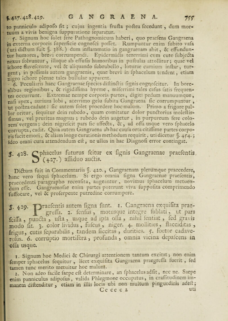 7 rr to panniculo adipofo fit ; cujus ingentia frufta poftea fecedunt , dum mor¬ tuum a vivis benigna fuppuratione leparatur. p. Signum hoc folet fere Pathognomicum haberi, quo praefens Gangraena in externa corporis fuperficie cognofci polTet. Rumpuntur enim fubito vafa (uti diftum fuit §. 388.) dum inflammatio in gangraenam abit, 6c effundun¬ tur humores, breei corrumpendi. Epidermidis tenerrimi cum cute fubjedta nexus folvuntur , iilaque ab effufis humoribus in pullulas attollitur; quae vel ichore flavefeente, vel St aliquando fubrubcllo, loturae carnium inllar, tur¬ gent j in peflimis autem gangraenis, quae brevi in fphacelum tendent, etiam niero ichore plenae tales bullulae apparent. <5. Peculiaris haec Gangraenae fpecics diitindtis fignis cogqofcitur. In bore- alibus regionibus , St rigidiflima hyeme , miferrimi tales cafus fatis frequen¬ tes occurrunt. Extremae nempe corporis partes, digiti pedum manuumque, nafi apex, aurium lobi , acerrimo gelu fubita Gangraena fic corrumpuntur , ut pofteacadantz fic autem folet procedere hoc malum. Primo a frigore pal¬ lor oritur, fequitur dein rubedo, quam comitatur dolor punCforius moleltis- fimus, vel pruritus magnus ; rubedo dein augetur , in purpureum fere colo¬ rem vergens; dein nigrefeit pars fic affedfa, St, ad offa usque vero fphacelo corrupta, cadit. Quia autem Gangraena ab hac cauia orta citifiime partes corpo¬ ris facit emori, St aliam longe curationis methodum requirit, uti dicetur §. 4f4-; ideo omni cura attendendum e it, ne ullus in hac Diagnofi error contingat. 5* 42^- Cphacelus ^LIturus ex fignis Gangraenae praefentis (427.) ailiduo auctis. DiShim fuit in Commentariis §. 420., Gangraenam plerumque praecedere, hanc vero fequi fphacelum. Si ergo omnia ligna Gangraenae praefentis, praecedenti paragrapho recenfita, augeantur , novimus iphacelum metuen¬ dum efle. Gangraenofae enim partes poterunt viva fuppofita comprimendo fuffocare, vel St proferpente putredine corrumpere. 429. Yjraefentis autem figna funt. 1. Cangraena exquifita prae- grefta. 2. fenfus, motusque integre lublati, ut pars fcilTa , pun&a , ufta, usque ad lpfa ofla , nihil fentiat , fed gravis modo iit. 3. color lividus , fufeus -, niger. 4. mollities, flacciditas , frigus, cutis feparabilis , tandem ficcitas , durities. >. foetor cadave- rofus. 6. corruptio mortifera, profunda , omnia vicina depafcens in offa usque. 1. Signum hoc Medici St Chirurgi attentionem tantum excitat > non enim femper lphacelus fequitur , licet exquifita Gangraena praegrclia luerit , led tamen tunc merito metuitur hoc malum. 2. Non adeo facile faepe eft determinare, an fphacelusadfit, nec ne. Saepe enim panniculus adi polus, valida Phlegmone occupatus, in crafiitudinem im¬ manem diftenditur , etiam in illis locis ubi non multum pinguedinis adei:;