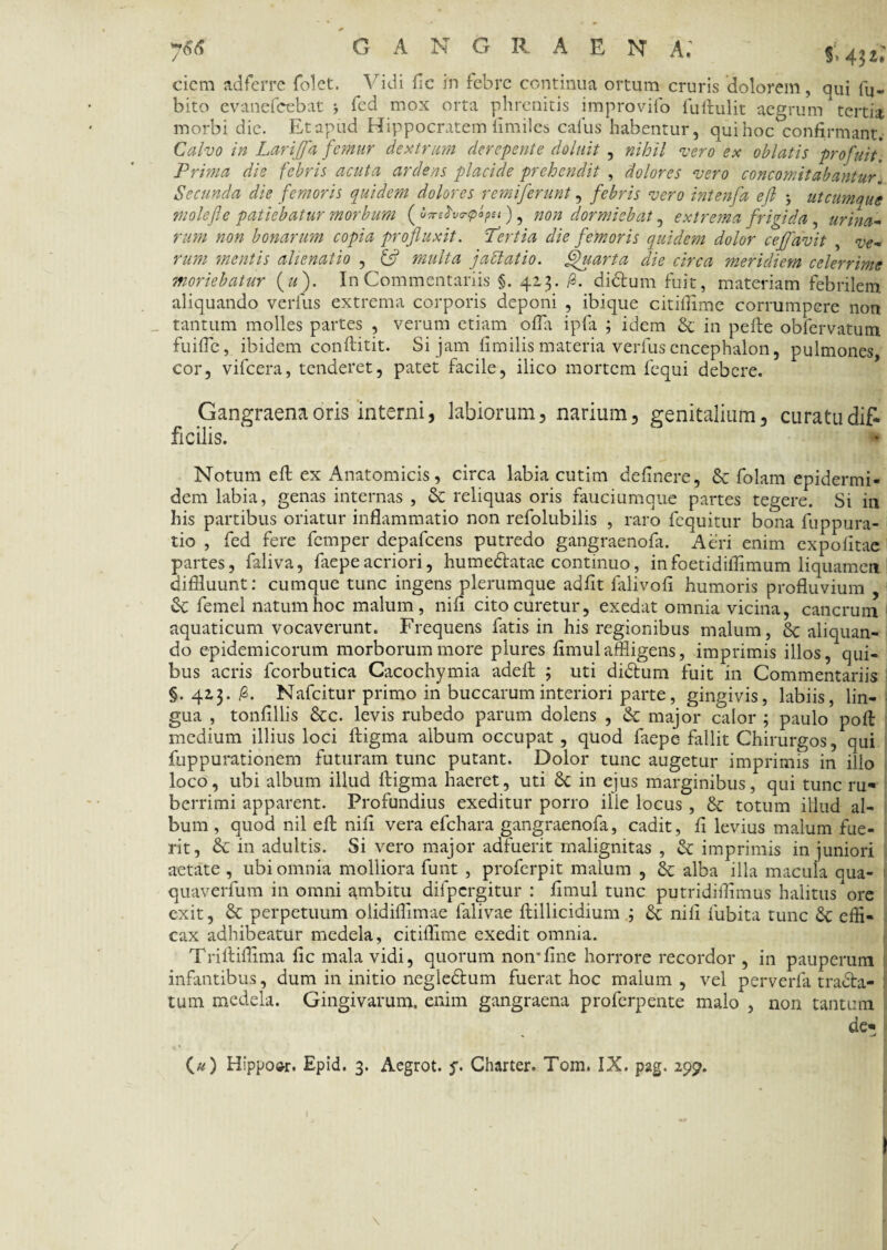 ciem adferre folet. Vidi fle in febre continua ortum cruris dolorem, qui bi¬ bito evanefeebat fed mox orta phrenitis improvifo fuftulit aegrum tertia morbi dic. Et apud Hippocratem iimiles cafus habentur, qui hoc°confirmant. Calvo in Lari]]a femur dextrum derepente doluit , nihil vero ex oblatis profuit. Prima die febris acuta ardens placide prehendit , dolores vero concomitabantur. Secunda die femoris quidem dolores remiferunt, febris vero intenfa ejl > utcumque molefle patiebatur morbum (sfvrplpti), non dormiebat, extrema frigida , urina¬ rum non bonarum copia profluxit. Pertia die femoris quidem dolor cefldvit , ve¬ rum mentis alienatio , & multa jablatio. Quarta die circa meridiem celerrime moriebatur («). In Commentariis §. 423. /3. didtum fuit, materiam febrilem aliquando verius extrema corporis deponi , ibique citiffime corrumpere non tantum molles partes , verum etiam offa ipfa 3 idem & in pefte obfervatum fuiffe, ibidem conftitit. Si jam flmilis materia verius encephalon, pulmones cor, vifcera, tenderet, patet facile, ilico mortem fequi debere. Gangraena oris interni, labiorum, narium, genitalium, curatu dif¬ ficilis. Notum eft ex Anatomicis, circa labia cutim delinere, & folam epidermi¬ dem labia, genas internas , St reliquas oris fauciumque partes tegere. Si in his partibus oriatur inflammatio non refolubilis , raro fequitur bona fuppura- tio , fed fere fernper depafcens putredo gangraenofa. Aeri enim expolitae partes, faliva, faepeacriori, humedlatae continuo, infoetidiflimum liquamen diffluunt: cumque tunc ingens plerumque adiit falivoli humoris profluvium St femel natum hoc malum, nili cito curetur, exedat omnia vicina, cancrum aquaticum vocaverunt. Frequens fatis in his regionibus malum, 8c aliquan¬ do epidemicorum morborum more plures limulaffligens, imprimis illos, qui¬ bus acris fcorbutica Cacochymia adelt 3 uti didtum fuit in Commentariis §. 423. /3. Nafcitur primo in buccarum interiori parte, gingivis, labiis, lin¬ gua , tonlillis Stc. levis rubedo parum dolens , St major calor ; paulo poli medium illius loci ftigma album occupat , quod faepe fallit Chirurgos, qui fuppurationem futuram tunc putant. Dolor tunc augetur imprimis in illo loco, ubi album illud ftigma haeret, uti St in ejus marginibus, qui tunc ru¬ berrimi apparent. Profundius exeditur porro ille locus , & totum illud al¬ bum , quod nil efl: nili vera efchara gangraenofa, cadit, fl levius malum fue¬ rit, St in adultis. Si vero major adfuerit malignitas , St imprimis in juniori aetate , ubi omnia molliora funt , proferpit malum , St alba illa macula qua- quaverfum in omni ambitu difpcrgitur : limul tunc putridifflmus halitus ore exit, St perpetuum olidiffimae falivae ftillicidium ; St nili lubita tunc St effi¬ cax adhibeatur medela, citiffime exedit omnia. Triftiffima fic mala vidi, quorum non*line horrore recordor , in pauperum infantibus, dum in initio negle&um fuerat hoc malum, vel perverfa tradla- tum medela. Gingivarum, enim gangraena proferpente malo , non tantum de- I («) Hippoor. Epid. 3. Aegrot. y. Charter. Tom. IX. pag. 299. * vfI \