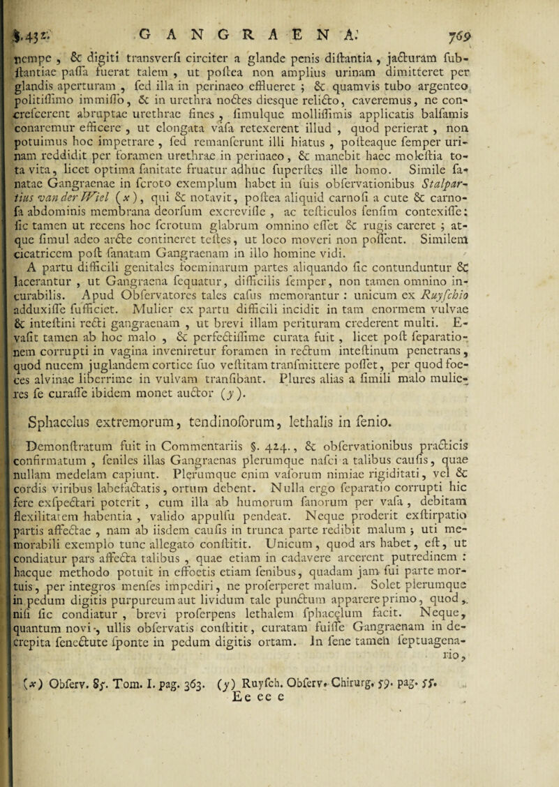 ;|.43j' gangraena: nempe , Se digiti transverfi circiter a glande penis diftantia , jaShiram fub- ftantiae paffla fuerat talem , ut poflea non amplius urinam dimitteret per glandis aperturam , fed illa in p.crinaeo efflueret ; Se quamvis tubo argenteo* politiffimo immifflo, Sc in urethra nodtes diesque relidto, caveremus, ne con- crefeerent abruptae urethrae fines , fimulque molliffimis applicatis balfamis conaremur efficere , ut elongata vafa retexerent illud , quod perierat , non potuimus hoc impetrare , fed remanferunt illi hiatus , pofteaque femper uri¬ nam reddidit per foramen urethrae in perinaeo, & manebit haec moleitia to¬ ta vita, licet optima fanitate fruatur adhuc fuperftes ille homo. Simile fa* natae Gangraenae in feroto exemplum habet in luis obfervationibus Stalpar- tius <van der TViel (*), qui Se notavit, pofrea aliquid carnofi a cute Sc carno- fa abdominis membrana deorfum excreville , ac tefliculos fenlitn contexiffle: fic tamen ut recens hoc ferotum glabrum omnino efflet & rugis careret ; at¬ que fimul adeo ardte contineret teites, ut loco moveri non pofflent. Similem cicatricem poli lanatam Gangraenam in illo homine vidi. A partu difficili genitales foeminarum partes aliquando Hc contunduntur Sc lacerantur , ut Gangraena fequatur, difficilis femper, non tamen omnino in¬ curabilis. Apud Obfervatores tales cafus memorantur : unicum ex Ruyfchio adduxiffie fufficiet. Mulier ex partu difficili incidit in tam enormem vulvae £t inteftini re£li gangraenam , ut brevi illam perituram crederent multi. E- vafit tamen ab hoc malo , Sc perfedtiffime curata fuit , licet poft feparatio- nem corrupti in vagina inveniretur foramen in rectum inteftinum penetrans, quod nucem juglandem cortice fuo veltitam tranfmittere pofflet, per quodfoe- ces alvinae liberrime in vulvam tranfibant. Plures alias a limili malo mulie¬ res fe curaffe ibidem monet audtor (y ). Sphacclus extremorum, tendinoforum, lethalis in fenio. Demonftratum fuit in Commentariis §. 424., &c obfervationibus pra&icis confirmatum , feniles illas Gangraenas plerumque nafei a talibus caufis, quae nullam medelam capiunt. Plerumque enim vaforum nimiae rigiditati, vel £c cordis viribus labefadtatis , ortum debent. N ulla ergo feparatio corrupti hic fere exfpectari poterit , cum illa ab humorum fanorum per vafa , debitam flexilitarem habentia , valido appulfu pendeat. Neque proderit exftirpatio partis affedtae , nam ab iisdem caufis in trunca parte redibit malum j uti me¬ morabili exemplo tunc allegato conflitit. Unicum, quod ars habet, eft, ut condiatur pars affedta talibus , quae etiam in cadavere arcerent putredinem : hacque methodo potuit in effoetis etiam fenibus, quadam jam- fui parte mor¬ tuis, per integros menfes impediri, ne proferperet malum. Solet plerumque in pedum digitis purpureum aut lividum tale pundfcum apparere primo, quod,, nili fic condiatur , brevi proferpens lethalem fphacelum facit. Neque, quantum novi-, ullis obfervatis conlfitit, curatam fuille Gangraenam in de¬ crepita fene&ute fponte in pedum digitis ortam. Jn fene tamen ieptuagena- (*) Obferv. Sj'. Tom. I. pag. 363. (y) Ruyfch. Obferv. Chirurg, $y. pag. $f, Ee ee e