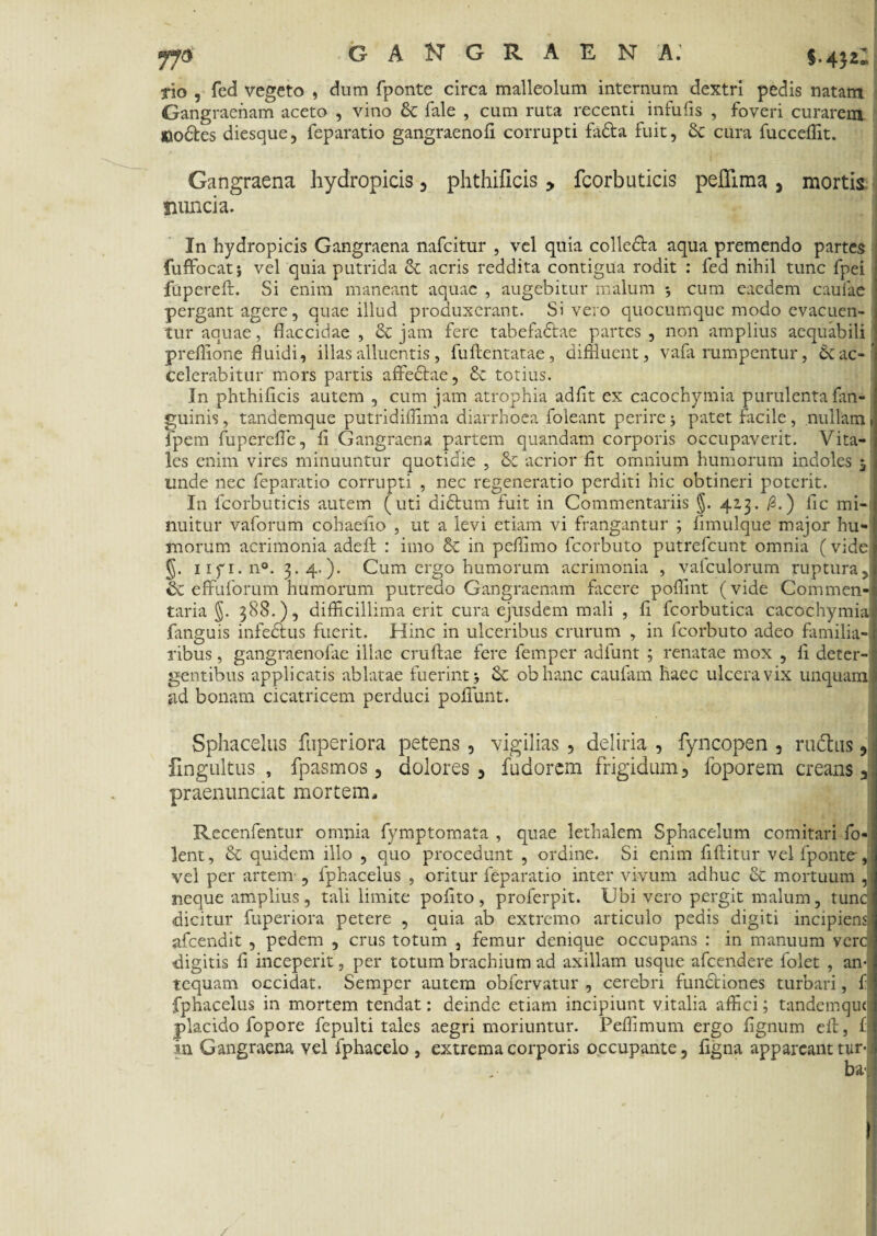 rio , fed vegeto , dum fponte circa malleolum internum dextri pedis natam Gangraenam aceto , vino & Tale , cum ruta recenti infulis , foveri curarem «odes diesque, feparatio gangraenofi corrupti fada fuit, Sc cura fucceffit. Gangraena hydropicis, phthificis > fcorbuticis pefllma , mortis iiuncia. In hydropicis Gangraena nafcitur , vel quia colleda aqua premendo partes fuffocat} vel quia putrida d acris reddita contigua rodit : fed nihil tunc fpei fupereft. Si enim maneant aquae , augebitur malum *, cum eaedem caulae pergant agere, quae illud produxerant. Si vero quocumque modo evacuen¬ tur aquae, flaccidae , & jam fere tabefadae partes , non amplius aequabili preflione fluidi, illas alluentis, fuftentatae, diffluent, vafa rumpentur, & ac¬ celerabitur mors partis affedae, £c totius. In phthificis autem , cum jam atrophia adfit ex cacochymia purulenta fan- guinis, tandemque putridiflima diarrhoea foleant perire5 patet facile, nullam fpem fupereffe, fi Gangraena partem quandam corporis occupaverit. Vita¬ les enim vires minuuntur quotidie , & acrior fit omnium humorum indoles 5 unde nec feparatio corrupti , nec regeneratio perditi hic obtineri poterit. I11 fcorbuticis autem (uti didum fuit in Commentariis §. 413. /3.) fic mi¬ nuitur vaforum cohaefio , ut a levi etiam vi frangantur ; fimulque major hu¬ morum acrimonia adefb : imo & in pefiimo fcorbuto putrefcunt omnia (vide 5. 1ifi.110. 3.4-). Cum ergo humorum acrimonia , vafculorum ruptura, cc effuforum humorum putredo Gangraenam facere poflint (vide Commen¬ taria §. 388.), difficillima erit cura ejusdem mali , fi fcorbutica cacochymia fanguis infedus fuerit. Hinc in ulceribus crurum , in fcorbuto adeo familia¬ ribus , gangraenofae illae cruftae fere femper adfunt ; renatae mox , fi deter¬ gentibus applicatis ablatae fuerint obhanc caufam haec ulcera vix unquam- iid bonam cicatricem perduci poliunt. . Sphacelus fuperiora petens , vigilias , deliria , fyncopen , rudius, ilngultus , fpasmos, dolores, fudorem frigidum, foporem creans J praenunciat mortem, Recenfentur omnia fymptomata , quae lethalem Sphacelum comitari fo- lent, & quidem illo , quo procedunt , ordine. Si enim fiftitur vel fponte-, vel per artem , lphacelus , oritur feparatio inter vivum adhuc Sc mortuum , neque amplius, tali limite polito, proferpit. Ubi vero pergit malum, tunc dicitur fuperiora petere , quia ab extremo articulo pedis digiti incipiens, afcendit , pedem , crus totum , femur denique occupans : in manuum vere digitis fi inceperit, per totum brachium ad axillam usque afeendere folet , an¬ tequam occidat. Sempcr autem obfervatur , cerebri fundtiones turbari, f fphacelus in mortem tendat: deinde etiam incipiunt vitalia affici; tandemque placido fopore fepulti tales aegri moriuntur. Peffimum ergo fignum efl, fij in Gangraena vel fphacelo , extrema corporis occupante, figna appareant tur-