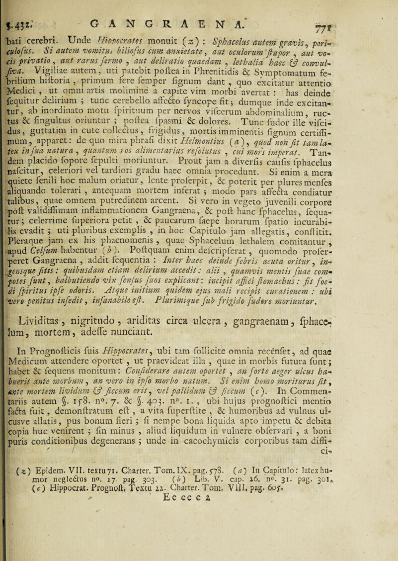 $.4$** GANGRAENA. bati cerebri. Unde Hippocrates monuit (z) : Sphacelus autem gravis, pm- culofus. Si autem vomituj biliofus cum anxietate, 00* oculorum''ftupor , eis privatio, fwau /ctc , deliratio quaedam , lethalia haec (fi convuU fiva• Vigiliae autem, uti patebit poftea in Phrenitidis & Symptomatum fe¬ brilium hiftoria , primum fere femper lignum dant , quo excitatur attentio Medici , ut omni artis molimine a capite vim morbi avertat : has deinde fequitur delirium ; tunc cerebello affodio fyncope fit 5 dumque inde excitan¬ tur, ab inordinato motu fpirituum per nervos vifcerum abdominalium, ruc¬ tus & fingultus oriuntur ; poftea fpasmi & dolores. Tunc fudor ille*vifci- dus, guttatim in cute collcCbus, frigidus, mortis imminentis fignum certilfi- nium, apparet: de quo mira phrali dixit Helmontius (0), quod°non fit tam la¬ tex in fua natura, quantum ros alimentarius refolutus , cui mors imperat. Tan¬ dem placido fopore fepulti moriuntur. Prout jam a diverfis caufis fphacelus nafeitur, celeriori vel tardiori gradu haec omnia procedunt. Si enim a mera •quiete fenili hoc malum oriatur, lente proferpit, & poterit per pluresmenfes aliquando tolerari , antequam mortem inferat * modo pars affedla condiatur talibus, quae omnem putredinem arcent. Si vero in vegeto juvenili corpore poft validiftimam inflammationem Gangraena, & poli hanc fphacelus, fequa- tur; celerrime luperiora petit , & paucarum faepe horarum fpatio incurabi¬ lis evadit ; uti pluribus exemplis , in hoc Capitulo jam allegatis, conftitit. Pleraque jam ex his phaenomenis , quae Sphacelum lethalem comitantur , -apud Celfium habentur (b). Poftquam enim defcripferat , quomodo profer- peret Gangraena , addit fequentia : Inter haec deinde febris acuta oritur, in- lgensque fitis: quibusdam etiam delirium accedit: alii , quamvis mentis fiuae com¬ potes fiunt, balbutiendo vix fienjus fiuos explicant: incipit affici fiomachus: fit foe¬ di fpiritus ipfe odoris. Atque initium quidem ejus mali recipit curationem : ubi vere penitus infiedit, infianabile efi. Plurimique fub frigido fudere moriuntur. Lividitas, nigritudo , ariditas circa ulcera , gangraenam , fphacc- lum, mortem, adefle nuntiant. In Prognofticis fuis Hippocrates, ubi tam follicite omnia recenfet, ad quae Medicum attendere oportet , ut praevideat illa , quae in morbis futura funt; habet & fequens monitum: Confiderare autem oportet , an forte aeger ulcus ha¬ buerit ante morbum, an vero in ipfo morbo natum. Si enim homo moriturus fit, ante mortem lividum (fi ficcum erit, vel pallidum (fi ficcum (<r). I'n Commen¬ tariis autem §. iy8. n°. 7. dc §. 403. n°. 1. , ubi hujus prognoftici mentio fadta fuit, demonftratum eft , a vita fuperftite , dc humoribus ad vulnus ul- cusve allatis, pus bonum fieri ; fi nempe bona liquida apto impetu dc debita copia huc venirent ; fin minus , aliud liquidum in vulnere obfervari , a boni puris conditionibus degenerans j unde in cacochymicis corporibus tam difti- ' ci- (z) Epidem. VII. textu7i. Cbarter. Tom. IX. pag. 578. (a) In Capitulo: latex hu¬ mor negledtus n°. 17 pag 303. (b) Lib. V. cap. 26. no. 31. pag. 301* (c) Hippocrat. Prognoft, Textu 22. Charter. Torn. Vili» pag. 60f,