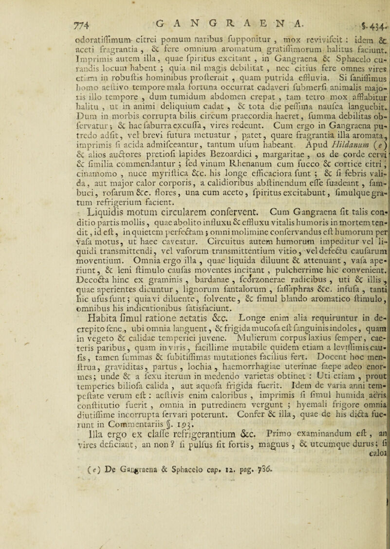 odoratifflmum- citrei pomum naribus fupponitur , mox revivi icit : idem 8c aceti fragrantia , & fere omnium aromatum gratifiimorum halitus faciunt. Imprimis autem illa, quae fpiritus excitant , in Gangraena Sphacelo cu¬ randis locum habent ; quia nil magis debilitat , nec citius fere omnes vires etiam in robuftis hominibus profternit , quam putrida effluvia. Si faniffimus homo aeftivo tempore mala fortuna occurrat cadaveri fubmerfi animalis majo¬ ris illo tempore , dum tumidum abdomen crepat , tam tetro mox afflabitur halitu , ut in animi deliquium cadat , Sc tota die pefflma naufea languebit. Dum in morbis corrupta bilis circum praecordia haeret, fumma debilitas ob- fcrvatur; & hac faburra excuffla, vires redeunt. Cum ergo in Gangraena pu¬ tredo adfit, vel brevi futura metuatur , patet, quare fragrantia illa aromata, imprimis fi acida admifceantur, tantum ulum habeant Apud Hildanum ( e ) & alios audores pretiofi lapides Bezoardici , margaritae , os de corde cervi ' & fimilia commendantur ; fed vinum Rhenanum cum fucco & cortice citri, cinamomo , nuce myrillica 6cc. his longe efficaciora funt ; &c ii febris vali¬ da, aut major calor corporis, a calidioribus abilinendum effle fuadeant, fam-t buci, rofarum&c. flores, una cum aceto, fpiritus excitabunt, fimulque gra¬ tum refrigerium facient. Liquidis motum circularem confervent. Cum Gangraena fit talis con¬ ditio partis mollis , quae abolito influxu effluxu vitalis humoris in mortem ten¬ dit , id eft, in quietem perfectam } omni molimine confervandus eft humorum per vafa motus, ut haec caveatur. Circuitus autem humorum impeditur vel li¬ quidi transmittendi, vel vaforum transmittentium vitio, veldefedu caufaruml moventium. Omnia ergo illa , quae liquida diluunt 6t attenuant , vafa ape¬ riunt, & leni ftimulo caufas moventes incitant , pulcherrime hic convenient.: Decoda hinc ex graminis , bardanae , fcorzonerae radicibus , uti 8c illis , j quae aperientes dicuntur , lignorum fantalorum , faffliphras &c. infufa , tanti hic ulus funt; quia vi diluente, folvente, & fimul blando aromatico ftimulo, omnibus his indicationibus fatisfaciunt. Habita fimul ratione aetatis &c. Longe enim alia requiruntur in de- j crepitolene, ubi omnia languent, & frigida mucofa eft fanguinis indoles, quam, in vegeto & calidae temperiei juvene. Mulierum corpus laxius femper, cae-1 teris paribus, quam in viris, facillime mutabile quidem etiam a leviflimiscau- fis, tamen fummas &. fubitiffimas mutationes facilius fert. Docent hoc men- ftrua, graviditas, partus, lochia , haemorrhagiae uterinae faepe adeo enor¬ mes; unde & a fexu iterum in medendo varietas obtinet : Uti etiam , prout temperies biliofa calida , aut aquofa frigida fuerit. Idem de varia anni tem- peftate verum eft : aeftivis enim caloribus , imprimis fi fimul humida aeris < conftitutio fuerit , .omnia in putredinem vergunt ; hyemali frigore omnia diutiftime incorrupta fervari poterunt. Confer illa, quae de his dida fue-; runt in Commentariis J. 193. Illa ergo ex clalle refrigerantium &c. Primo examinandum eft , an j vires deficiant, an non ? fi pulfus fit fortis, magnus, 6c utcumque durus; fi!] caloj.j (e) De Gaiigraena & Sphacelo cap. 12. pag. ?36.