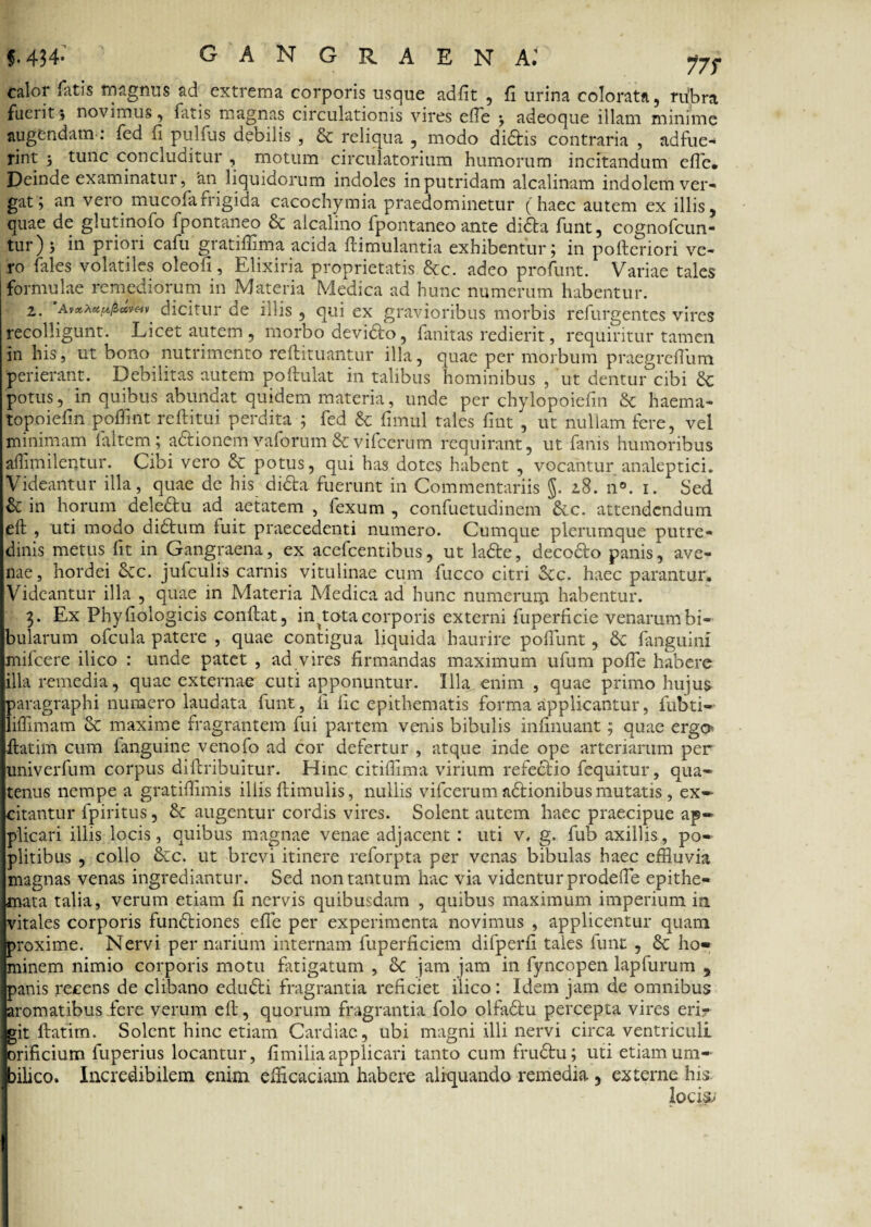 f. 434- GANGRAENA; y7s calor Tatis magnus &d extrema corporis usque adfit , fi urina colorata, riibra fuerit j novimus, fatis magnas circulationis vires efie j adeoque illam minime augendam: fcd fi pulfus debilis , & reliqua , modo diditis contraria , adfue¬ rint j tunc concluditur , motum circulatorium humorum incitandum efie* Deinde examinatur, 'an liquidorum indoles in putridam alcalinam indolem ver¬ gat > an vero mucofafrigida cacochymia praedominetur (haec autem ex illis, quae de glutinofo fpontaneo & alcalino fpontaneo ante didita funt, cognofcun- tur) j in priori cafu gratilnma acida ftimulantia exhibentur ; in pofteriori ve¬ ro files volatiles oleofi, Elixiria proprietatis &c. adeo profunt. Variae tales formulae remediorum in Materia Medica ad hunc numerum habentur. 2. a»*pi««/5c«v«v dicitur de iliis, qui ex gravioribus morbis refurgentes vires recolligunt. Licet autem, morbo devidito, fanitas redierit, requiritur tamen in his, ut bono nutrimento re it i tuantur illa, quae per morbum praegreflum perierant. Debilitas autem poftulat in talibus hominibus , ut dentur cibi & potus, in quibus abundat quidem materia, unde per chylopoiefin & haema- topoiefin pofflnt reftitui perdita ; fed & fimul tales fmt , ut nullam fere, vel minimam faltem; adtionemyaforum&vifcerum requirant, ut fanis humoribus affimilentur. Cibi vero & potus, qui has dotes habent , vocantur analeptici. Videantur illa, quae de his didita fuerunt in Commentariis §. 28. n°. i. Sed & in horum dele£tu ad aetatem , fexum , confuetudinem Sic. attendendum eft , uti modo diditum luit praecedenti numero. Cumque plerumque putre¬ dinis metus fit in Gangraena, ex acefcentibus, ut ladite, decocto panis, ave¬ nae, hordei Scc. jufculis carnis vitulinae cum fucco citri Scc. haec parantur. Videantur illa , quae in Materia Medica ad hunc numerum habentur. 3. Ex Phyliologicis conflat, in ^tota corporis externi fuperficie venarum bi¬ bularum ofcula patere , quae contigua liquida haurire poliunt, & fanguinl mifcere ilico : unde patet , ad vires firmandas maximum ufum polle habere illa remedia, quae externae cuti apponuntur. Illa enim , quae primo hujus paragraphi numero laudata funt, fi fic epithematis forma applicantur, fubti- liffimam & maxime fragrantem fui partem venis bibulis infinuant; quae ergo* flatili! cum fanguine venofo ad cor defertur , atque inde ope arteriarum per univerfum corpus diftribuitur. Hinc citilfima virium refedlio fequitur, qua» tenus nempe a gratifflmis iliis Hirnulis, nullis vifcerum aditionibus mutatis, ex¬ citantur fpiritus, Sc augentur cordis vires. Solent autem haec praecipue ap¬ plicari illis locis, quibus magnae venae adjacent: uti v. g. fub axillis, po¬ plitibus , collo &c. ut brevi itinere reforpta per venas bibulas haec effluvia magnas venas ingrediantur. Sed non tantum hac via videntur prodefte epithe¬ mata talia, verum etiam fi nervis quibusdam , quibus maximum imperium in. vitales corporis fundtiones efle per experimenta novimus , applicentur quam proxime. Nervi per narium internam fuperficiem difperfi tales fune , 8c ho¬ minem nimio corporis motu fatigatum , & jam jam in fyncopen lapfurum , panis recens de clibano eduditi fragrantia reficiet ilico: Idem jam de omnibus aromatibus iere verum eft, quorum fragrantia folo olfaditu percepta vires eri¬ git fiat im. Solent hinc etiam Cardiae, ubi magni illi nervi circa ventriculi orificium fuperius locantur, fimilia applicari tanto cum fruditu; uti etiamum- filico. Incredibilem enim efficaciam habere aliquando remedia , externe his. locis;