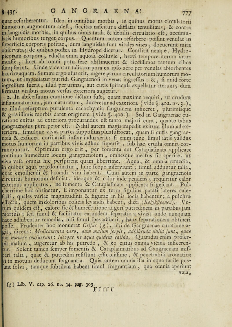 quae reforberentur. Ideo in omnibus morbis , in quibus motus circulatorii humorum augmentum adeft, ficcitas nafeitura difflatis tenuiflimisj & contra in languidis morbis, in quibus nimis tarda & debilis circulatio eft, accumu¬ latis humoribus turget corpus. Quantum autem relorbcre pofflnt venulae in fuperficie corporis politae, dum languidae funt vitales vires , docuerunt mira obfcrvata; de quibus poftea in Hydrope dicetur. Conftitit nempe, Hydro¬ picorum corpora , educta omni aquofa colluvie , brevi tempore iterum intu- muiffle , licet ab omni potu fere abltinuerint & ficcifflmos tantum cibos fumpfevint. Unde videntur talia corpora ex ipfo aere per venulas abforbentes haurire aquam. Summi ergo ufus erit, augere parum circulatorium humorum mo¬ tum , ut impediatur putridi Gangraenofi in venas ingreffus : &, fi quid forte ingrefflum fuerit, illud per urinas, aut cutis fpiracula expellatur iterum} dum firmatis viribus motus verfus exteriora augetur. 2. In abfcelTuum curatione didtum fuft, quam maxime requiri, ut crudum inflammatorium , jam maturatum, duceretur ad exteriora ( vide §. 402. n°. 3.), ne illud reforptum purulenta cacochymia fanguinem inficeret , plurimisquc graviffimis morbis daret originem (vide §. 406.). Sed in Gangraenae cu¬ ratione exitus ad exteriora procurandus eft tanto majori cura , quanto tabus gangraenofus pure pejor ell. Nihil autem magis impedit exitum illum ad ex¬ teriora, fimulque vivas partes fuppofitasplusfuftocat, quam fi cutis gangrae- nofa & exfucca corii aridi inlfar induruerit: fi enim tunc fimul fatis validus motus humorum in partibus vivis adhuc fuperfit , fub hac crufta omnia cor¬ rumpuntur. Optimum ergo erit , per fomenta aut Cataplafmata applicata continuo humectare locum gangraenolum , omnesque meatus fic aperire, ut viva vafa omnia hic perfpirent quam liberrime. Aqua, & omnia remedia, in quibus aqua praedo minatur , huic fcopo inferviunt ; fimul adduntur talia , quae emolliendi & laxandi vim habent. Cum autem in parte gangraenofa circuitus humorum deficiat, ideoque &c calor inde pendens ; requiritur calor externus applicatus , ne fomenta &: Cataplafmata applicata frigefeant. Pul¬ cherrime hoc obtinetur, fi imponantur ex terra figulina parati lateres cale- adti, quales variae magnitudinis Sc figurae in his locis habentur; a pulchro effedtu, quem in doloribus colicis levandis habent, dicti (Kolykfieenen). Ve¬ rum quidem eft, calore fic & humedtatione augeri putredinem in partibus jam mortuis ; fcd fimul facilitatur earundem feparatio a vivis: unde nunquam haec adhibentur remedia, nifi fimul fpesadfuerit, hanc feparationem obtineri pofie. Prudenter hoc monuerat Celfus (g)9 ubi de Gangraenae curatione a- 7it, dicens : Medicamenta vero, dum malum ferpit, adhibenda nulla funt, quae ous movere confuerunt: ideoque ne aqua quidem calida. Quamdiu enim profer- ftt malum , augeretur ab his putredo , Se eo citius omnia vicina inficeren- ur. Solent tamen femper fomentis Sc Cataplafmatibus ad Gangraenam mif- :eri talia , quae & putredini refiftunt efficaciffime , St penetrabili aromatica ^i in motum deducunt ftagnantia. Quia autem omnia illa in aqua facile pos- unt folvi , tamque fubtilem habent fimul fragrantiam , qua omnia aperiunt vafaa Q) Lib. V. cap. 26. no. 34. pag. 303