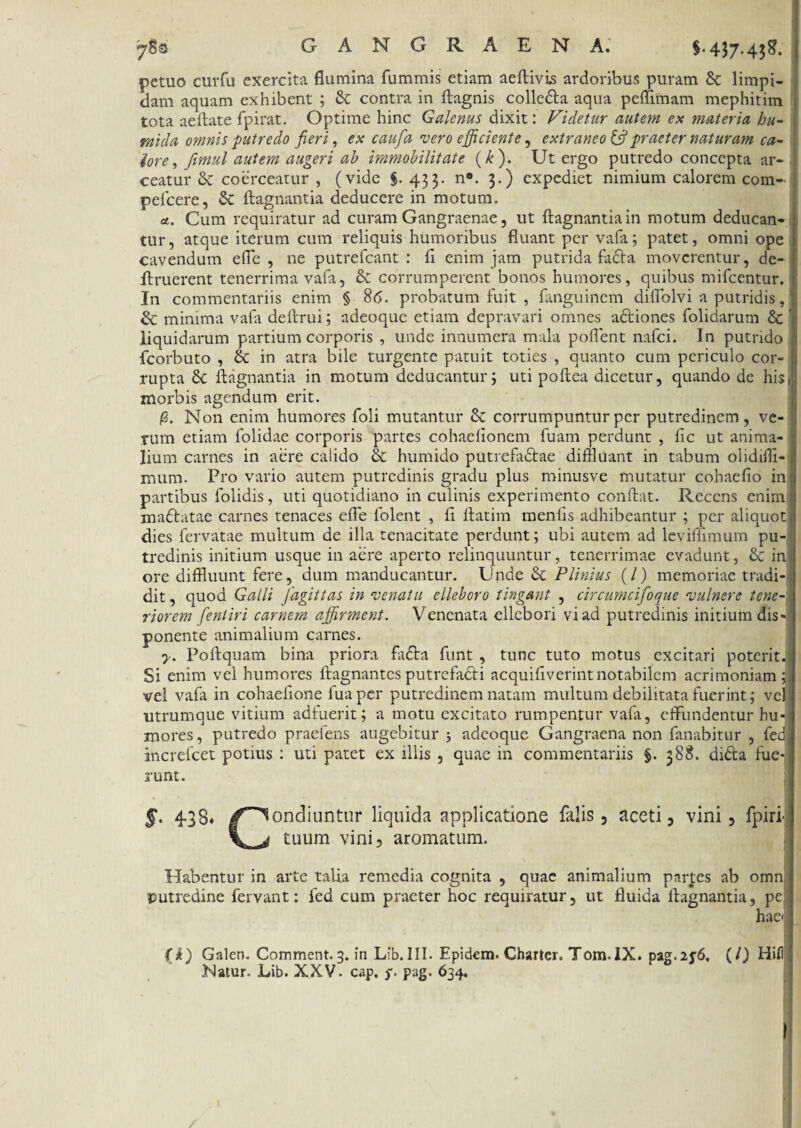 -7u gangraena: $.437.4*$. pctuo curfu exercita flumina fummis etiam aeftivis ardoribus puram & limpi¬ dam aquam exhibent ; &: contra in ftagnis colle&a aqua peffiinam mephitim | tota aeftate fpirat. Optime hinc Galenus dixit: Videtur autem ex materia hu- : rnida omnis putredo feri, ex caufa vero efficiente, extraneo & praeter naturam ca¬ lore, fimul autem augeri ab immobilitate (k). Ut ergo putredo concepta ar- , ceatur coerceatur , (vide $. 433. n®. 3.) expediet nimium calorem com- peficere, Se ftagnantia deducere in motum. « a. Cum requiratur ad curam Gangraenae, ut ftagnantia in motum deducan¬ tur, atque iterum cum reliquis humoribus fluant per vafa; patet, omni ope cavendum efle , ne putrefeant : fi enim jam putrida fadta moverentur, de- ftruerent tenerrima vafa, & corrumperent bonos humores, quibus mifcentur. In commentariis enim § 86. probatum fuit , fanguinem diflolvi a putridis, & minima vafa deftrui; adeoque etiam depravari omnes adtiones folidarum & ■ liquidarum partium corporis , unde innumera mala pollent nafei. In putrido fcorbuto , & in atra bile turgente patuit toties , quanto cum periculo cor- I rupta Sc ftagnantia in motum deducantur5 uti poftea dicetur, quando de his. morbis agendum erit. /2. Non enim humores foli mutantur corrumpuntur per putredinem, ve¬ rum etiam folidae corporis partes cohaefionem fuam perdunt , fic ut anima¬ lium carnes in aere calido & humido putrefadtae diffluant in tabum olidiffl- mum. Pro vario autem putredinis gradu plus minusve mutatur cohaefio ini partibus folidis, uti quotidiano in culinis experimento conftat. Recens enim a mafratae carnes tenaces efle folent , fi ftatim menlis adhibeantur ; per aliquot {< dies fervatae multum de illa tenacitate perdunt; ubi autem ad leviffimum pu¬ tredinis initium usque in aere aperto relinquuntur , tenerrimae evadunt, & in ore diffluunt fere, dum manducantur. Unde & Plinius (/) memoriae tradi¬ dit , quod Galli fagittas in venatu elleboro tingant , circumcifoque vulnere tene riorem fentiri carnem affirment. Venenata ellebori vi ad putredinis initium dis ponente animalium carnes. y. Poftquam bina priora fa£ta funt , tunc tuto motus excitari poterit. Si enim vel humores ftagnantesputrefa&i acquifiverintnotabilem acrimoniam; vel vafa in cohaefione fuaper putredinem natam multum debilitata fuerint; vel. utrumque vitium adfuerit; a motu excitato rumpentur vafa, effundentur hu-j mores, putredo praeiens augebitur ; adeoque Gangraena non fanabitur , fed increfeet potius : uti patet ex illis , quae in commentariis §. 388. di&a fue¬ runt. * f. 438» /Condiuntur liquida applicatione falis, aceti, vini, fpiri- V ^ tuum vini, aromatum. Habentur in arte talia remedia cognita , quae animalium partes ab omn putredine fervant: fed cum praeter hoc requiratur, ut fluida ftagnantia, pe hae< (i) Galen. Comment.3. in Lib.III. Epidem. Charter. Tom.IX. pag.2j6, (l) Hifl hiatur. Lib. XXV. cap. f. pag. 634. I