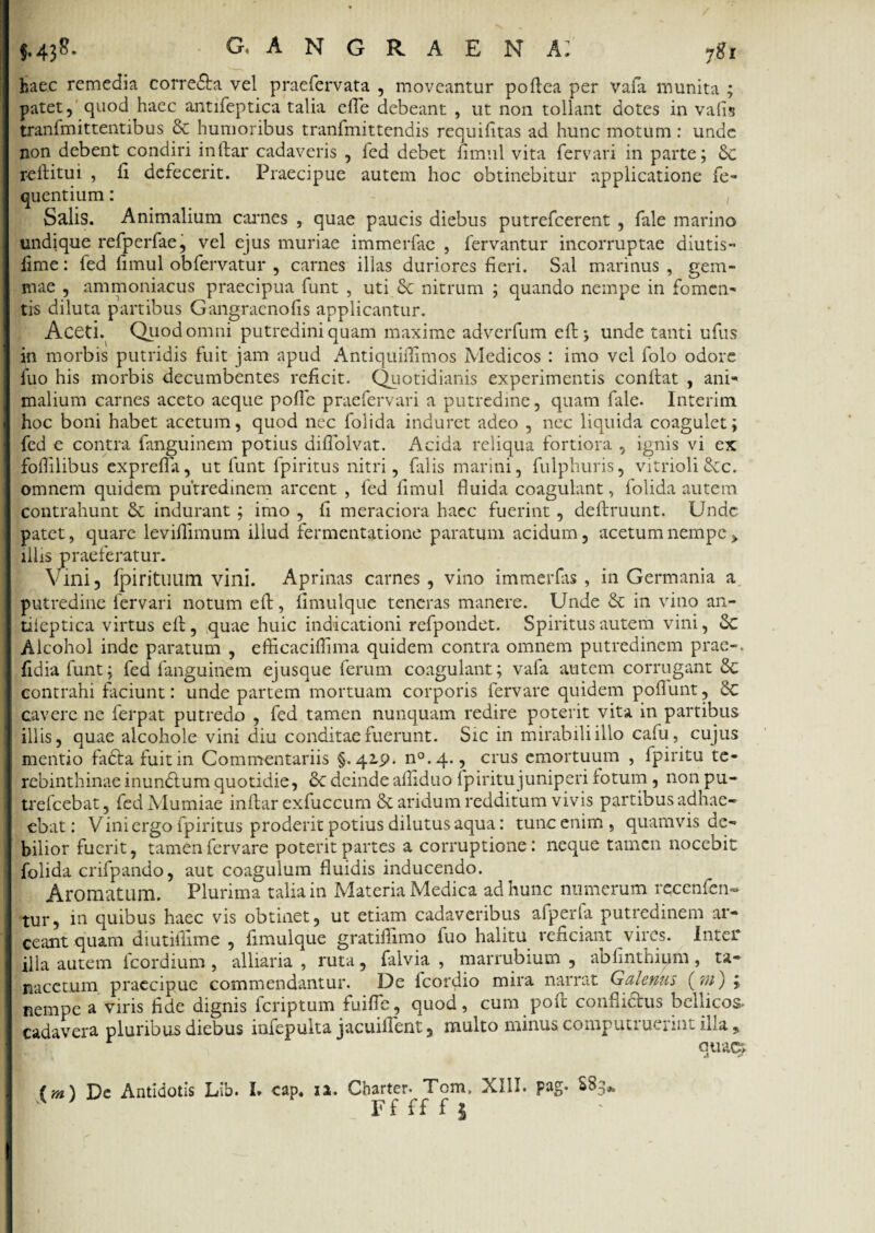 $.438- g. angraena: haec remedia corredta vel praefervata , moveantur poflea per vafa munita ; patet, quod haec antifeptica talia efle debeant , ut non tollant dotes in vafis tranfmittentibus & humoribus tranfmittendis requifitas ad hunc motum : unde non debent condiri inftar cadaveris , fed debet fimul vita fer vari in parte; 6c reftitui , fi defecerit. Praecipue autem hoc obtinebitur applicatione fe- quentium: , Salis. Animalium carnes , quae paucis diebus putrefcerent , fale marino undique refperfae, vel ejus muriae immerfae , fervantur incorruptae diutis- lime: fed limul obfervatur , carnes ilias duriores fieri. Sal marinus , gem¬ mae , ammoniacus praecipua funt , uti Sc nitrum ; quando nempe in fomen¬ tis diluta partibus Gangraenofis applicantur. Aceti. Quod omni putredini quam maxime adverfum eft; unde tanti ufus in morbis putridis fuit jam apud Antiquiflimos Medicos : imo vel folo odore luo his morbis decumbentes reficit. Quotidianis experimentis confiat , ani¬ malium carnes aceto aeque pofie praefervari a putredine, quam fale. Interim hoc boni habet acetum, quod nec folida induret adeo , nec liquida coagulet; fed e contra fanguinem potius diflolvat. Acida reliqua fortiora , ignis vi ex foflilibus exprefla, ut funt fpiritus nitri, falis marini, fulphuris, vitrioli £cc. omnem quidem putredinem arcent , fed fimul fluida coagulant, folida autem contrahunt & indurant; imo , fi meraciora haec fuerint, deftruunt. Unde patet, quare leviflimum illud fermentatione paratum acidum, acetum nempe > illis praeferatur. Vini, fpiritULim vini. Aprinas carnes , vino immerfas , in Germania a putredine fervari notum efi, fimulque teneras manere. Unde & in vino an- tileptica virtus efi , quae huic indicationi refpondet. Spiritus autem vini, 6c Alcohol inde paratum , efficaciflima quidem contra omnem putredinem prae-, fidiafunt; fed fanguinem ejusque ferum coagulant; vafa autem corrugant Sc contrahi faciunt: unde partem mortuam corporis fervare quidem poflunt, Sc cavere ne ferpat putredo , fed tamen nunquam redire poterit vita in partibus illis, quae alcohole vini diu conditae fuerunt. Sic in mirabili illo cafu, cujus mentio fadtafuitin Commentariis §.415?. n°.4., crus emortuum , fpiritu te¬ rebinthinae inundtum quotidie, St deinde afliduo fpiritu juniperi fotum, non pu¬ trefiebat, fed Mumiae inftar exfuccum & aridum redditum vivis partibus adhae- ebat: Vini ergo fpiritus proderit potius dilutus aqua: tunc enim , quamvis de¬ bilior fuerit, tamen fervare poterit partes a corruptione: neque tamen nocebit folida crifpando, aut coagulum fluidis inducendo. Aromatum. Plurima talia in Materia Medica ad hunc numerum recenfen- tur, in quibus haec vis obtinet, ut etiam cadaveribus afperia putredinem ar¬ ceant quam diutiflime , fimulque gratiflimo fuo halitu reficiant vires. Inter illa autem fiordium , alliaria , ruta, falvia , marrubium , abfinthium , ta- nacctum praecipue commendantur. De icordio mira narrat Galenus (tn) nempe a viris fide dignis firiptum fuifle, quod, cum poft conflictus bellicos, cadavera pluribus diebus mfepuita jacuifierit, multo minus comj uti ur* 111 ^ illa , quac*> (m) De Antidotis Lib. L cap. ia. Charter. Tom, XIII. S8--