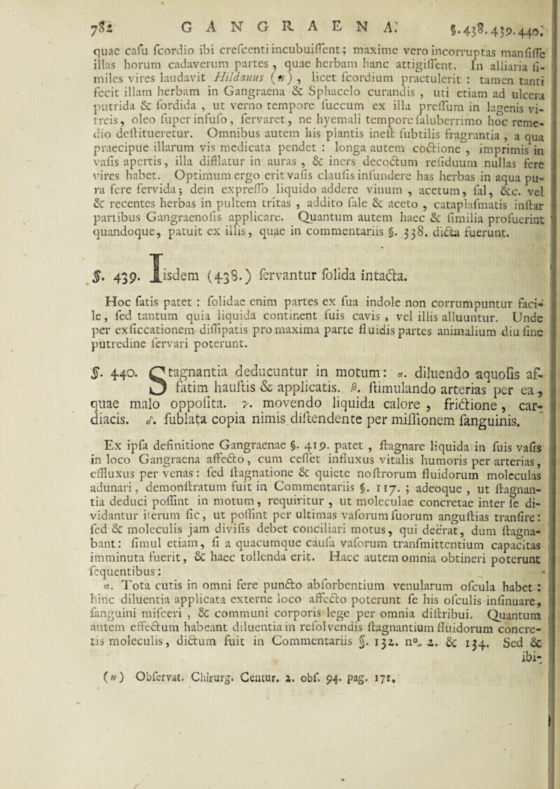 GANGRAEN A» §. 43$. 439,440^ quae cafu fcordio ibi crefcenti incubuiffent; maxime vero incorruptas manfiffe illas horum cadaverum partes , quae herbam hanc attigiflent. In alliaria li¬ mites vires laudavit Hildanus (#) , licet fcordium praetulerit : tamen tanti fecit illam herbam in Gangraena & Sphacclo curandis , uti etiam ad ulcera putrida & fordida , ut verno tempore liiccum ex illa preffum in lagenis vi¬ treis, oleo fuperinfufo, fervaret, ne hyemali tempore faluberrimo hoc reme¬ dio deftitueretur. Omnibus autem his plantis inelt fubtilis fragrantia , a qua praecipue illarum vis medicata pendet : longa autem codtione , imprimis in valis apertis, illa difflatur in auras , & iners decodtum refiduum nullas fere vires habet. Optimum ergo erit valis claulis infundere has herbas in aqua pu¬ ra fere fervida j dein exprefflo liquido addere vinum , acetum, fal, &c. vel & recentes herbas in pultem tritas , addito fale & aceto , catapiafmatis inftar partibus Gangraenolis applicare. Quantum autem haec fimilia profuerint 'I quandoque, patuit ex illis, quae in commentariis §. 338. dicta fuerunt. $• 43 9- J.isdem (4-38.) fervantur folida intacta. Hoc fatis patet : folidae enim partes ex fua indole non corrumpuntur faci¬ le , fed tantum quia liquida continent fuis cavis s vel illis alluuntur. Unde per exficcationeni difflpatis pro maxima parte fluidis partes animalium diuflne putredine fervari poterunt. 5. 4.4o. Qtagnantia deducuntur in motum: «. diluendo aquofis af- 3 fatim haullis & applicatis. & flimulando arterias per ea , quae malo oppolita. y. movendo liquida calore , fridtione, car¬ diacis. s, fublata copia nimis diftendente per miflionem fanguinis. Ex ipfa definitione Gangraenae §. 419. patet , ftagnare liquida in fuis vafis in loco Gangraena affedto , cum ceflet influxus vitalis humoris per arterias, effluxus per venas : fed flagnatione & quiete noftrorum fluidorum moleculas adunari, demonftratum fuit in Commentariis §. 117. ; adeoque , ut ftagnan- tia deduci pofflmt in motum, requiritur , ut moleculae concretae inter fe di¬ vidantur iterum fle, ut polflnt per ultimas vaforumfuorum anguftias tranfire: fed 6c moleculis jam divifis debet conciliari motus, qui deerat, dum ftagna- bant: fimul etiam, fi a quacumque caufa vaforum tranfmittentium capacitas imminuta fuerit, & haec tollenda erit. Haec autem omnia obtineri poterunt fcquentibus: _ - a. Tota cutis in omni fere pundto abforbentium venularum ofcula habet : hinc diluentia applicata externe loco affedto poterunt fe his olculis infinuare, fanguini mifceri , & communi corporis lege per omnia di (tribui. Quantum autem effedtum habeant diluentia in relolvendis flagnantium fluidorum concre¬ tis moleculis, dictum fuit in Commentariis §. 132,. n°. z, & 134, Sed & ibi- i (»•) Obfervat. Chirurg. Centur, 1. obf. 94. pag. 171,