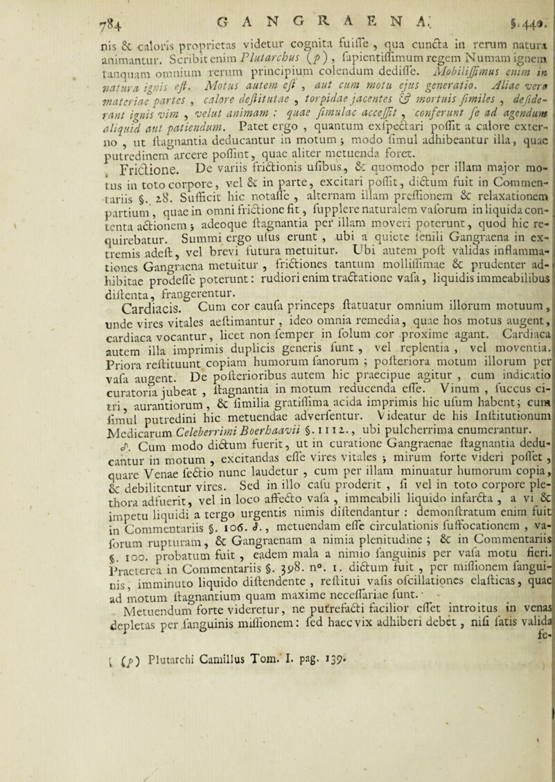 nis & caloris proprietas videtur cognita fu i (Te , qua eunda in rerum natura animantur. Scribit enim Plutarchus (/>), Dpientiffimum regem Numara ignem t an quam omnium rerum principium colendum dediffie. MobiliJJimus enim in natura ignis ejt. Motus autem eji , aut cum motu ejus generatio. Aliae veri» materiae partes , calore dejlitutae , torpidae jacentes £5? mortuis Jimiles , de fide¬ rant i*nis vim , velut animam : quae jimulac accejjjt , conferunt Je ad agendum aliquid aut patiendum. Patet ergo , quantum exfpedari poffit a calore exter¬ no , ut ftagnantia deducantur in motum j modo ftmul adhibeantur illa, quae putredinem arcere poffint, quae aliter metuenda foret. Frictione. De variis fridionis ufibus, & quomodo per illam major mo¬ tus in toto corpore, vel Si in parte, excitari poffit, didum fuit in Commen¬ tariis §. 28. Sufficit hic notaffie , alternam illam preffionem Sc relaxationem partium , quae in omni fridione fit, fupplerc naturalem vaforum in liquida con-( tenta adionem adeoque ftagnantia per illam moveri poterunt, quod hic re¬ quirebatur. Summi ergo ufus erunt , ubi a quiete fenili Gangraena in ex¬ tremis adeft, vel brevi futura metuitur. Ubi autem poft validas inflamma¬ tiones Gangraena metuitur , fridiones tantum molliffimae Sc prudenter ad- 1 hibitae prodefle poterunt: rudiori enim tradatione vafa, liquidis immeabilibus diftenta, frangerentur. Cardiacis. Cum cor caufa princeps ftatuatur omnium illorum motuum, imde vires vitales aeftimantur , ideo omnia remedia, quae hos motus augent, cardiaca vocantur, licet non femper in folum cor proxime agant. Cardiaca autem illa imprimis duplicis generis funt , vel replentia , vel moventia. Priora reftituunt copiam humorum fanorum ; pofteriora motum illorum per vala augent. De pofterioribus autem hic praecipue agitur , cum indicatio curatoria jubeat , ftagnantia in motum reducenda effie. Vinum , fuccus ci¬ tri aurantiorum , St limilia gratiffima acida imprimis hic ufum habent; eum iimul putredini hic metuendae adverfentur. Videatur de his Inftitutionum Medicarum CeleberrimiBoerhaavii §. 1111., ubi pulcherrima enumerantur. ^ Cum modo didum fuerit, ut in curatione Gangraenae ftagnantia dedu¬ cantur in motum , excitandas effie vires vitales ; mirum forte videri pollet , quare Venae fedio nunc laudetur , cum per illam minuatur humorum copia, &: debilitentur vires. Sed in illo cafu proderit , fi vel in toto corpore ple- thora adfuerit, vel in loco affedo vafa , immeabili liquido infarda , a vi Scii impetu liquidi a tergo urgentis nimis diftendantur : demonftratum enim fuit in Commentariis §. 106. ch, metuendam effie circulationis fuftocationem , va¬ forum rupturam, Sc Gangraenam a nimia plenitudine ; Sc in Commentariis §. 100. probatum fuit , eadem mala a nimio fanguinis per vala motu fieri. Praeterea in Commentariis §. 398. n°. 1. didum fuit , per miffionem langui- nis imminuto liquido diftendente , reftitui valis ofcillationes elafticas, quae ad motum ftagnantium quam maxime neceflariae funt. Metuendum forte videretur, ne putrefadi facilior effiet introitus in venas depletas per .fanguinis miffionem: fed haec vix adhiberi debet, mfi fatis valida 1 fe- l (/) Plutarchi Camillus Tom.' I. pag. 139. I «