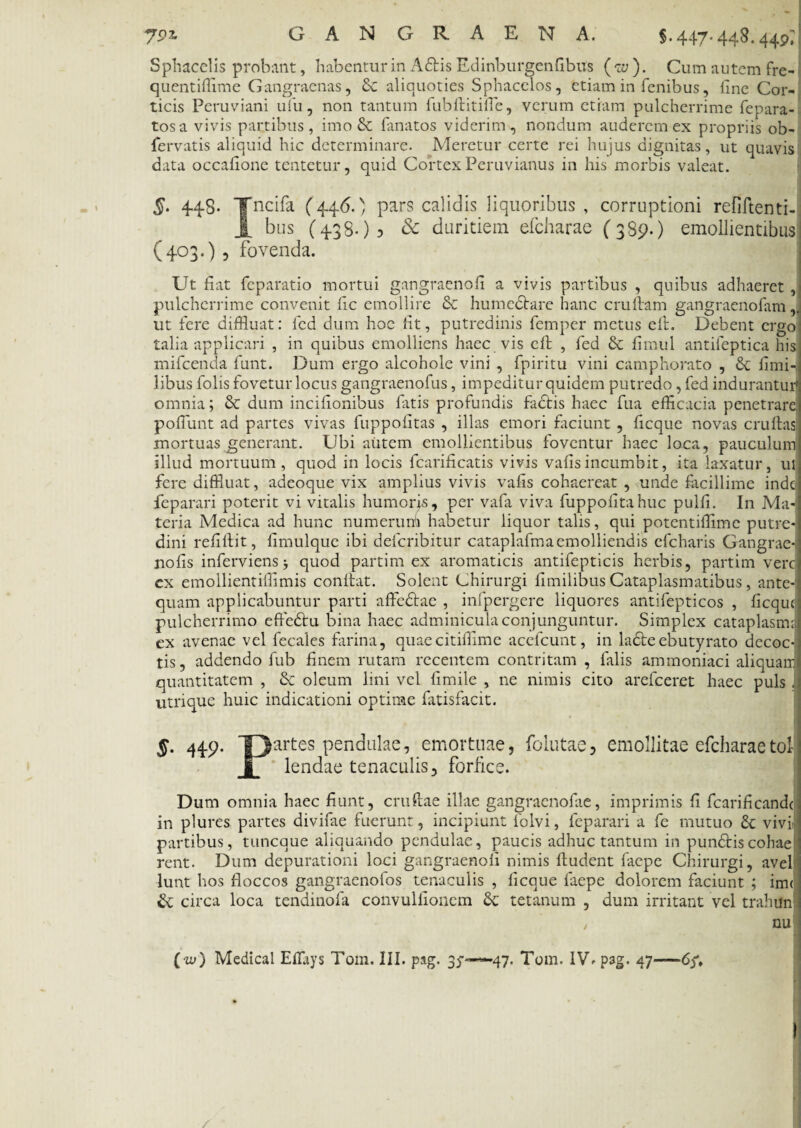 §•447-44^.449^ Sphaeelis probant, habentur in A£Hs Edinburgenfibus ( w ). Cum autem fre- quentiflime Gangraenas, & aliquoties Sphacelos, etiam in fenibus, line Cor¬ ticis Peruviani ufu, non tantum fubditifle, verum etiam pulcherrime fepara- tosa vivis partibus, imo & Enatos viderim, nondum auderem ex propriis ob- fervatis aliquid hic determinare. Meretur certe rei hujus dignitas, ut quavis data occaflone tentetur, quid Cortex Peruvianus in his morbis valeat. §' 44$- T ncifa (446.) pars calidis liquoribus, corruptioni refiftenti-j bus (438.)? & duritiem efcharae (389.) emollientibus (403.) 5 fovenda. Ut fiat feparatio mortui gangraenofi a vivis partibus , quibus adhaeret , pulcherrime convenit fic emollire & humectare hanc crudam gangraenofam,. ut fere diffluat: fed dum hoc fit, putredinis femper metus eft. Debent ergo talia applicari , in quibus emolliens haec vis eft , fed & fimul antileptica his mifcenda funt. Dum ergo alcohole vini , fpiritu vini camphorato , fimi- libus folis fovetur locus gangraenofus, impeditur quidem putredo, fed indurantur' omnia; & dum incifionibus fatis profundis fadtis haec fua efficacia penetrare, poffunt ad partes vivas fuppofitas , illas emori faciunt , fi eque novas crudas mortuas generant. Ubi autem emollientibus foventur haec loca, pauculum illud mortuum, quod in locis fcarificatis vivis vafisincumbit, ita laxatur, ul fere diffluat, adeoque vix amplius vivis vafis cohaereat , unde facillime inde feparari poterit vi vitalis humoris, per vafa viva fuppofitahuc pulfi. In Ma¬ teria Medica ad hunc numerum habetur liquor talis, qui potentiffime putre¬ dini refidit, fimulque ibi deferibitur cataplafmaemolliendis efcharis Gangrae- nofis inferviens j quod partim ex aromaticis antifepticis herbis, partim vere ex emollientifiimis condat. Solent Chirurgi fimilibus Cataplasmatibus, ante¬ quam applicabuntur parti a fle dirae , infpergere liquores antifepticos , ficqut pulcherrimo efledtu bina haec adminicula conjunguntur. Simplex cataplasm: cx avenae vel fecales farina, quaecitifflme acefcunt, in ladlre ebutyrato decoc¬ tis, addendo fub finem rutam recentem contritam , falis ammoniaci aliquair quantitatem , & oleum lini vel fimile , ne nimis cito arefeeret haec puls. utrique huic indicationi optime fatisfacit. §. 449. partes pendulae, emortuae, folutae, emollitae efcharae tol g lendae tenaculis, forfice. Dum omnia haec fiunt, crudae illae gangracnofie, imprimis fi fcarificande in plures partes divifae fuerunt, incipiunt folvi, feparari a fe mutuo & vivi; partibus, tuneque aliquando pendulae, paucis adhuc tantum in pundlriscohae rent. Dum depurationi loci gangraenofi nimis dudent faepe Chirurgi, avel lunt hos floccos gangraenofos tenaculis , ficque faepe dolorem faciunt ; im< circa loca tendinofa convulflonem & tetanum , dum irritant vel trahtfn / nu ( iy) Medical Effliys Tom. III. pag. 35-——47. Tom. IVh pag. 47—