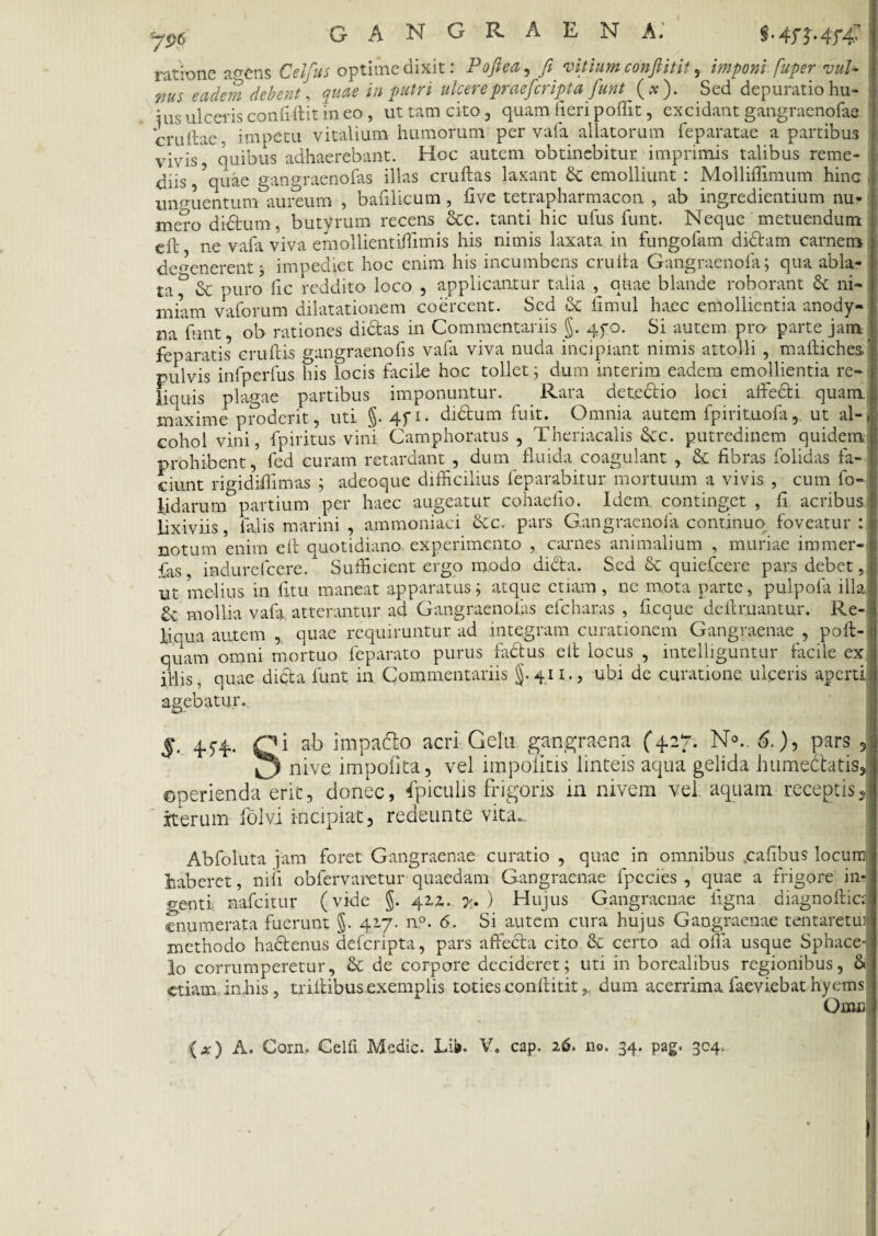 y9c gangraena; ratbne acetis Celfus optime dixit: Pofiea, fi vitium confiitit, imponi fuper vuU ms eadem debent, quae in patri ulcere praeficript a fiunt (*). Sed depuratio hu¬ ius ulceris confifiit in eo , ut tam cito, quam fieri poffit, excidant gangraenofas cruftae, impetu vitalium humorum per vafa allatorum feparatae a partibus vivis,' quibus adhaerebant. Hoc autem obtinebitur imprimis talibus reme¬ diis , ?quae gangraenofas illas cruftas laxant emolliunt: Molliflimum hinc unguentum aureum , bafilicum, five tetrapharmacon , ab ingredientium nu¬ mero didum. butyrum recens 6cc. tanti hic ufus funt. Neque metuendum efl' ne vafa viva emollientiilimis his nimis laxata in fungofam didam carnem defenerent j impediet hoc enim his incumbens cruita Gangraenofa; qua abla- ta f & puro fic reddito loco , applicantur talia , quae blande roborant 6c ni¬ miam vaforum dilatationem coercent. Sed & fimul haec emollientia anody- na funt, ob rationes didas in Commentariis §. qyo. Si autem pro parte jam feparatis eruitis gangraenofis vafii viva nuda incipiant nimis attolli , maftichesf pulvis infperfus his locis facile hoc tollet ; dum interim eadem emollientia re¬ liquis plagae partibus imponuntur. Rara detedio loci adedi quam maxime proderit, uti §. 4fi- didum fuit. Omnia autem fpirituofa, ut al-, cohol vini, fpiritus vini Camphoratus , Theriacalis &c. putredinem quidem prohibent, fed curam retardant , dum fluida coagulant , Sc fibras folidas fa¬ ciunt rio-idifiimas ; adeoque difficilius feparabitur mortuum a vivis , cum fo- l.idarum&partium per haec augeatur cohaefio. Idem, continget , fi acribus lixiviis, falis marini , ammoniaci &c. pars Gangraenofa continuo foveatur : notum enim efi quotidiano experimento , carnes animalium , muriae immer- fas indurefcere. Sufficient ergo modo dida. Sed & quiefeere pars debet, ut melius in litu maneat apparatus; atque etiam, ne mota parte, pulpofa illa £c mollia vafa atterantur ad Gangraenofas efcharas , ficaue delimantur. Re¬ liqua autem , quae requiruntur ad integram curationem Gangraenae , poft- quam omni mortuo feparato purus fadus elt locus , intelliguntur facile ex illis, quae dida funt in Commentariis §.411., ubi de curatione ulceris aperti agebatur. M ab impado acri Gelu gangraena (4.27. N0.. 6.), pars J nive impolita, vel impolitis linteis aqua gelida humedatis, operienda erit, donec, fpiculis frigoris in nivem vel aquam receptis, iterum folvi incipiat, redeunte vita... Abfoluta jam foret Gangraenae curatio , quae in omnibus .cafibus locum haberet, nili obfervaretur quaedam Gangraenae fpccies , quae a frigore in- ' nafeitur (vide J. 422. . y. ) Hujus Gangraenae ligna diagnoftic; genti enumerata fuerunt §. 417. n°. 6. Si autem cura hujus Gangraenae tentaretm methodo hadenus delcripta, pars affeda cito & certo ad olla usque Sphace- lo corrumperetur, & de corpore decideret; uti in borealibus regionibus, & etiam inhis, triltibus exemplis toties confiitit, dum acerrima faeviebat hyems Onui