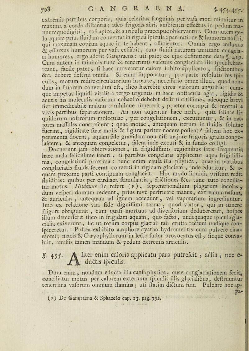 extremis partibus corporis, quia celeritas fanguinis per vafa moti minuitur in maxima a corde diftantia; ideo frigoris aeris ambientis effedus in pedum ma¬ nuumque digitis , nafi apice, & auriculis praecipue obfervantur. Cum autem ge¬ lu aquam prius fluidam convertat in rigida fpicula ; pari ratione & humores no Ari, qui maximam copiam aquae in fe habent , afficientur. Omnis ergo influxus effluxus humorum per vafa ceflabit, cum fluidi naturam amittant congela- ti humores j ergo aderit Gangraena: uti patet ex ejus definitione data § 419. Cum autem in minimis tunc & tenerrimis vafculis conglaciata illa fpiculahac- reant, facile patet, fi haec moveantur calore fubito applicato , frictionibus Stc. debere defirui omnia. Si enim fupponatur , pro parte refolutis his Api¬ culis , motum redire circulatorium in parte, neceflario omne illud, quod non¬ dum in fluorem converfum efi, ilico haerebit circa vaforum anguftias: cum¬ que impetus liquidi vitalis a tergo urgentis in haec obfiacula agat, rigidis & acutis his moleculis vaforum cohaefio debebit defirui citiffime; adeoque brevi fiet immedicabile malum : nihilque fupererit , praeter corrupti 6t mortui a vivis partibus feparationem. An non augentur haec mala , quia falinae li¬ quidorum noftrorum moleculae , per congelationem, excutiuntur, & in ma- 1 jores mafliilas concrefcunt ; quae motae , antequam iterum in fluidis folutae fuerint, rigiditate fuae molis & figura pariter nocerepoflent'? faltem hoc ex¬ perimenta docent, aquam fide gravidam non nifi majore frigoris gradu conge- lafcere j Sc antequam congeletur, fidem inde excuti & in fundo colligi. Docuerunt jam obfervationes , in frigidiffimis regionibus fatis frequentia haec mala feliciflime fanari , fi partibus congelatis applicetur aqua frigidiffi- ma, congelationi proxima : tunc enim caufa illa phy fica , quae in partibus conglaciatis fluida fecerat converti in rigidam glaciem , inde educitur, a- quam proxime parti contiguam conglaciat. Hoc modo liquidis priftina redit fiuiditas; quibus per cardiaca fiimulantia , frictiones &c. tunc tuto concilia- 1 tur motus. Hildanus fic refert (b) , leptentrionalium plagarum incolas , dum vefperi domum redeunt, prius nive perfricare manus, extremumnafum, > 8c auriculas , antequam ad ignem accedunt , vel vaporarium ingrediuntur. Imo ex relatione viri fide digniffimi narrat , quod viator , qui in itinere frigore obriguerat , cum quafi mortuus ad diverforium deduceretur, hofpes illum demerferit ilico in frigidam aquam , quo fado, undequaque fpiculagla- cialia exiverunt, fic ut totum corpus glaciali tali crufta tectum undique con- fpiceretur. Poftea exhibito ampliore cyatho hydromelitis cum pulvere cina- momi, macis & Caryophyllorum in ledo fudor provocatus efi Aeque conva¬ luit, amiffis tamen manuum & pedum extremis articulis. §, 455*. A liter enim caloris applicatu pars putrefeit , adis, nec e- dudis fpiculis. Dum enim, nondum eduda illa caufa phy fica, quae conglaciationem fecit, conciliatur motus per calorem externum fpiculis illis glacialibus, defiruuntur tenerrima vaforum omnium ftamina; uti fiatim didum fuit. Pulchre hocap- pa- (£) De Gangraena & Sphacelo cap. 13. pag. 792,