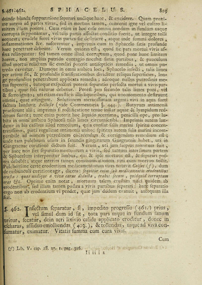 §,4tfi*4^* SPHACELU S. 8oj* deinde blanda fuppnrationc feparari undique haec, & excidere. Quam proxi¬ me autem ad partes vivas, fed in mortuis tamen, convenit igne vel cultro li¬ mitem illum ponere: Cum enim in hoCcafu omnia nondum in fundum usque corrupta fupponantur, vel talis partis afFc&ae conditio fuerit, ut integre tolli nequeat; crudele foret vivas partes fic delituere , atque inde fummi dolores , inflammationes £ec. nafcerentur , imprimis cum in Sphacelo fatis profunde haec penetrare debeant. Verum quidem eil , quod fic pars mortui vivis af¬ fixa relinquatur: fed tamen omne illud corruptum, quod pone hunc limitem haeret, non amplius putrido contagio nocebit fanis partibus , & pauculum illud mortui relidtum lic condiri poterit antilepticis remediis , ut omnis pu¬ tredo caveatur. Dumque in omni ambitu loci, Sphacelo infedti , talis limes per artem iit, & profundis fcarificationibus dividitur reliqua fupcrficies, lon¬ ge profundius penetrabunt applicata remedia ; adeoque nullus putredinis me¬ tus fupercrit, tuto que exfpedlari poterit feparatio perfedla mortui a vivis par¬ tibus , quae foli naturae debetur. Poteft jam fecando talis limes poni, vei ferro ignito j uti etiam caudicis illis liquoribus, qui uno momento definiunt omnia, quae attingunt. Solutionem meraciflimam argenti vivi inaqua forti fadtam laudavit Bellofte (vide Commentaria §. 444.). Butyrum antimonii praeferunt alii; imprimis fi rectificatione tenue infiar aquae & lympidumred¬ ditum fuerit; tunc enim poterit hoc liquido acerrimo, penicilli ope, pro lu- bitu in omni ambitu Sphaceli talis limes circumficribi. Imprimis autem lau¬ datur in his cafibus illud remedium, quia confiat falis marini fpiritu concen- tratifiimo, parti regulinae antimonii unito: fpiritus autem falis marini incom¬ parabile ad omnem putredinem coercenda^ & corrigendam remedium efi ; unde tam pulchrum ufum in fanandis gingivarum Gangraenis habet , uti in IGangraenae curatione didtum fuit. Verum , uti jam faepius monitum fuit , per haec non fiet feparatio mortuorum a vivis, fed tantum interfanam partem & Sphacelum interponitur limbus, qui & ipfe mortuus cft, & feparari pof- Itca debebit; atque mterim tamen communicationem vivi cum mortuo tollit. [Pulcherrime certe erodentium medicamentorum vires notavit Celfus (/) , dum Ide carbunculi curatione agit, dicens: [equitur enim fub medicamentis erodentibus \crufta : quae undique a viva carne di dubia , trahit fecum , quidquid corruptum \erat &c- Optime enim notat , mortuam talem cruftam nafei quidem ab erodentibus* fed illam tamen pofiea a vivis partibus feparari : haec feparatio ergo non ab erodentium vi pendet, quae jam dudum evanuit , antequam illa fiat. \§, 462. YnfeChim feparatur, fi, impedito progrefTu (461.) prius, X vel iimul dum id fit , tota pars usque in fundum fanum [uritur, fecatur, dein acri lixivio calide applicato eroditur , donec in efcharas, afliduo emolliendas (403.), & tollendas, usque .ad vivacon- Ifumatur , eximatur. Vitatis fumma cum cura vivis. Cum (/) Lib. V. cap. 2$. n°. r. pag. 316.