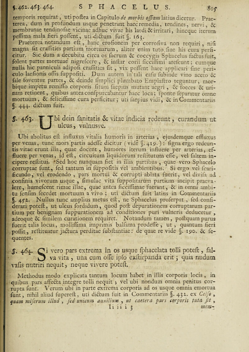 §.4<52.4^3 -4^4* SPHACELUS. g0f temporis requirat, uti poftea in Capitulo de morbis offium latius dicetur. Prae¬ terea, dum in profundum usque penetrant haec remedia, tendines, nervi, & membranae tendinofae vicinae adhuc vivae his laedi & irritari, hincque iterum peflima mala fieri pollent, uti -di&um fuit g. 163. Praeterea notandum eft , hanc erofionem per corrofiva non requiri , nifi. magna fit craffities partium mortuarum, aliter enim tuto.fine his cura perfi¬ citur. Sic dum a decubitu circa os facrum £c coccygis Sphacelus factus fuit, folent partes mortuae' nigrefcere , & inltar corii ficciflimi arefcunt; cumque nulla hic panniculi adipofi craffities fit , vix pollent haec applicari fine peri¬ culo laefionis offis fuppofiti. Dum autem in*tali cafu fubinde vino aceto fale foventur partes, & deinde fimplici plumbato Emplaftro teguntur, mor¬ bique impetu remiffo corporis fitum faepius mutant aegri , Sc foeces & uri¬ nam retinent, quibus anteaconfpurcabantur haec loca; fponte feparatur omne mortuum, & feliciflime cura perficitur; uti faepius vidi, & in Commentariis J. 444. dictum fuit. $■ 4^3- T T bi dein fanitatis & vitae indicia redeunt, curandum ut | J ulcus, vulnusve. Ubi abolitus eft influxus vitalis humoris in arterias , ejusdemque effluxus per venas, tunc mors partis adefie dicitur (vide §.419.) : ligna ergo redeun¬ tis vitae erunt ilia, quae docent, humores iterum influere per arterias, ef¬ fluere per venas, id eft, circuitum liquidorum reftitutum effle, vel faltem in¬ cipere reftitui. *Sed hoc nunquam fiet in illis partibus , quae vero Sphacelo corruptae funt, fed tantum in fuppofitis vel ambientibus. Si ergo vel fcari- ficando, vel erodendo , pars mortui 8c corrupti ablata fuerit, vel divifa ad confinia vivorum usque , limulae vita fuppofitarum partium incipit praeva¬ lere, humefeent rimae illae, quae antea ficciflimae fuerant, & in omni ambi¬ tu fcnfim fecedet mortuum a vivo ; uti didtum fuit latius in Commentariis §. 4f2. Nullus tunc amplius metus eft, ne Sphacelus proferpat , fed conii- derari poteft, ut ulcus fordidum, quod poft depurationem corruptarum par¬ tium per benignam fuppurationem ad conditiones puri vulneris deducetur , adeoque 6c fimilem curationem requiret. Notandum tamen, poftquam purus fuerit talis locus, molliflima imprimis balfama prodefle , ut , quantum fieri poflit, reftituatur jadbura perditae fubftantiae: de quae re vide §. 190. & fe- quentes. , §' 4^4- C* vero Pars extrema 'm os usque fphacelata tolli poteft, fal- ^ va vita , una cum ofle ipfo exftirpanda erit 3 quia nudum vafis nutriri nequit, neque vivere poteft. Methodus modo explicata tantum locum habet in illis corporis locis , in quibus pars affecta integre tolli nequit > vel ubi nondum omnia penitus cor¬ rupta funt. Verum ubi in parte extrema corporis ad os usque omnia emortua funt, nihil aliud fupereft, uti didtum fuit in Commentariis §. 432. ex Cetfo , quam miferum illud , fed unicum auxilium , ut caetera pars corporis tuta fit , Ii ii i 3 mm~ /