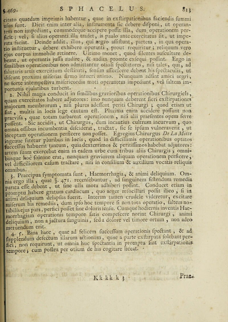 citato quaedam itriprimis habentur , quae in exllirpationibus faciendis fummi ufus funt. Dicit enim inter alia, inftrumenta fic debere difponi, ut operan- tem non impediant, commodeque accipere poffit illa, dum operationem per¬ ficit ; vel, fi alius operanti.illa tradet, is paulo ante exercitatus fit, ut impe¬ rata faciat. Deinde addit, illos, qui aegro affiftunt, partem , in qua opera¬ tio inflituetur , debere exhibere operanti , prout requiritur ; reliquum vero ejus corpus immobile retinere. Ultimo monet , quod filentes aufcultare de¬ beant , ut operantis jufla audire , & audita promte exfequi poflint. Ergo in fimilibus operationibus non admittantur otioli fpedtatores, nifi tales, qui, ad falutaris artis exercitium deftinati, fenfirn afTuclcere debent hisfpcctaculis, ut difeant proximi miferias firmo intueri animo. Nunquam adfint amici aegri, ne forte intempeftiva mifericordia moti operantem impediant, vel faltem im¬ portunis ejulatibus turbent. • 2. Nihil magis conducit in fimilibusgravioribus operationibus Chirurgicis, quam exercitatos habere adjutores: imo nunquam deberent fieri exftirpationes majorum membrorum , nifi plurcs adedent periti Chirurgi ; quod etiam ut fiat multis in locis lege cautum eft. Plurima enim accidere pofTunt non praevifa , quae totam turbarent operationem , nifi alii praebentes opem ferre pofient. Sic accidit, ut Chirurgus, dum incautius cultrum incurvum , quo omnia offibus incumbentia difeiderat, tradtat, fic fe ipfum vulneraverit , ut inceptam operationem perficere nonpofiet. Egregius Chirurgus De La Motte ingenue bitetur pluribus in locis , quod in difficillimis operationibus optatos fucc^flus habuerit tantum, quia dexterrimos & peritiffimos habebat adjutores: 1 artem fuam exercebat enim in eadem urbe cum tribus aliis Chirurgis > omni- busque hoc folenne erat, nunquam graviorem aliquam operationem perficere, vel difficiliorem cafum tra&are , nili in confilium auxilium vocatis reliquis omnibus. T . 0 ...... ^ 2. Praecipua fymptomata funt , Haemorrhagia, ce animi deliquium. Um- Inia er.o-o illa , quae §. 471. recenfebuntur , ad fanguinem fiftendum remedia parata5efle debent , ut fine ulla mora adhiberi poifint. Conducet etiam in I promptu habere gratum cardiacum , quo aeger refocillari poffit ilico , fi in animi deliquium delapfus fuerit, lntenm tamen crudele videretur, excitare miferum his remediis, dum iqfohoc tempore fi non tota operatio, faltem no- t ab ilis ejus pars, perfici pollet fine doloris ienfu. Cumque hodiernis inventis Hae¬ morrhagiam operationis tempore fatis compefcere norint Chirurgi , animi deliquium, non ajadtura fanguinis, feda dolore vel timore ortum , non adeo metuendum erit. . . . r « . , 4 p. Bina haec, quae ad felicem fucceiium operationis lpectant , c€ ad fiiDplendum defedtum illarum actionum, quae a parte exftirpata folebant per- fici^ non requirunt, ut omnia huc fpectantia in promptu fiat exftirpationis tempore 5 cum poftea per otium de his cogitare liceat. • Prae*.