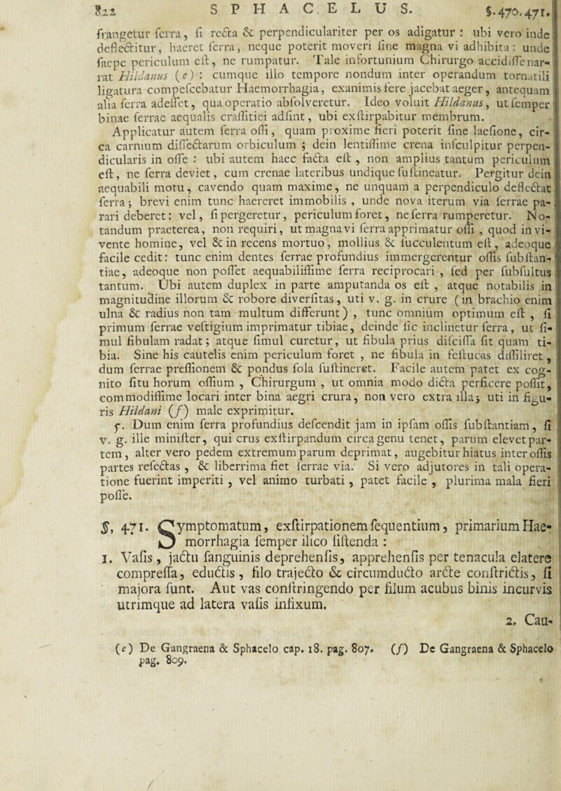 tzz SPHACELUS. §.470.471.) frangetur ferra, fi reda & perpendiculariter per os adigatur : ubi vero inde defle&itur, haeret ferra, neque poterit moveri fine magna vi adhibita: unde facpe periculum eft, ne rumpatur. Tale infortunium Chirurgo accidiffenar- rat Hildanus (e) : cumque illo tempore nondum inter operandum tornatili ligatura compefcebatur Haemorrhagia, exanimis fere jacebat aeger, antequam alia ferra adeifet, qua operatio abfolveretur. Ideo voluit Hildanus, utfemper* binae ferrae aequalis cralfitiei adfint, ubi exftirpabitur membrum. Applicatur autem ferra offi, quam proxime fieri poterit fine laefione, cir¬ ca carnium diffe&arum orbiculum ; dein lentifiime crena infculpitur perpen¬ dicularis in offe : ubi autem haec fa&a eft , non amplius tantum periculum eft, ne ferra deviet, cum crenae lateribus undique fuftineatur. Pergitur dein j aequabili motu, cavendo quam maxime, ne unquam a perpendiculo defle&at ferra; brevi enim tunc haereret immobilis , unde nova iterum via ferrae pa¬ rari deberet: vel, fi pergeretur, periculum foret, ne ferra rumperetur. N o- tandum praeterea, non requiri, ut magna vi ferra apprimatur ofii , quod in vi¬ vente homine, vel & in recens mortuo, mollius & fucculentum eft, adeoque facile cedit: tunc enim dentes ferrae profundius immergerentur oftisfubftan-' tiae, adeoque non pollet aequabiliffime ferra reciprocari , fed per fubfultus tantum. Ubi autem duplex in parte amputanda os eft , atque notabilis in magnitudine illorum & robore diverfitas, uti v. g. in crure (in brachio enim ulna & radius non tam multum differunt) , tunc omnium optimum eft , fi primum ferrae veftigium imprimatur tibiae, deinde iic inclinetur ferra, ut fi- mul fibulam radat; atque fimul curetur, ut fibula prius difciffa fit quam ti¬ bia. Sine his cautelis enim periculum foret , ne fibula in feftuc-as diifiliret, dum ferrae prefiionem & pondus fola fulfineret. Facile autem patet cx cog¬ nito fitu horum oftium , Chirurgum , ut omnia modo dida perficere pofiit, commodiftime locari inter bina aegri crura, non vero extra illa; uti in figu¬ ris Hildani (/) male exprimitur. p. Dum enim ferra profundius defcendit jam in ipfam offis fubftantiam, fi V. g. ille minifter, qui crus exftirpandum circa genu tenet, parum elevet par¬ tem, alter vero pedem extremum parum deprimat, augebitur hiatus inter offis partes refedas , & liberrima fiet ferrae via. Si vero adjutores in tali opera¬ tione fuerint imperiti , vel animo turbati, patet facile , plurima mala fieri polle. §, 4-7i. Symptomatum, exftirpationemfequentium, primarium Hae- morrhagia femper ilico liftenda : I. Vafis, jadu fanguinis deprehenfis, apprehenfis per tenacula elatere compreffa, edudis, filo trajedo & circumdudo arde conftridis, fi majora funt. Aut vas conltringendo per filum acubus binis incurvis utrimque ad latera vafis infixum. 2, Cau- IO De Gangraena & Sphacelo cap. 18. pag. 807. (/) De Gangraena & Sphacelo pag. 809.