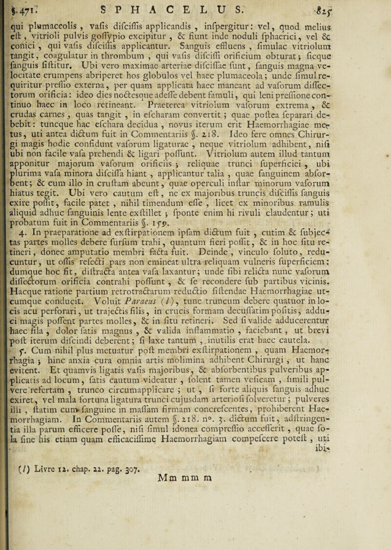 §.47i: SPHACELUS; Sif qui plumaceolis , vafis difcifiis applicandis , infpergitur: vel, quod melius elt, vitrioli pulvis gofiypio excipitur , & fiunt inde noduli fphaerici, vel conici , qui vafis difcifiis applicantur. Sanguis effluens , fimulac vitriolunt tangit, coagulatur in thrombum , qui vafis difciffi orificium obturat; ficque fanguis fiftitur. Ubi vero maximae arteriae difcifiae fiunt, fianguis magna ve¬ locitate erumpens abriperet hos globulos vel haec plumaceola; unde fimul re¬ quiritur preffio externa, per quam applicata haec maneant ad vafiorum difiec- torum orificia: ideo dies noctesque adelfie debent famuli, qui leni prefifione con¬ tinuo haec in loco retineant. Praeterea vitriolum vafiorum extrema , crudas carnes, quas tangit , in eficharam convertit ; quae pollea feparari de¬ bebit : tuncque hac efichara decidua , novus iterum erit Haemorrhagiae met- tus, uti antea didtum fuit in Commentariis §. 218. Ideo fere omnes Chirur¬ gi magis hodie confidunt vafiorum ligaturae , neque vitriolum adhibent, nili ubi non facile vafia prehendi & ligari poliunt. Vitriolum autem illud tantum apponitur majorum vafiorum orificiis j reliquae trunci fiuperficiei , ubi plurima vafia minora difcifia hiant , applicantur talia , quae fianguinem abfior- bent; & cum illo in cruftam abeunt, quae operculi inllar minorum vafiorum hiatus tegit. Ubi vero cautum elt, ne ex majoribus truncis difcifiis fianguis exire poflit, facile patet , nihil timendum efie , licet ex minoribus ramulis aliquid adhuc fanguinis lente exftillet j fiponte enim hi rivuli claudentur; uti probatum fuit in Commentariis 5- ifi>. 4. In praeparatione ad exlHrpationem ipfiam didtum fuit , cutim & fubjec*' tas partes molles debere fiurfium trahi, quantum fieri pofiit, & in hoc litu re¬ tineri , donec amputatio membri fadta fuit. Deinde , vinculo foluto, redu¬ cuntur, ut offis refedti pars non emineat ultra reliquam vulneris fiuperficiem: dumque hoc fit, diltradta antea vafia laxantur; unde fibi relidta nunc vafiorum diflearorum orificia contrahi pofiimt , & fie recondere fiub partibus vicinis. Hacque ratione partium retrotradtarum redudtio fi flendae Haemorrhagiae ut¬ cumque conducit. Voluit Paraeus (/), tunc truncum debere quatuor in lo¬ cis acu perforari, ut trajedtis filis, in crucis formam decufiatimpolitis, addu¬ ci magis pollent partes molles, & in litu retineri. Sed fi valide adducerentur haec fila , dolor fiatis magnus , & valida inflammatio , faciebant , ut brevi poli iterum difcindi deberent; fi laxe tantum , inutilis erat haec cautela. p. Cum nihil plus metuatur poli membri exllirpationem , quam Haemor¬ rhagia j hinc anxia cura omnia artis molimina adhibent Chirurgi , ut hanc evitent. Et quamvis ligatis vafis majoribus, & abfiorbentibus pulveribus ap¬ plicatis ad locum, fiatis cautum videatur , fiolent tamen veficam , limili pul¬ vere refertam , trunco circumapplicare ; ut , fi forte aliquis fianguis adhuc exiret, vel mala fortuna ligatura trunci cujusdam arteriolifol veretur; pulveres illi , ftatim cum* fianguine in mafiam firmam concreficentes, prohiberent Hae¬ morrhagiam. In Commentariis autem §. 2.18. n°. 3. didtum fuit, adltringen- tia illa parum efficere polfie, nili fimul idonea compreffio accellerit , quae fio- la fine his etiam quam efficaciffime Haemorrhagiam compeficere potell , uti (/) Livre 12, chap. 22. pag. 307. Mm mm m