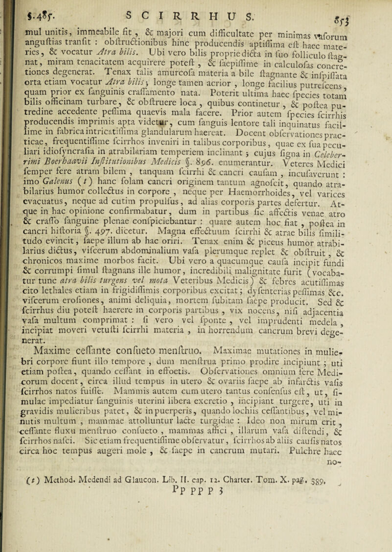 mul unitis, immeabile fit , & majori cum difficultate per minimas v&forum anguftias tranfit : obftru&ionibus hinc producendis aptiffima eft haec* mate¬ ries, & vocatur Atra bilis. Ubi vero bilis propriedifta in fuo folliculo flag- nat, miram tenacitatem acquirere poteft , & faepiffime in calculofas concre- tiones degenerat. Tenax talis amurcofa materia a bile ftagnante infpiflata orta etiam vocatur Atra bilis 5 longe tamen acrior , longe facilius putreiccns quam prior ex fanguinis craflamento nata. Poterit ultima haec fpecies totam bilis officinam turbare, Sc obftruere loca , quibus continetur , & poftea pu¬ tredine accedente peffima quaevis mala facere. Prior autem fpecies fcirrhis producendis imprimis apta videtur, cum fanguis lentore tali inquinatus facil¬ lime in fabrica intricatiffima glandularum haereat. Docent obfervationesprac- ticae, frequentiffime fcirrhos inveniri in talibus corporibus, quae ex fua pecu¬ liari idiofyncrafia in atrabilariam temperiem inclinant 3 cujus figna in Celeber¬ rimi Boerhaavii Inftitutionibus Medicis §. 896. enumerantur. Veteres Medici fempcr fere atram bilem , tanquam fcirrhi Se cancri caufam , incufaverunt : imo Galenus (/) hanc lolam cancri originem tantum agnofcit, quando atra- bilarius humor colledtus in corpore , neque per Haemorrhoides / vel varices evacuatus, neque ad cutim propulfus, ad alias corporis partes defertur. At¬ que in hac opinione confirmabatur, dum in partibus fic affe&is venae atro craffio fanguine plenae confpiciebantur : quare autem hoc fiat , poflea in cancri hiftoria §. 497. dicetur. Magna effe&uum fcirrhi 6c atrae bilis fimili- tudo evincit, faepe illum ab hac oriri. Tenax enim & piceus humor atrabi- larius didtus, vifcerum abdominalium vafa plerumque replet & obftruit Sc chronicos maxime morbos facit. Ubi vero a quacumque caufa incipit fundi Se corrumpi fimul flagnans ille humor, incredibili,malignitate furit (vocaba¬ tur tunc atra bilis turgens vel mota Veteribus Medicis) & febres acutiffimas cito lethales etiam in frigidiffimis corporibus excitat; dyfenteriaspeffimas <Scc. vifcerum erofiones, animi deliquia, mortem fubitam faepe producit. Sed Se fcirrhus diu poteil haerere in corporis partibus , vix nocens, nifi adjacentia vafa multum comprimat : fi vero vel fponte , vel imprudenti medela incipiat moveri vetulli fcirrhi materia , ia horrendum cancrum brevi dege¬ nerat. Maxime cefTnnte confueto menftruo. Maximae mutationes in mulie¬ bri corpore fiunt illo tempore , dum menftrua primo prodire incipiunt ; uti etiam poftea, quando ceflant in efioetis. Obfervationes omnium fere Medi¬ corum docent, circa illud tempus in utero & ovariis faepe ab infardtis vafis fcirrhos natos fuifie. Mammis autem cum utero tantus confenfus eft, ut, fi- mulae impediatur fanguinis uterini libera excretio , incipiant turgere, uti in gravidis mulieribus patet, & in puerperis, quando lochiis cellantibus, vel mi¬ nutis multum , mammae attolluntur lacie turgidae : Ideo non mirum erit , ceflante fluxu menftruo confueto , mammas affici , illarum vafa diftendi, <Se fcirrhos nafei. Sic etiam frequentiffime obfervatur, fcirrhos ab aliis caufis natos circa hoc tempus augeri mole , & faepe in cancrum mutari. Pulchre haec no- {t) Method. Medendi ad Glaucon. Lib. II. cap. 12. Charter. Tom. X. paj;, 339,