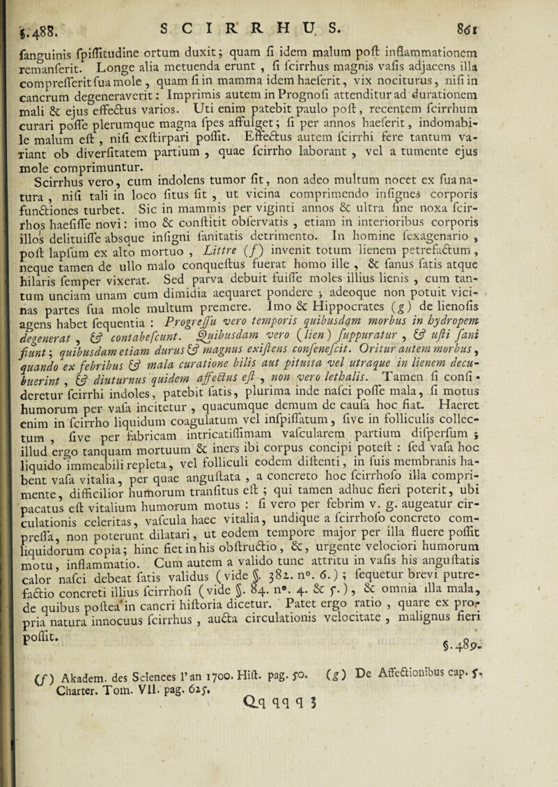 §. 48 S. fanguinis fpiflitudine ortum duxit; quam fi idem malum pofl: inflammationem remanferit. Longe alia metuenda erunt , fi fcirrhus magnis vafis adjacens illa comprefTeritfuamole , quam fi in mamma idem haeferit, vix nociturus, nifiin cancrum degeneraverit: Imprimis autem inPrognofi attenditur ad durationem mali & ejus effie&us varios. Uti enim patebit paulo poft, recentem fcirrhum curari pofle plerumque magna fpes affulget; fi per annos haeferit, indomabi¬ le malum eft , nifi exftirpari poflit. Effedtus autem fcirrhi fere tantum va¬ riant ob diverfitatem partium , quae fcirrho laborant , vel a tumente ejus mole comprimuntur. Scirrhus vero, cum indolens tumor fit, non adeo multum nocet ex fuana¬ tura , nifi tali in loco litus fit , ut vicina comprimendo infignes corporis fundtiones turbet. Sic in mammis per viginti annos & ultra fine noxa fcir- rhos haefiffe novi: imo & conftitit obfervatis , etiam in interioribus corporis illos delituiffe absque infigni fanitatis detrimento. In homine fexagenario , pofl: lapfum ex alto mortuo , Littre (/) invenit totum lienem petrefa&um, neque tamen de ullo malo conqueftus fuerat homo ille , & fanus fatis atque hilaris femper vixerat. Sed parva debuit fuiffe moles illius lienis , cum tan¬ tum unciam unam cum dimidia aequaret pondere > adeoque non potuit vici¬ nas partes fua mole multum premere. Imo & Hippocrates (g) de lienofis a^ens habet fequentia : Progreflu vero temporis quibusdam morbus in hydropem defenerat , & contabefiunt. Quibusdam vero (lien) fuppuratur , & ujli fani fiunt; quibusdam etiam durus & magnus exiftens confenefcit. Oritur autem morbus, quando ex febribus & mala curatione bilis aut pituita vel utraque in lienem decu¬ buerint , diuturnus quidem affettus efl , non vero lethalis. Tamen fi confi • dcretur fcirrhi indoles, patebit latis, plurima inde nafci pofle mala, fi motus humorum per vafa incitetur , quacumque demum de caufa hoc fiat. Haeret enim in fcirrho liquidum coagulatum vel infpiflatum, five in folliculis collec¬ tum , five per fabricam intricatiflimam vafcularem partium difperfum ; illud ergo tanquam mortuum & iners ibi corpus concipi poteft : fed vafa hoc liquido immeabili repleta, vel folliculi eodem di fient i, in fuis membranis ha¬ bent vafa vitalia, per quae angufiata , a concreto hoc fcirrhofo illa compri¬ mente , difficilior humorum tranfitus eft ; qui tamen adhuc fieri poterit, ubi pacatus eft vitalium humorum motus : fi vero per febrim v. g. augeatur cir¬ culationis celeritas, vafcula haec vitalia, undique a fcirrhofo concreto com- prefla, non poterunt dilatari, ut eodem tempore major per illa fluere poflit liquidorum copia; hinc fietinhis obftruftio, urgente velociori humorum motu inflammatio. Cum autem a valido tunc attritu in vafis his anguftatis calor nafci debeat fatis validus (vide §. 38Z. n°. 6.) ; fequetur brevi putre- fadtio concreti illius fcirrholi (vide §. 84. n°. 4* ^ f•) 5 ^ omnia illa mala, de quibus poftea' in cancri' hiftoria dicetur. Patet ergo ratio , quare ex pro,- pria natura innocuus fcirrhus , au£ta circulationis velocitate , malignus fieri r°ffiu §.48 p- (/) Akadem. des Sciences l’an 1700. Hift. pag. jo. (g) De AfFeSionibus cap. f* Charter. Tom. VH. pag.