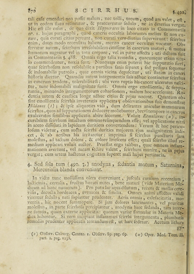 °7a §<4^o. tali cafu emendari non poffit malum, nec tolli, totum , quod ars valet , eft ut in eodem flatu retineatur , St praecaveatur fedulo J ne in deterius vergat! Hic e 11 ille cafus , de quo dixit Hippocrates in loco citato in Commentariis n°. i. hujus paragraphi , quod cancris occultis laborantes melius fit non cu¬ rare, quia curati citius pereunt, non curati vero diutius fupervivunt: fcirrhus enim, dotes modo recenfitas habens, merito cancer occultus vocatur. Qb- fervatur autem, fcirrhum irrefolubilemcitifllme in cancrum mutari, li motus humorum augeatur vel in toto corpore , vel in parte affedta ; uti diStum fuit in Commentariis §. 488. Omnia ergo talia remedia , quocumque etiam titu¬ lo commendentur, noxia funt. Nunquam enim poterit hic fuppuratio fieri quae fcirrhofum non refolubile a partibus fanis feparet 5 fed pefiima fequetur St indomabilis putredo , quae omnia vicina depafeitur , uti fbatim in cancri liifloria dicetur. Quamdiu autem integumentis fuis adhuc continetur fcirrhus in cancrum tendens, tolerabilis eft; ubi vero ruptis his cancer ulceratus nafei- tur, tunc indomabili malignitate furit. Omnia ergo emollientia, & fuppli¬ rantia, minuendo integumentorum cohaefionem , malum hoc accelerant. Ro¬ dentia autem St caudica longe adhuc citius St pejus nocent. Quantum ob- fint emollientia fcirrhis inveteratis applicata^ obfervationibus luis demonflrat Hildanus (t) ; St ipfe aliquoties vidi , dum delirantes aniculae mammarum fcirrhos, quos ad fuppurationem deducere moliebantur, brevi tempore in cancros exulceratos fimilibus applicatis abire fecerunt. Voluit Etmullerus («) , jn* curabilem fcirrhum intactum omnino relinquendum ede; vel applicatione nitri in aceto diUoluti in lapideam duritiem convertendum : Verum St hoc pericu- lofum videtur, cum au<5ta fcirrhi durities majorem ejus malignitatem indi¬ cet , St ab acribus his irritaretur: imprimis fi fcirrhus punSluris jam molellus, ad tactum dolens , St colore livefeens effet; quali fcirrho illud re¬ medium applicari voluit auttor. Praedat ergo talibus, quae omnem inflam f bo iti mationem avertunt, vel natam fedare valent , fcirrhum munire , ne in pejus pit h vergat; cum artem hactenus cognitam fuperet mali hujus pertinacia. 4. Sed fola tum (490. 3.) anodyna , fedantia matum, Saturnina,’ Mercurialia blanda conveniunt. |l;K J1 vel In vidtu tunc mollifiima olera conveniunt , jufcula carnium recentium • laSticinia, cerealia , fruStus horaei mites , bene maturi (vide Materiam Me¬ dicam ad hunc numerum). Pro potu lac aqua dilutum, recens St mollis cere- vifia, decocta hordeacea , avenacea St fimilia. Omnes animi affedtus validi vitentur fedulo j nati fopiantur prudenter. Acria omnia , calefacientia, mo¬ ventia , hic nocent fummopere. Si jam dolores lancinantes , vel pruritus moledus, in parte fcirrhofa percipiantur , anodynis hacc fedanda, tam inter- •np liimri? nmim pvtprnp nnn 11 r*cifi« • nnrwnm fm-mnCo A/T.,,-• ne fumtis, quam externe applicatis: quorum variae formulae in Materia Me¬ dica habentur. Si vero incipiant inflammari fcirrhi integumenta , plumbatis remediis prudenter applicatis tentandum eft, ut haecfedetur. Acetum lithar- gy- (O Obferv. Chirurg. Centur. 1. Obferv. 89. pag. 69. («) Oper, Med. Tom. II.