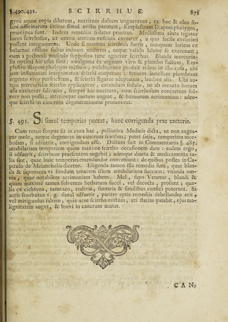 i4Po.4Pi- SCI R R H.U ST. S71 gyrii aquae copia dilutum, nutritum didfum unguentum , ex hoc oleo fo- lani. officinarum intime fimul miftis paratum , Emplaftrum Diapompholygos, praecipua funt. Iisdem remediis fedatur pruritus. Molliflima aluta tegatur locus fcirrhofus, ut omnis attritus veftium caveatur, a quo facile excoriari poflent integumenta. Unde fi mamma fcirrhofa fuerit , nunquam loricas ex balaenae oflibus factas induant mulieres , neque valido labore fe exerceant ; cum a pedtorali mufculo fuppofito tunc agitetur fcirrhus. Blanda mercuria- lia optimi hibufus funt: amalgama ex argento vivo & plumbo fadtum, Em- plaftro diapompliolygos mitium, pulcherrime profuit etiam in illo cafu, ubi jam inflammari integumenta fcirrhi coeperant : tenuem lamellam plumbeam argento vivo perfricatam, & fcirrhi figurae adaptatam , laudant alii. Ubi au¬ tem mercurialia fcirrho applicantur , cavendum fedulo, ne ab incauto horum tifu excitetur falivatio , femper hic nocitura, cum fcirrhofum concretum fol- vere non poflit, interimque motum augeat , Sc humorum acrimoniam: adeo- que fcirrhi in cancrum degenerationem promoveat. *>, ( * 5. 491. Si Timui temperies peccat, haec corrigenda prae caeteris. Cum totus fcopus fit in.cura hac , palliativa Medicis dicta, ut non augea¬ tur mole, neque degeneret in cancrum fcirrhus.5 patet fatis, temperiemmor- bofam, fi adfuerit, corrigendam efle. Dibtum fuit in Commentariis g. 485*. atrabilariam temperiem quam maxime fcirrho occafionem dare : eadem ergo, fi adfuerit, fcirrhum praefentem augebit ; adeoque diaeta & medicamenta ta¬ lia fint, quae huic temperiei emendandae conveniunt: de quibus poftea in Ca¬ pitulo de Melancholia dicetur. Eligenda tamen illa remedia funt, quae blan¬ da & faponacea vi fundunt tenacem illum atrabilarium fuccum; vitanda om¬ nia , quae notabilem acrimoniam habent. Mcl , fapo Venetus , blandi cC quam maxime tamen folventes herbarum fucci , vel decocta , profunt 3 qua¬ lia ex cichoreo, taraxaco, endivia, fumaria & fimilibus confici poterunt. Si acris fcorbutus v. g. fimul adfuerit , pariter aptis remediis debellandus erit ? vel mitigandus faltem 3 quia acre fcirrho miftum, uti ftatim patebit, ejus ma¬ lignitatem auget, Sc brevi in cancrum mutat.