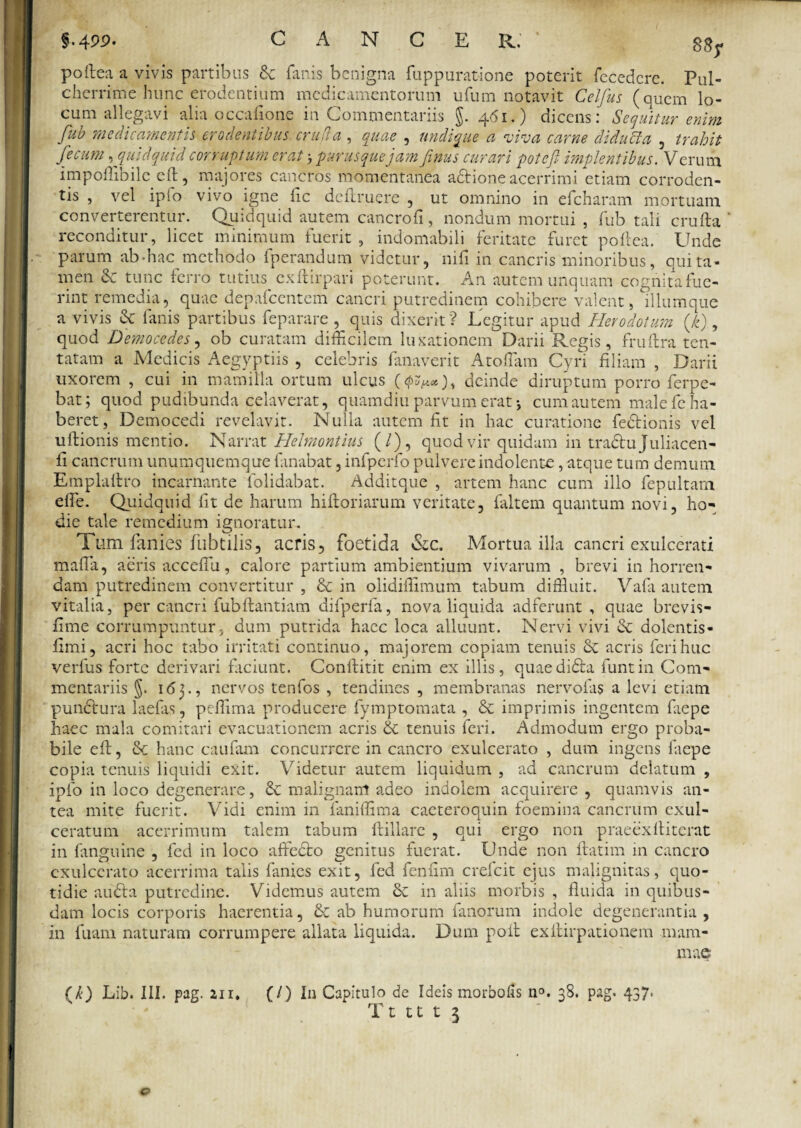 poftea a vivis partibus de fanis benigna fuppuratione poterit fecedcre. Pul¬ cherrime hunc erodentium medicamentorum ufum notavit Celfus (quem lo¬ cum allegavi alia occafione in Commentariis §. 461.) dicens: Sequitur enim fub medicamentis erodentibus cruda , quae , undique a viva carne diducta , trahit fecum, quidquid corruptum erat purusquejam finus curari potefl implentibus. Verum impoflibile eft, majores cancros momentanea a&ione acerrimi etiam corroden¬ tis , vel ipio vivo igne fic defruere , ut omnino in efcharam mortuam converterentur. Quidquid autem cancrofi, nondum mortui , fub tali crufta ' reconditur, licet minimum fuerit , indomabili feritate furet poftea. Unde parum ab-hac methodo fperandum videtur, nili in cancris minoribus, qui ta¬ men & tunc ferro tutius exftirpari poterunt. An autem unquam cognita fue¬ rint remedia, quae depafcentcm cancri putredinem cohibere valent, bllumque a vivis & fanis partibus feparare , quis dixerit ? Legitur apud Herodotum (k), quod Democedes, ob curatam difficilem luxationem Darii Regis, fruftra ten- tatam a Medicis Aegyptiis , celebris fanaverit Atoffiam Cyri filiam , Darii uxorem , cui in mamilla ortum ulcus (4^«), deinde diruptum porro ferpe- bat; quod pudibunda celaverat, quamdiu parvum erat 5 cum autem male fe ha¬ beret, Democedi revelavit. Nulla autem fit in hac curatione fe&ionis vel ultionis mentio. Narrat Helmontius (/), quod vir quidam in tradtu Juliacen- fi cancrum unumquemque fanabat, infpcrfo pulvere indolente, atque tum demum Emplaltro incarnante folidabat. Additque , artem hanc cum illo fepultam efie. Quidquid fit de harum hiftoriarum veritate, faltem quantum novi, ho¬ die tale remedium ignoratur. Tum fanies fubtilis, acris, foetida &c. Mortua illa cancri exulcerati mafia, aeris acceffiu, calore partium ambientium vivarum , brevi in horren¬ dam putredinem convertitur , & in olidiflimum tabum diffluit. Vafix autem vitalia, per cancri fubftantiam difperfa, nova liquida adferunt , quae brevis- fime corrumpuntur, dum putrida haec loca alluunt. Nervi vivi & dolentis- fimi, acri hoc tabo irritati continuo, majorem copiam tenuis acris feri huc verius forte derivari faciunt. Conftitit enim ex illis, quaedi&a funtin Com¬ mentariis §. 165., nervos tenfos , tendines , membranas nervofus a levi etiam punctura laefas, peffima producere fymptomata , & imprimis ingentem fiiepe haec mala comitari evacuationem acris & tenuis feri. Admodum ergo proba¬ bile eft, & hanc caufam concurrere in cancro exulcerato , dum ingens faepe copia tenuis liquidi exit. Videtur autem liquidum , ad cancrum delatum , iplo in loco degenerare, & malignant adeo indolem acquirere, quamvis an¬ tea mite fuerit. Vidi enim in faniffima caeteroquin foemina cancrum exul¬ ceratum acerrimum talem tabum llillarc , qui ergo non praeexftiterat in fanguine , fed in loco affecto genitus fuerat. Unde non ftatim in cancro exulcerato acerrima talis fanies exit, fed fenfim crefcit ejus malignitas, quo¬ tidie audta putredine. Videmus autem & in aliis morbis , fluida in quibus¬ dam locis corporis haerentia, & ab humorum fanorum indole degenerantia , in fuam naturam corrumpere allata liquida. Dum poft exllirpationem mam¬ mae (k) Lib. III. pag. 111. (/) I11 Capitulo de Ideis morbofis n°. 38. pag. 437. Tt tt t 3