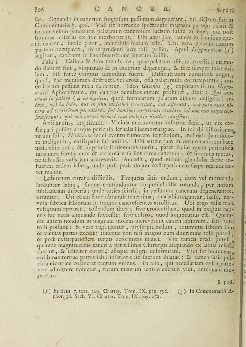 fae, aliquando in cancrum fungofum peftimum degenerant, uti dictum fuit in Commentariis §. 496. Vidi fic horrendo fpcdtaculo magnam partem palati 8c totum velum pendulum palatinum cancrofum fadtum fu ille in lene , qui polt fummas miferias ex hoc morbo periit. Ubi altas jam radices in faucibus ege¬ rit cancer , facile patet , incurabile malum elfe. Ubi vero parvam tantum partem occupavit , forte prudenti arte tolli poftet. Apud Hippocratem (/) legitur , cancrum in faucibus ultione fanatum fuiffie. Palati. Callofi ck dura membrana, quae palatum o ficum inveftit, uti mo¬ do didtum fuit , aliquando & in cancrum degenerat, & fere femper infanabi- lcm , nili forte exiguus admodum fuerit. Difficultatem curationis auget , quod, hac membrana deftrudfcavel erofa, offa palati nuda corrumpantur; un¬ de iterum pellima mala nafcentur. Ideo Galenus (g) explicans illum Hippo¬ cratis Aphorifmum, qui cancros occultos curare prohibet , dixit : £)ui can¬ crum in palato ( c'j tcj a, quod fornicatum palatum olficum defignat) or¬ tum , •vel in [ede, aut in finu muliebri fec nerunt, aut ufferunt, non potuerunt ul¬ cera ad cicatricem perducere; fed homines curationis cruciatu ad mortem usque con-, fumferunt; qui non curati minori cum moleflia diutius vixijjent. • Axillarum 5 inguinum. Vicinia maximorum vaforum facit , ut vix ex- ftirpari poffint absque periculo lethalis Haemorrhagiae. In fcirrhi hiftoriano-^ tatum fuit, Hildanum felici eventu tumorem fcirrhofum, inchoato jam dolo¬ re malignum, exftirpaffe fub axillis. Ubi autem jam in verum cancrum haec mala abierunt ; &c imprimis fi ulceratus fuerit, patet facile quam periculofa talis cura foret; cum & varicofa vafa fint circa cancrum , ct fummus metus, ne fubjedlis vafis jam accreverit. Accedit , quod vicinis glandulis faepe in¬ haereat eadem labes , unde poft periculofam exftirpationem faepe recrudefce- ret malum. Labiorum curatu difficilis. Frequens fatis malum , dum vel mordendo laeduntur labia , ficque contunduntur corpufcula illa rotunda , per horum fub ibant iam difperfa; unde toties fcirrhi, in pelfimum cancrum degenerantes, oriuntur. Uti etiam fi membranula tenerrima, qua labia teguntur , laefa, ncr- vofa fabrica labiorum in fungos cancrefcentes attollitur. Ubi ergo talis mali veftigium apparet , tollendum ilico ; live erodentibus, quod in exiguis can¬ cris hic natis aliquando fuccefllt; five cultro, quod longe tutius efl. Quam- diu autem nondum in magnam molem increverunt cancri labiorum, fatis tuto tolli poliunt : Si vero negligantur , proferpit malum , totumque labium imo tk vicinas partes exedit; tuneque non nifi magno cum diferimine tolli poteft, &: poft exftirpatioflem turpis deformitas manet. Vix tamen credi poteft , quantae magnitudinis cancri a peritiftimis Chirurgis aliquando ex labiis refedti fuerint, & feliciter curati, absque infigni deformitate. Vidi iic hominem, cui binae tertiae partes labii inferioris fic fuerunt ablatae ; &c tamen fatis pul¬ chra cicatrice coaluerat tantum vulnus. In alio, qui neceflariam exftirpatio- nem admittere noluerat, totum mentum fenfim exefum vidi, antequam mo¬ reretur. §. fo6. (/) Epidem. 7. text. 129. Charter. Tom. IX. pag. 596, (g) In Commentariis A- phor. 38. Sed. VI, Charter. Tom. IX. pag. 272.