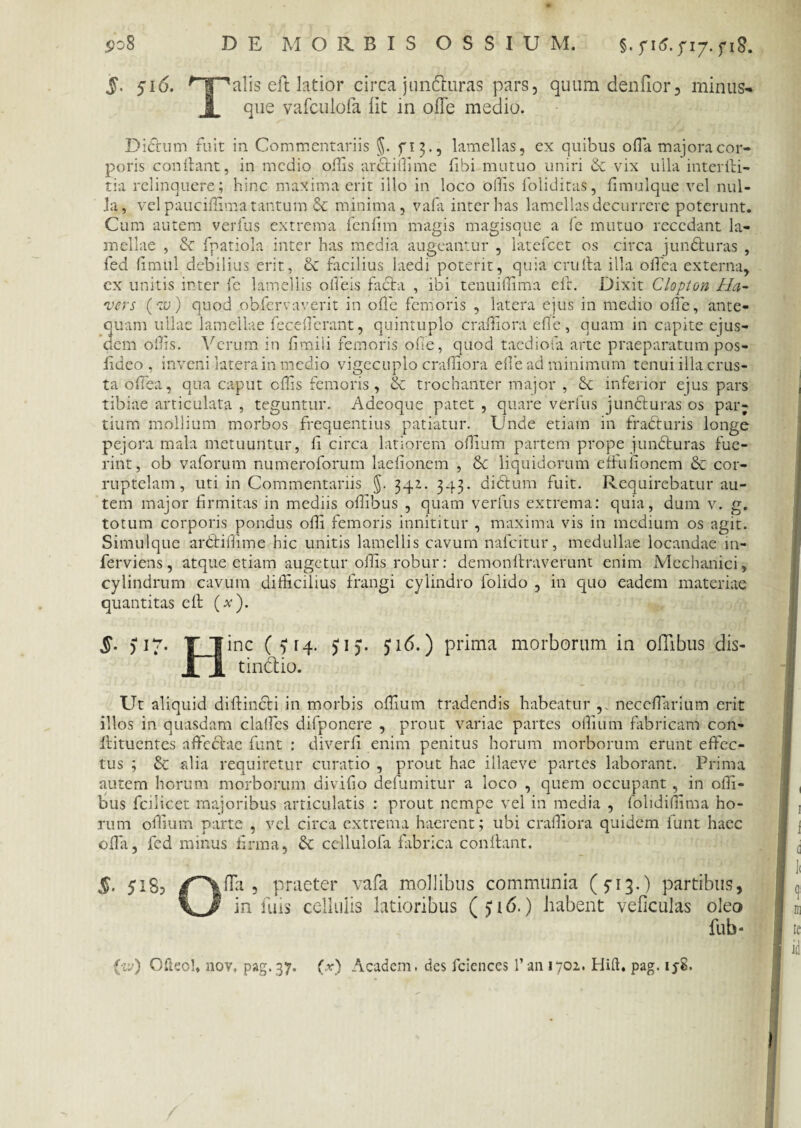 S>o8 DE MORBIS OSSIUM. §. y\6. f 17. yi8. 5- 516. ^T1alis eft latior circa junduras pars, quum denfior, minus- JL que vafculofa iit in ofle medio. Dierum fuit in Commentariis §. lamellas, ex quibus olla majora cor¬ poris condant, in medio oiTis ardiffime fibi mutuo uniri 8c vix ulla interdi- tia relinquere; hinc maxima erit illo in loco ollis foliditas, fimulque vel nul¬ la, vel pauciffima tantum & minima, vafa inter has lamellas decurrere poterunt. Cum autem verfus extrema fcnflm magis magisque a fe mutuo recedant la¬ mellae , & fpatiola inter has media augeantur , latefcet os circa junduras , fed fimul debilius erit, & facilius laedi potent, quia cruda illa odea externa, cx unitis inter fe lamellis odeis facta , ibi tenuidima ed. Dixit Clopton Ha- rvers (te) quod obiere a ver it in ode femoris , latera ejus in medio ode, ante¬ quam ullae lamellae fecederant, quintuplo cradiora ede, quam in capite ejus¬ dem ollis. Verum in fimili femoris ode, quod taediofa arte praeparatum pos- fideo , inveni latera in medio vigecuplo cradiora ede ad minimum tenui illa crus¬ ta odea, qua caput cds femoris, & trochanter major , & inferior ejus pars tibiae articulata , teguntur. A deoque patet , quare verfus juncturas os par; tium mollium morbos frequentius patiatur. Unde etiam in fracturis longe pejora mala metuuntur, d circa latiorem odium partem prope junduras fue¬ rint, ob vaforum numeroforum laefionem , 6c liquidorum effuiionem & cor¬ ruptelam, uti in Commentariis §. 341. 343. didum fuit. Requirebatur au¬ tem major firmitas in mediis offibus , quam verfus extrema: quia, dum v. g. totum corporis pondus ofii femoris innititur , maxima vis in medium os agit. Simulque ardiffime hic unitis lamellis cavum nafeitur, medullae locandae 111- ferviens, atque etiam augetur offis robur: demondraverunt enim Mechanici, cylindrum cavum difficilius frangi cylindro folido , in quo eadem materiae quantitas ed (#). S- >17 inc ( 5* rq. tindio. 516.) prima morborum in olTibus dis- Ut aliquid didincti in morbis offium tradendis habeatur necedarium erit illos in quasdam clades difponere , prout variae partes ofiiurn fabricam con- dituentes affedae funt : diverfi enim penitus horum morborum erunt edec- tus ; & fdia requiretur curatio , prout hae illaeve partes laborant. Prima autem horum morborum divifio defumitur a ioco , quem occupant, in offi¬ bus fcilicet majoribus articulatis : prout nempe vel in media , folidiffima ho¬ rum ofiiurn parte , vel circa extrema haerent; ubi cradiora quidem funt haec ofia, fed minus firma, & cellulofa fabrica condant. §• fla, praeter vafa mollibus communia (5-13.) partibus, in luis cellulis latioribus (>id.) habent veficulas oleo fub- {iv) Ofteol, nov, pag. 37. (r) Academ, des fciences 1’ an 1702. Hift. pag.