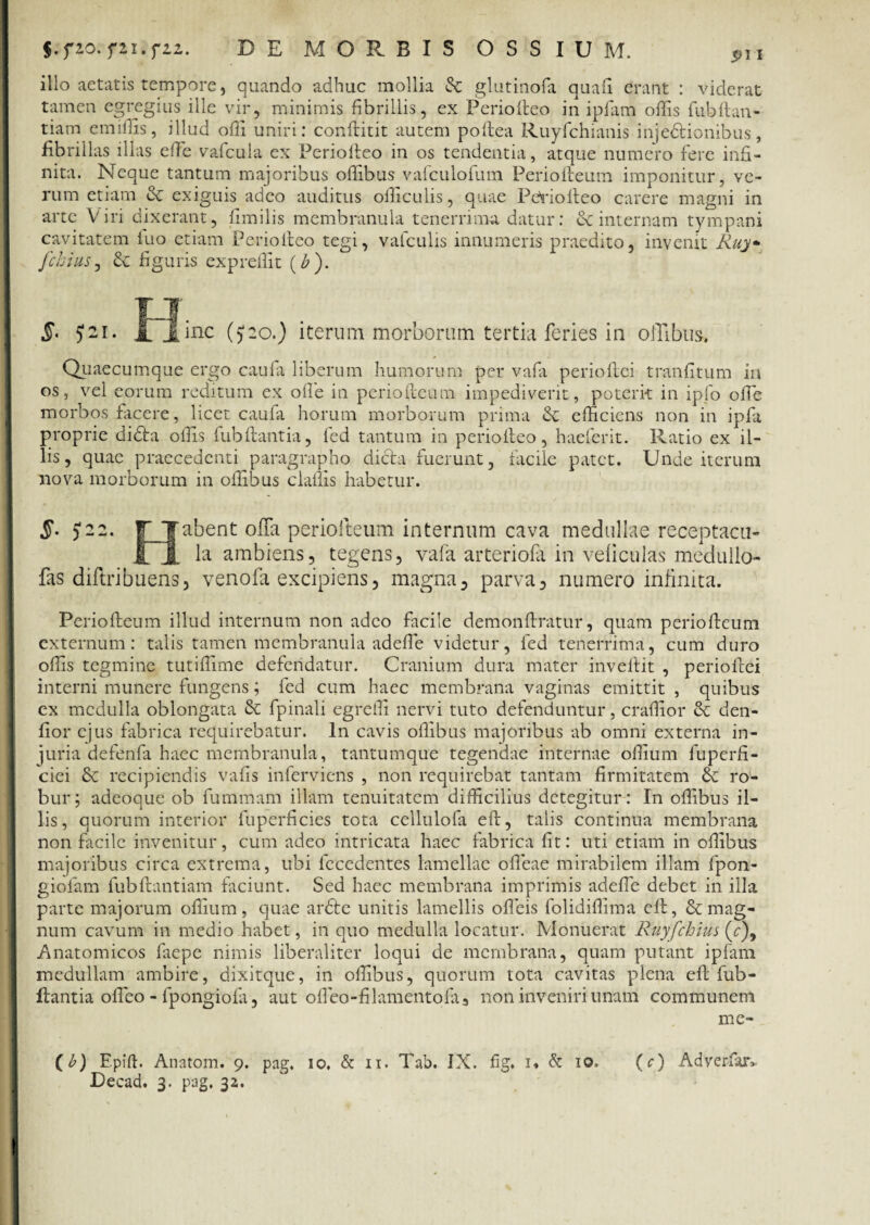 yu.yiz. DE MORBIS OSSIUM. $>\i illo aetatis tempore, quando adhuc mollia & glutinofa quali erant : viderat tamen egregius ille vir, minimis fibrillis, ex Ferio (leo in ipfam offis fubftan- tiam emiffis, illud offi uniri: conflitit autem poflea Ruyfchianis injectionibus, fibrillas illas effie vafcula ex Periofteo in os tendentia, atque numero fere infi¬ nita. Neque tantum majoribus offibus vafculofum Periolleum imponitur, ve¬ rum etiam & exiguis adeo auditus officulis, quae Pe>riolleo carere magni in arte Viri dixerant, fimilis membranula tenerrima datur: ec internam tympani cavitatem luo etiam Periofteo tegi, vafculis innumeris praedito, invenit Ruy- fchius, & figuris expreffit (b ). §■ J2I. Quaecumque ergo cauia liberum humorum per vaPa periollci tranfitum iu os, vel eorum reditum ex olle in periofteum impediverit, poterit in ipfo offie morbos facere, licet caufa horum morborum prima Se efficiens non in ipfa proprie diCta offis fubflantia, fed tantum in periofleo , haeferit. Ratio ex il¬ lis, quae praecedenti paragrapho dicta fuerunt, facile patet. Unde iterum nova morborum in offibus cladis habetur. §• $22. r Tabent offia periofteum internum cava medullae receptacu- £ J. la ambiens, tegens, vafa arteriola in veliculas medullo- fas diftribuens, venofa excipiens, magna, parva 5 numero infinita. Periofteum illud internum non adeo facile demonftratur, quam periofteum externum: talis tamen membranula adeffie videtur, fed tenerrima, cum duro offis tegmine tutiffime defendatur. Cranium dura mater invellit , periollci interni munere fungens; fed cum haec membrana vaginas emittit , quibus ex medulla oblongata & fpinali egreffi nervi tuto defenduntur, craffior & den¬ tior ejus fabrica requirebatur. In cavis offibus majoribus ab omni externa in¬ juria defenfa haec membranula, tantumque tegendae internae offium fuperfi- ciei & recipiendis vafis inferviens , non requirebat tantam firmitatem ro¬ bur; adeoque ob fummam illam tenuitatem difficilius detegitur : In offibus il¬ lis, quorum interior fuperficies tota cellulofa eft, talis continua membrana non facile invenitur, cum adeo intricata haec fabrica fit: uti etiam in offibus majoribus circa extrema, ubi lecedentes lamellae offieae mirabilem illam fpon- giofam fubftantiam faciunt. Sed haec membrana imprimis adeffie debet in illa parte majorum offium, quae ar£te unitis lamellis offieis folidiffima eft, & mag¬ num cavum in medio habet, in quo medulla locatur. Monuerat Ruyfchius (7), Anatomicos faepe nimis liberaliter loqui de membrana, quam putant ipfam medullam ambire, dixitque, in offibus, quorum tota cavitas plena eflfub- ftantia offeo - fpongiofa, aut offieo-fi 1 amentofa3 non inveniri unam communem inc- (b) Epift. Anatom. 9. pag. 10. & 11. Tab. IX. fig. 1* & 10. (c) Adverfar» Decad. 3. pag. 32. inc (J20.) iterum morborum tertia feries in offibus.