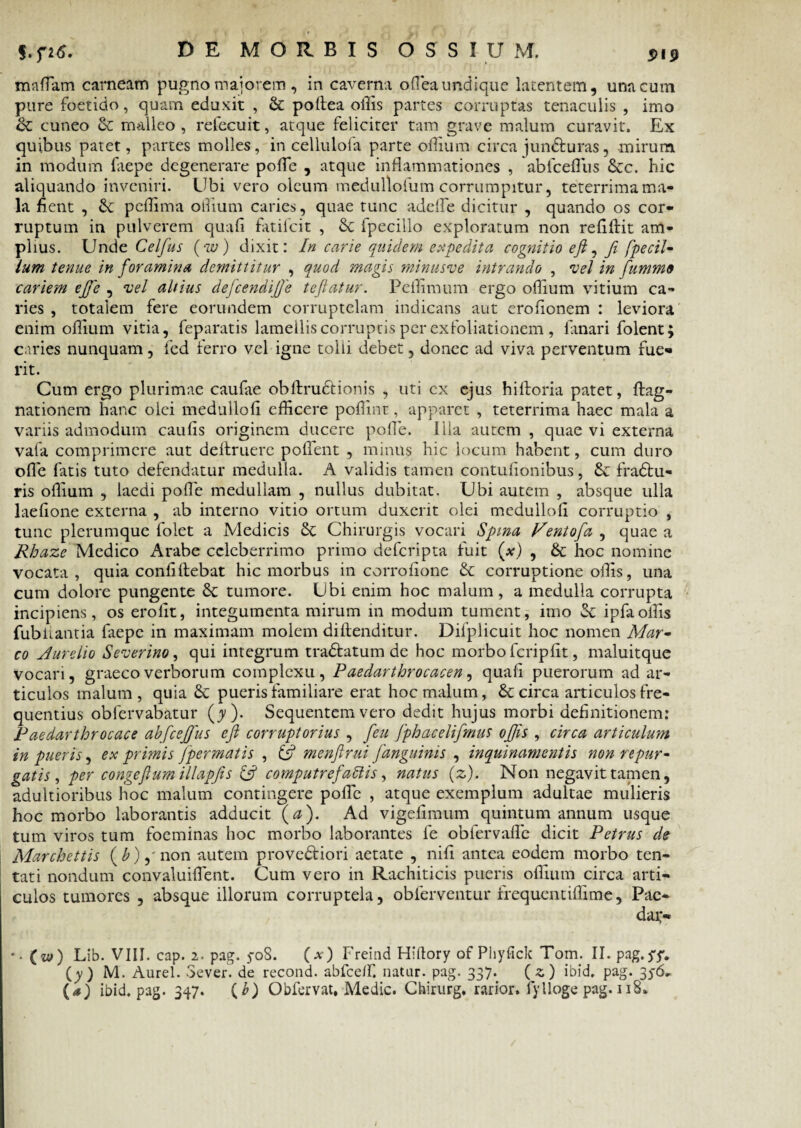mnflam carneam pugno majorem, in caverna oflea undique latentem, una cum pure foetido, quam eduxit , Se poftea offis partes corruptas tenaculis , imo Se cuneo Se malleo , refecuit, atque feliciter tam grave malum curavit. Ex quibus patet, partes molles, in cellulofa parte offium circa jun&uras, mirum in modum faepe degenerare poffie , atque inflammationes , abfcefliis Stc. hic aliquando inveniri. Ubi vero oleum medullofum corrumpitur, teterrimama- la fient , Se peffima offium caries, quae tunc addfe dicitur , quando os cor¬ ruptum in pulverem quafi fatilcit , Sc fpecillo exploratum non refiftit am¬ plius. Unde Celfus (w) dixit: In carie quidem expedita cognitio efi, fi fpecil- lum tenue in foramina demittitur , quod magis minusve intrando , vel in fumme cariem efie , vel altius defcendijje teftatur. Pcffimum ergo offium vitium ca¬ ries , totalem fere eorundem corruptelam indicans aut erofionem : leviora enim offium vitia, feparatis lamellis corruptis per exfoliationem, fanari folent; caries nunquam, fed ferro vel igne tolli debet, donec ad viva perventum fue¬ rit. Cum ergo plurimae caufae obftrudtionis , uti cx ejus hiftoria patet, ftag- nationem hanc olei medullofi efficere poffint, apparet , teterrima haec mala a variis admodum caulis originem ducere polle, illa autem , quae vi externa vafa comprimere aut deftruere pollent , minus hic locum habent, cum duro olle fatis tuto defendatur medulla. A validis tamen contulionibus, Se fradtu- ris offium , laedi polle medullam , nullus dubitat. Ubi autem , absque ulla laefione externa , ab interno vitio ortum duxerit olei medullofi corruptio , tunc plerumque folet a Medicis Se Chirurgis vocari Spina Rentofa , quae a Rhazc Medico Arabe celeberrimo primo deferipta fuit (x) , & hoc nomine vocata, quia conii flebat hic morbus in corrofione Se corruptione offis, una cum dolore pungente Sc tumore. Ubi enim hoc malum, a medulla corrupta incipiens, os erofit, integumenta mirum in modum tument, imo St ipfaoffis fubnatitia faepe in maximam molem diftenditur. Difpiicuit hoc nomen Mar¬ co Aurelio Severino, qui integrum tradtatum de hoc morbo fcriplit, maluitque vocari, graeco verborum complexu, Paedarthrocacen, quafi puerorum ad ar¬ ticulos malum, quia St pueris familiare erat hoc malum, St circa articulos fre¬ quentius obfervabatur (y). Sequentem vero dedit hujus morbi definitionem: Paedarthrocace abfcejfus efi corruptorius , [eu fphacelifmus offis , circa articulum in pueris, ex primis fpermatis , & menfirui j'anguinis , inquinamentis non repur¬ gatis , per congeflumillapfis & computrefadlis, natus (z). Non negavit tamen, adultioribus hoc malum contingere polle , atque exemplum adultae mulieris hoc morbo laborantis adducit (a). Ad vigefimum quintum annum usque tum viros tum foeminas hoc morbo laborantes fe obfervafle dicit Petrus de Marchettis (£),' non autem proveSfiori aetate , nili antea eodem morbo ten- tati nondum convaluiflent. Cum vero in Rachiticis pueris offium circa arti¬ culos tumores , absque illorum corruptela, obierventur frequentiffitne, Pae- dai> *. (w) Lib. VIII. cap. 2. pag. 5-08. (a-) Freind Hiltory of Phylick Tom. II. pag (y) M. Aurei. Severi de recond. abfcdf. natur, pag. 337. (s) ibid. pag. 35-6.. (a) ibid. pag. 347. (b) Obfervat, Medie. Chirurg, rarior, fylloge pag. 118. i