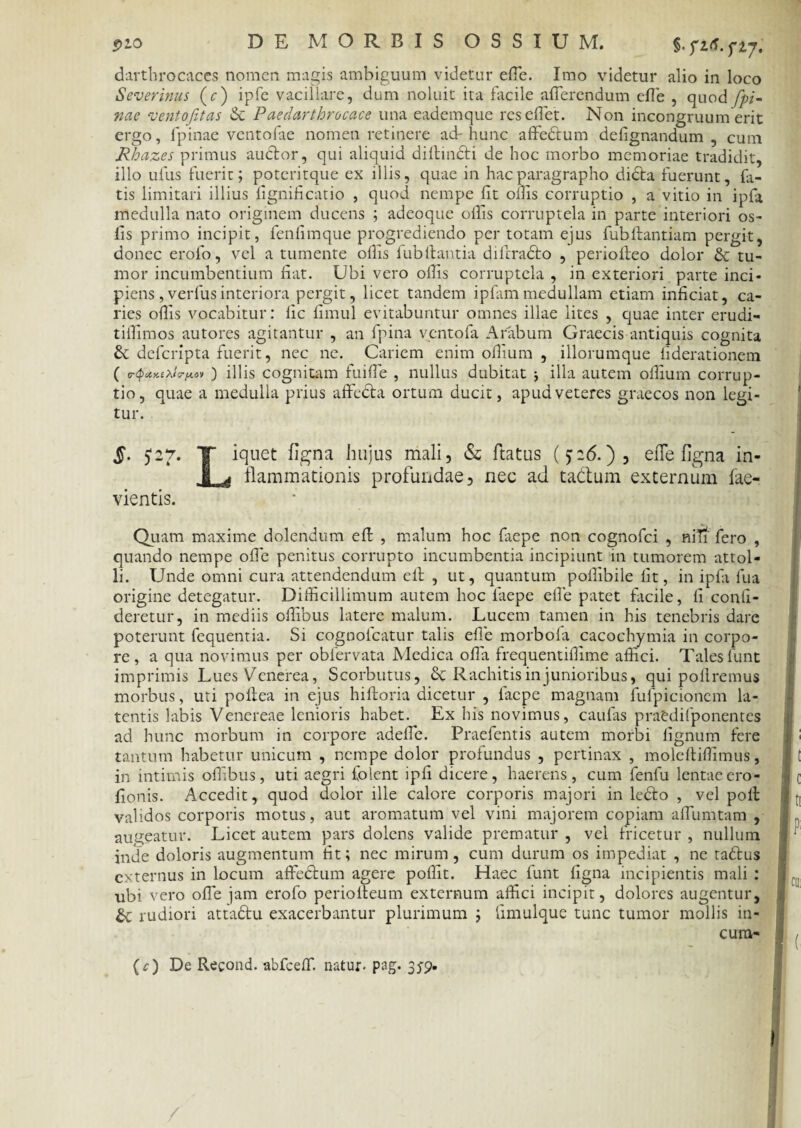 darthrocaces nomen magis ambiguum videtur effe. Imo videtur alio in loco Severinus (r) ipfe vacillare, dum noluit ita facile afferendum effe , quod fpi- nae ventojitas & Paedarthrocace una eademque resedet. Non incongruum erit ergo, fpinae ventofae nomen retinere ad-hunc affedtum defignandum , cum Rhazes primus audior, qui aliquid dillindti de hoc morbo memoriae tradidit, illo ullis fuerit; poteritque ex illis, quae in hacparagrapho didla fuerunt, fa¬ tis limitari illius lignificatio , quod nempe lit ollis corruptio , a vitio in ipfa medulla nato originem ducens ; adeoque ollis corruptela in parte interiori os- lis primo incipit, fenlimque progrediendo per totam ejus fubllantiam pergit, donec erolo, vel a tumente ollis fubliantia diftradto , periolleo dolor & tu¬ mor incumbentium liat. Ubi vero ollis corruptela , in exteriori parte inci¬ piens, verfus interiora pergit, licet tandem i piam medullam etiam inficiat, ca¬ ries odis vocabitur: lic limul evitabuntur omnes illae lites , quae inter erudi- tiffimos autores agitantur , an fpina vento fa Arabum Graecis antiquis cognita Sc deferipta fuerit, nec ne. Cariem enim odium , illorumque liderationem ( ) illis cognitam fuiffe , nullus dubitat illa autem odium corrup¬ tio, quae a medulla prius affecla ortum ducit, apud veteres graecos non legi¬ tur. §. 5*27. T iquet figna hujus mali, & flatus (p<5.), effe figna in- flammationis profundae, nec ad tadlum externum fae- vientis. Quam maxime dolendum ed , malum hoc faepe non cognofci , nin fero , quando nempe ode penitus corrupto incumbentia incipiunt in tumorem attol¬ li. Unde omni cura attendendum ell , ut, quantum pollibile lit, in ipfa fua origine detegatur. Difficillimum autem hoc faepe effe patet facile, li conli- deretur, in mediis offibus latere malum. Lucem tamen in his tenebris dare poterunt fequentia. Si cognofcatur talis ede morbofa cacochymia in corpo¬ re , a qua novimus per obfervata Medica oda frequentidime affici. Tales funt imprimis Lues Venerea, Scorbutus, Rachitis in junioribus, qui poliremus morbus, uti pollea in ejus hiltoria dicetur , faepe magnam fufpicionem la¬ tentis labis Venereae lenioris habet. Ex his novimus, caulas praedifponentes ad hunc morbum in corpore adeffe. Praefentis autem morbi lignum fere tantum habetur unicum , nempe dolor profundus , pertinax , molcllidimus, in intimis odlbus, uti aegri Colent ipfi dicere, haerens, cum fenfu lentae ero- donis. Accedit, quod dolor ille calore corporis majori in lcdlo , vel poli validos corporis motus, aut aromatum vel vini majorem copiam affumtam , augeatur. Licet autem pars dolens valide prematur , vel fricetur , nullum inde doloris augmentum dt; nec mirum, cum durum os impediat , ne tadlus externus in locum affeclum agere podit. Haec funt ligna incipientis mali : ubi vero offe jam erofo periolteum externum affici incipit, dolores augentur, rudiori attadlu exacerbantur plurimum ; limulque tunc tumor mollis in¬ curri* (c) De Recond. abfceff. natur- pag. 35-9.