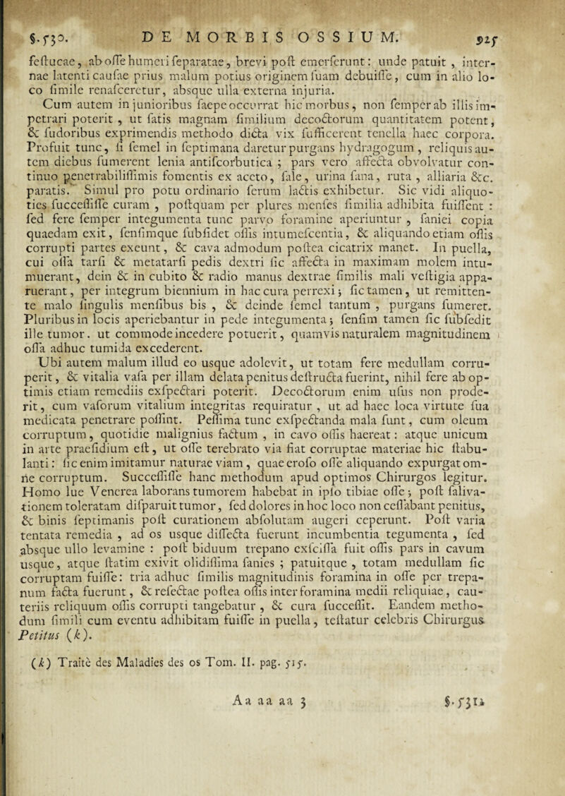 feducae, , ab ode humeri feparatae, brevi pod emerferunt: unde patuit , inter¬ nae latenti caufae prius malum potius originem iuam debui de, cum in alio lo¬ co fimile renafeeretur, absque ulla externa injuria. Cum autem in junioribus faepe occurrat hic morbus, non femperab illis im¬ petrari poterit , ut latis magnam fimilium decodtorum quantitatem potent, &: fudoribus exprimendis methodo didhi vix fu dicerent tenella haec corpora. Profuit tunc, li femel in feptimana daretur purgans hydragogum , reliquis au¬ tem diebus fumerent lenia antifcorbutica ; pars vero affecta obvolvatur con¬ tinuo penetrabilidimis fomentis ex aceto, fale, urina fana, ruta , alliaria &c. paratis. Simul pro potu ordinario ferum ladtis exhibetur. Sic vidi aliquo¬ ties fuccedilfe curam , podquam per plures menfes dmilia adhibita findent : fed fere femper integumenta tunc parvo foramine aperiuntur , faniei copia quaedam exit, fendmque fubddet odis intumefeentia, & aliquando etiam odis corrupti partes exeunt, & cava admodum podea cicatrix manet. In puella, cui olla tard & metatarli pedis dextri dc affedta in maximam molem intu¬ muerant, dein & in cubito & radio manus dextrae dmilis mali vedigia appa¬ ruerant, per integrum biennium in hac cura perrexi j dc tamen, ut remitten¬ te malo lingulis mendbus bis , & deinde femel tantum , purgans fumeret. Pluribus in locis aperiebantur in pede integumenta ; fendm tamen dc fubfedit ille tumor, ut commode incedere potuerit, quamvis naturalem magnitudinem ' oda adhuc tumida excederent. Ubi autem malum illud eo usque adolevit, ut totam fere medullam corru¬ perit, & vitalia vafa per illam delata penitus dedrudta fuerint, nihil fere ab op¬ timis etiam remediis exfpedtari poterit. Decodtorum enim ufus non prode¬ rit, cum vaforum vitalium integritas requiratur , ut ad haec loca virtute fua medicata penetrare podint. Pedima tunc exfpedtanda mala funt, cum oleum corruptum, quotidie malignius fadtum , in cavo odis haereat: atque unicum in arte praeddium eif, ut ode terebrato via dat corruptae materiae hic dabu- lanti: dc enim imitamur naturae viam, quaeerofo ode aliquando expurgat om¬ ne corruptum. Succcdide hanc methodum apud optimos Chirurgos legitur. Homo lue Venerea laborans tumorem habebat in iplo tibiae ode; pod faliva- tionem toleratam difparuit tumor, fed dolores in hoc loco non cedabant penitus, & binis feptimanis pod curationem abfolutam augeri ceperunt. Pod varia tentata remedia , ad os usque didedta fuerunt incumbentia tegumenta , fed absque ullo levamine : pod biduum trepano exfeida fuit odis pars in cavum usque, atque datim exivit olididima fanies ; patuitque , totam medullam dc corruptam fuide: tria adhuc dmilis magnitudinis foramina in ode per trepa- num fadfa fuerunt, &refedtae podea odis inter foramina medii reliquiae, cau¬ teriis reliquum odis corrupti tangebatur , & cura fuccedit. Eandem metho¬ dum dmili cum eventu adhibitam fuide in puella, tedatur celebris Chirurgus Petitus (£). ( k) Traite des Maladies des os Tom. II. pag. )*if.