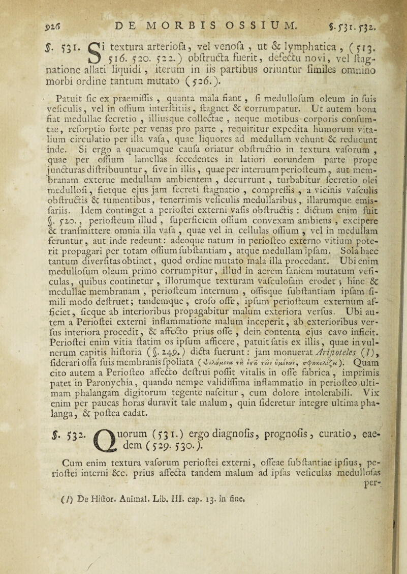 s-ni-n*’ $. ^31. Qi textura arteriofa, vel venofa , ut & lymphatica , ( U3- O U 6. ?2o. ) 2 2.) obftrudla fuerit, defectu novi, vel ftag- natione allati liquidi, iterum in iis partibus oriuntur fimiles omnino morbi ordine tantum mutato (526. ). ■ Patuit fic ex praemiffis , quanta mala fiant , fi medullofum oleum in fuis veficulis, vel in ollium interllitiis, ftagnet & corrumpatur. Ut autem bona fiat medullae fecretio , illiusque collectae , neque motibus corporis confum- tae, reforptio forte per venas pro parte , requiritur expedita humorum vita¬ lium circulatio per illa vafa, quae liquores ad medullam vehunt Sc reducunt inde. Si ergo a quacumque caufa oriatur obltrudtio in textura vaforum , quae per ollium lamellas fecedcntes in latiori eorundem parte prope juncturas diltribuuntur, five in illis, quae per internum perioiteum, aut mem¬ branam externe medullam ambientem , decurrunt , turbabitur lecretio olei medullofi, fietque ejus jam fecreti llagnatio , comprefiis , a vicinis vafculis obltrudtis & tumentibus, tenerrimis veficulis medullaribus , illarumque emis- fariis. Idem continget a perioltei externi vafis obltrudtis : dictum enim fuit §. fio., perioiteum illud , fuperficiem ollium convexam ambiens , excipere 6c tranfmittere omnia illa vafa , quae vel in cellulas ollium , vel in medullam feruntur, aut inde redeunt: adeoque natum in periolteo externo vitium pote¬ rit propagari per totam ollium lubltantiam , atque medullam ipfam. Sola haec tantum diverfitas obtinet, quod ordine mutato mala illa procedant. Ubi enim medullofum oleum primo corrumpitur, illud in acrem laniem mutatum veli- culas, quibus continetur , iliorumque texturam vafculofam erodet 5 hinc 5c medullae membranam , perioiteum internum , ollisque fublfantiam ipfam fi- mili modo deftruet; tandemque , erofo olfe, ipfum perioiteum externum af¬ ficiet, ficque ab interioribus propagabitur malum exteriora verius. Ubi au¬ tem a Perioltei externi inflammatione malum inceperit, ab exterioribus ver- fus interiora procedit, affedto prius olle , dein contenta ejus cavo inficit. Perioltei enim vitia ltatim os ipfum afficere, patuit fatis ex illis , quae in vul¬ nerum capitis hiltoria (§.249.) didta fuerunt: jam monuerat Jrijtoteles (/), fiderari olla luis membranis Ipohata ( 4<A»jM,£v« eV£ ran o^siwv, Quam cito autem a Periolteo affeCto deltrui poffit vitalis in olfe fabrica , imprimis patet in Paronychia, quando nempe validiffima inflammatio in periolteo ulti¬ mam phalangam digitorum tegente nafeitur , cum dolore intolerabili. Vix enim per paucas horas duravit tale malum, quin fideretur integre ultima pha¬ langa, poltea cadat. $■ 532- f\ uorum (J31-) ergo diagnofis, prognofis, curatio, eae- dem (529. j 30.). Cum enim textura vaforum perioltei externi, ofieae fubltantiae ipfius, pc- rioltei interni £cc. prius affeda tandem malum ad iplas veliculas mcdullofas per-