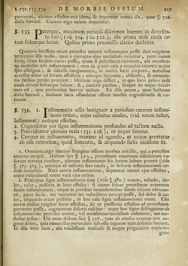 5)27 perveniet, ultimus effefitus erit idem, & fequcntur omnia illa, quae §. yi6. dicta fuerunt. Curatio ergo eadem requiretur. §. 533. TJatetque, maximum periculi difcrimen haerere in diverfita- 1 te loci (5 13. 524.. £20.522.), ubi prima mali caufa or¬ tum fedemque habet. Quibus primo praemiflis clarior dodtrina. Quamvis leviflima etiam perioftci externi inflammatio poflit dare originem teterrimis illis malis , quae a corrupto oleo medullofo oriuntur , patet tamen fatis*, illam facilius curari pofle, quam fl periofleum internum, aut membra* na medullae ipfa inflammentur ; cum in priori cafu a remediis externis major fpes affulgeat , & difciflis integumentis, in multis locis corporis, manubus acceflus detur ad locum affedtum ; adeoque feparatio , abfterfio, & emunda¬ tio facilius perfici poterunt : Multum ergo differt , in quo loco prima mali caufa ortum fedemque habeat: &, caeteris paribus , femper eo majus difcri¬ men eft , quo profundius haereat malum. Ex illis autem , quae hadtenus didta fuerunt , multum lucis affundetur oflium morbis cognofcendis & cu¬ randis. §. 534.. 1. Tnflammatio offis benignior a periofleo externo inflam- mato oritur, cujus infinitae caufae, (vid. totam hiflor. Inflammat.) notique effe&us. 2. Cognofcitur per figna inflammationis profundae ad tattum audta. 3. Praevidentur plurima mala (531.526.), ni ocyus fanetur. 4.. Curatur ut inflammatio, maxime id agendo, ut totum avertatur ab offe extrorfum; quod fomentis, St aliquando facta incifione fit. 1. Omnium ergo maxime benignus oflium morbus erit ille, qui a periofleo externo incipit. Difitum fuit §. fzo. , periofleum externum infinitorum va- forum textura conflare, adeoque inflammatio hic locum habere poterit (vide 373. 374.), nafcique ab infinitis fere caulis , in hifloria inflammationis or¬ dine recenfitis. Nata autem inflammatione , fequentur omnes ejus effectus , atque exfpedtandi erunt varii ejus exitus. 1. Praecipua figna inflammationis funt (vide §.382.) tumor, rubedo, do¬ lor, calor, pulfatio in loco affefito : fi autem folum periofleum externum fuerit inflammatum , neque in partibus incumbentibus fimile vitium obtinue¬ rit , patet facile, nec tumorem nec rubedinem percipi pofle, fed dolor & ca¬ lor, aliquando etiam pulfatio , in hoc cafu figna inflammationis erunt. Ubi autem rudius tangitur locus affectus, fic ut preflionis effectus ad periolteum pervenire poflit, augmentum doloris nafeitur: atque hoc figno diflinguiturab inflammatione perioilei interni, vel membranae medullam ambientis, aut me¬ dullae ipfius. Uti enim didtum fuit §. f 27., tunc ab attaftu externo non au¬ getur dolor, quia omnes illae partes duri fub offis tegmine tuto defenfae haerent. In illis vero locis , ubi validiflimis mufculis St magna pinguedinis copia te- gun-