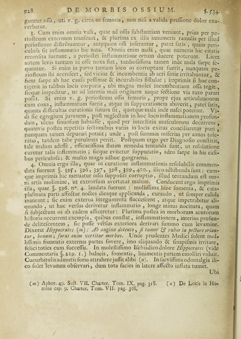 P2.8 DE MORBIS OSSIU M. §.m. guntur offa, uti v. g. circa os femoris, non nifi a valida preffionc dolor exa¬ cerbatur. 3. Cum enim omnia vafa, quae ad offis fubftantiam veniunt, prius per pe* riofteum externum trimfeant, & plurima ex illis innumeris ramulis per illud perioffcum diftribuantur , antequam offi inferantur , patet fatis , quam peri- culofa lit inflammatio hic nata. Omnia enim mala , quae numeris hic citatis recenfita fuerunt , a perioftei inflammatione ortum ducere poterunt. Licet autem levis tantum in olle noxa flat, taedioflffima tamen inde mala fliepe Ae¬ quentur. Si enim in parvo tantum loco os corruptum fuerit, nunquam pe- riofteumibi accrefcet, fed vicina Sc incumbentia ab acri fanie irritabuntur, Sc flent fliepe ab hac caufla peffimae & incurabiles fiftulae ; imprimis fi hoc con¬ tigerit in talibus locis corporis , ubi magna moles incumbentium offi tegit , ficque impeditur, ne ad latentis mali originem usque fe&ione via tuto parari poffit. Si enim v. g. periofleum offis femoris , prope ejus articulationem cum coxa, inflammatum fuerit, atque in fuppurationem abiverit, patet fatis, quanta difficultas curationis futura lit, quotquemala inde nafci poterint. Vi¬ di fle egregium juvenem, poli negle&am in hoc loco inflammationem profun¬ dam , ulcus finuofum habuiffe , quod per interllitia mufculorum decurrens , quamvis pollea repetitis fedtionibus variis in locis exitus conciliaretur puri , nunquam tamen depurari potuit; unde , poli fummas miferias per annos tole¬ ratas, tandem tabe purulenta periit. Poitquam ergo per Diagnofln conftitit, tale malum adeffe , efficaciffima llatim remedia tentanda funt, ut refolutione curetur talis inflammatio ; ficque evitetur fuppuratio, adeo faepe in his cafi- bus periculofa; & multo magis adhuc gangraena. 4. Omnia ergo illa, quae 111 curatione inflammationis refolubilis commen¬ data fuerunt $. 3Pf , 3 pfl, 3^7? 3p8 , jpp, 4C°., ilico adhibenda funt: cum¬ que imprimis hic metuatur ollis fuppofiti corruptio, illud tentandum elt om¬ ni artis molimine, ut extrorfum avertatur malum. Conducent ergo imprimis illa, quae §. 3p<5. n°. 4. laudata fuerunt molliffima hinc fomenta, & cata- plafmata parti affedtae nodtes diesque applicanda , curando , ut femper calida maneant ; fle enim externa integumenta flaccefcent , atque impetrabitur ali¬ quando , ut huc verfus derivetur inflammatio , longe minus nocitura, quam fl fubjectum os ab eadem afficeretur: Plurima pofiea in morborum acutorum hiftoria occurrent exempla, quibus conflat, inflammationem, interius profun¬ de delitelcentem , fle polle verfus exteriora derivari lummo cum levamine. Dixerat Hippocrates (m) : Ab angina detento, Ji tumor & rubor in pectore orian¬ tur , bonum; foras enim vertitur morbus. Unde prudentes Medici folent mol- liffimis fomentis externas partes fovere, imo aliquando & finapifmis irritare, felici toties cum fucceflu. In molefliffimo Ifchiadico dolore Hippocrates (vide Commentaria §. 2. ip. 1.) balneis, fomentis, linimentis partem emolliri voluit. Cucurbitulis admotis foras attrahere jullit alibi (»). Infaeviffimaodontalgia ili¬ co folet levamen obfervari, dum tota facies in latere affedto inflata tumet. Ubi (m) Aphor. 49. Se<fl. VII, Charter. Tom. IX. pag. 318. (n) De Locis in Ho¬