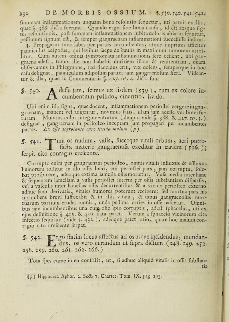 9^2» DE MORBIS OSSIU M. T41* 5'42 fummam inflammationem unquam bona refolutio fequetur, uti patuit exiliis, quae §. 386. didta fuerunt. Quando ergo fine bona caufa , id eit absque Ag¬ nis refolutionis, poft fummam inflammationem fubita doloris ablatio fequitur, peflimum fignum eft, & femper gangraenam inflammationi fucceffifle indicat. 3. Propagatur tunc labes per partes incumbentes, atque imprimis afficitur panniculus adipofus, qui levibus faepe de caulis in maximum tumorem attol¬ litur. Cum autem omnia fymptomata inflammationis fere ceflent , ubi gan¬ graena adeft , tumor ille non habebit duritiem illam cC renitentiam , quam obfervamus in Phlegmone, fed flaccidus erit, vix dolens , femperque in hoc cafudefignat, panniculum adipofum pariter jam gangraenofum fieri. Videan¬ tur <St illa, quae in Commentariis §. 417. n°. 4. didta funt. §. $40. A defle jam, fcimiis ex iisdem (539 ), tum ex colore in- X \ cumbentium pallido, cineritio, livido. Ubi enim illa figna, quae docent, inflammationem perioftei vergere in gan¬ graenam, manent vel augentur, novimus fatis, illam jam adefle vel brevi fu¬ turam. Mutatus color integumentorum (de quo vide 5- 388. (Se.42.7. n°. 3.) defignat , gangraenam in periofteo inceptam jam propagari per incumbentes partes. Ex oJJ'e aegrotante caro livida malum (/>). S- 541. Hjpum os nudum, vafls, fuccoque vitali orbum, acri putre- J[ fafta materie gangraenofa exeditur in cariem (^26.); ferpit cito contagio crefcente. Corrupto enim per gangraenam periofteo, omnis vitalis influxus & effluxus humorum tollitur in illo offis loco, cui perioftei pars , jam corrupta, fole- bat profpicere, adeoque extima lamella offis morietur. Vafa media inter hanc £t fcquentem lamellam a vafis perioftei interni per offis fubftantiam difperfis, vel a vafculis inter lamellas offis decurrentibus vk a vicino periofteo externo adhuc fano derivatis, vitales humores poterunt recipere: fed mortua pars his incumbens brevi fuffocabit & in illis vitam , & tabus gangraenofus mor¬ tuarum partium erodet omnia , unde peflima caries in offie nafcetur. Omni¬ bus jam incumbentibus una cum ofle ipfo corruptis , adeft fphacelus, uti ex ejus definitione §. 419. oc 420. data patet. Verum a fphacelo vicinorum cita infedtio fequitur (vide §. 432.), adeoque patet ratio, quare hoc malum con¬ tagio cito crefcente lerpat. 5. 542. Iprgo ftatim locus affedtus ad os usque incidendus, mundan- JjQ dus, os vero curandum ut fupra dictum (248. 249. 152. 2$8. 2J9. 260. 261. 262. 266.) Tota fpes curae in eo confiftit, ut, fi adhuc aliquid vitalis in offis fubftan- tia