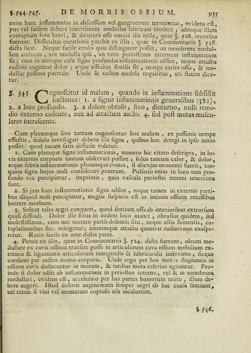 enim haec inflammatio in abfceflum vel gangraenam terminetur, evidens eft, pus vel faniem debere tenerrimam medullae fabricam erodere i adeoque illam corruptam fore brevi, & fecutura effe omnia illa mala, quae J. yz6. recenfita fuerunt. Difficultas curationis patebit ex illis , quae in Commentariis g. dida funt. Neque facile credo quis diftinguere poffet, an membrana medul¬ lam ambiens , aut medulla ipfa , an vero periofteum internum inflammatum fit; cum in utroque cafu figna profundae inflammationis adfint, neque attadu rudiori augeatur dolor ; atque effectus fimilis fit , nempe caries offis, 8c me¬ dullae peffima putredo. Unde 3c eadem medela requiritur, uti ftatim dice¬ tur. §- >4?- /^ognofcitnr id malum , quando in inflammatione fubfiftit l i hadtenus: i. a lignis inflammationis generalibus (382), 2. a loco profundo. 3. a dolore obtufo, fixo, diuturno, nulli reme¬ dio externo cedente, nec ad attattum aucto. 4. fed poit motus mufeu- lares increfcente. Cum plerumque fero tantum cognofcatur hoc malum , ex peffimis nempe effedis , ledulo inveftigari debent illa figna , quibus hoc detegi in ipfo initio poflet: quod tamen fatis difficile videtur. 1. Cum pleraque ligna inflammationis, numero hic citato deferipta, in lo¬ cis externis corporis tantum obfervari poflint •, folus tantum calor, & dolor, atque febris inflammationis plerumque comes , fi alicujus momenti fuerit, tan- quam figna hujus mali coniiderari poterunt. Pulfatio enim in loco tam pro¬ fundo vix percipietur , imprimis , quia vafcula periolfei interni tenerrima funt. 2. Si jam haec inflammationis figna adfint , neque tamen in externis parti¬ bus aliquid mali percipiatur, magna fufpicio eft in intimis oflium receflibus haerere morbum. 3. Solent tales aegri conqueri, quod fentiant oflaab interioribus extrorfum quafi diffindi. Dolor ille fixus in eodem loco manet, obtufior quidem, fed moleftiffimus, cum nec mutato partis dolentis fitu, neque ullis fomentis, ca- taplafmatibus &c. mitigetur ; interimque attadu quamvis rudiori non exafpe- rctur. Ratio facile ex ante didis patet. 4. Patuit ex illis, quae in Commentariis §. f24. dida fuerunt, oleum me¬ dullare ex cavis oflium tranare poffe in articulorum cava oflium mobilium ex¬ tremis ligamentis articulorum inungendis & lubricandis inferviens , ficque confumi per audos motus corporis. Unde ergo per hos motus ftagnantia in oflium cavis deducuntur in motum, tardius mota celerius agitantur. Pro¬ inde li dolor adiit ab inflammatione in periofteo interno, vel & in membrana medullari, evidens eft, accelerato per has partes humorum motu , illum de¬ bere augeri. Iftud doloris augmentum femper aegri ab hac caufa fentiunt^ uti etiam li vini vel aromatum copiofo ufu incaluerint. §•