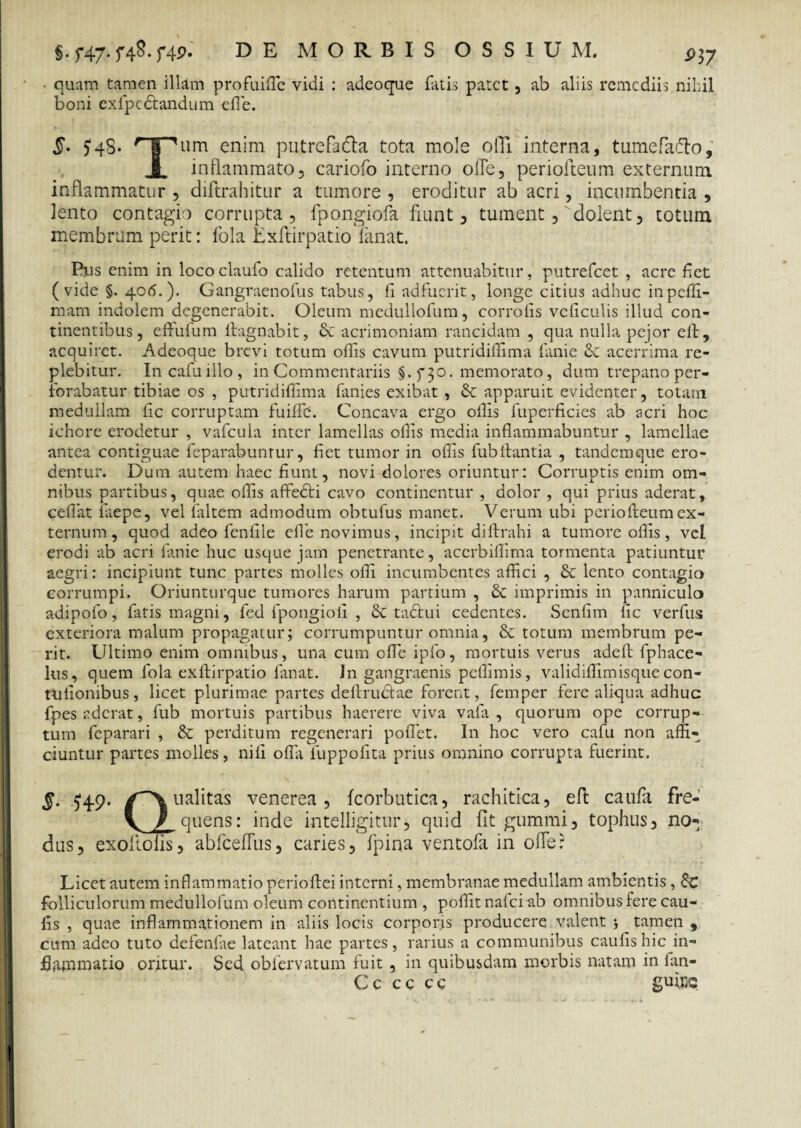 §. f47-f49* MORBIS OSSIUM. ^37 • quam tamen illam profuifle vidi : adeoque fatis patet , ab aliis remediis nihil boni ex fp e dandum efle. $• 54S* rT~'um. enim putrefacla tota mole 0IT1 interna, tumefafto, I inflammato, cariofo interno ofle, periofteum externum inflammatur , diftrahitur a tumore , eroditur ab acri, incumbentia , lento contagio corrupta, fpongiofa fiunt, tument, dolent, totum membrum perit: fola Lxftirpatio fanat. Pus enim in lococlaufo calido retentum attenuabitur, putrefeet , acre fiet (vide §. 406.). Gangraenofus tabus, fi adfuerit, longe citius adhuc inpcffi- mam indolem degenerabit. Oleum medullofum, corrofis vcficulis illud con¬ tinentibus, cflufum fiagnabit, & acrimoniam rancidam , qua nulla pejor eft, acquiret. Adeoque brevi totum offis cavum putridiilima fanie acerrima re¬ plebitur. Incafuillo, in Commentariis §. f 30. memorato, dum trepano per¬ forabatur tibiae os , putridiffima fanies exibat , & apparuit evidenter, totam medullam fic corruptam fuiffe. Concava ergo oflis fuperficies ab acri hoc iehore erodetur , vafcula inter lamellas oflis media inflammabuntur , lamellae antea contiguae feparabunrur, fiet tumor in oflis fubftantia , tandemque ero¬ dentur. Dum autem haec fiunt, novi dolores oriuntur: Corruptis enim om¬ nibus partibus, quae oflis afifedi cavo continentur , dolor , qui prius aderat, cefiat iiiepe, vel faltern admodum obtufus manet. Verum ubi periofleum ex¬ ternum , quod adeo fenfile efle novimus, incipit diftrahi a tumore oflis, vel erodi ab acri fanie huc usque jam penetrante, acerbiffima tormenta patiuntur aegri: incipiunt tunc partes molles ofli incumbentes affici , & lento contagio corrumpi. Oriunturque tumores harum partium , imprimis in panniculo adipofo, fatis magni, fed fpongiofl , & tactui cedentes. Scnfim fic verfus exteriora malum propagatur; corrumpuntur omnia, & totum membrum pe¬ rit. Ultimo enim omnibus, una cum ofle ipfo, mortuis verus adeft fphace- lus, quem fola exftirpatio fanat. In gangraenis peffimis, validiffimisque con- tulionibus, licet plurimae partes deftrudtae forent, femper fere aliqua adhuc fpes aderat, fub mortuis partibus haerere viva vafa , quorum ope corrup¬ tum feparari , & perditum regenerari poflet. In hoc vero cafu non affi¬ ciuntur partes molles, nili ofla fuppofita prius omnino corrupta fuerint. 5. ^49. ualitas venerea, fcorbutica, rachitica, eft caufa fre- V / quens: inde intelligitur, quid fit gummi, tophus, no¬ dus, exoftofis, abfceffus, caries, fpina ventofa in ofle? Licet autem inflammatio perioflei interni, membranae medullam ambientis, 8c folliculorum medullofum oleum continentium , pofiit nafei ab omnibus fere cau- fis , quae inflammationem in aliis locis corporis producere valent *, ^ tamen 9 cum adeo tuto defenfae lateant hae partes, rarius a communibus caufishic in¬ flammatio oritur. Sed obfervatum fuit , in quibusdam morbis natam in fan- Cc cc ce gumq
