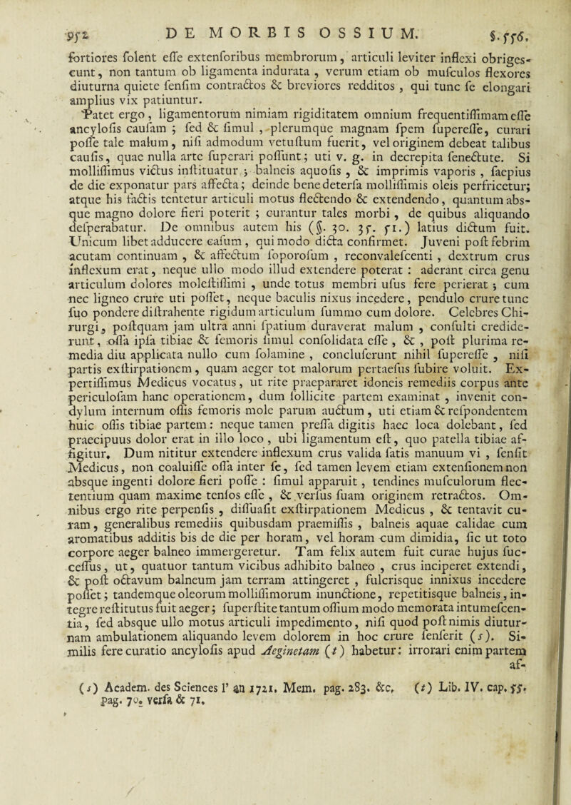 9fZ §.ff6. fortiores folent efle extenforibus membrorum, articuli leviter inflexi obriges¬ cunt , non tantum ob ligamenta indurata , verum etiam ob mufculos flexores diuturna quiete fenfim contradtos & breviores redditos , qui tunc fe elongari amplius vix patiuntur. 'Patet ergo, ligamentorum nimiam rigiditatem omnium frequentiffimamefle ancylofis caufam ; fed & fimul , plerumque magnam fpem fuperefle, curari pofle tale malum, nifi admodum vetuftum fuerit, vel originem debeat talibus caulis, quae nulla arte fuperari poflunt; uti v. g. in decrepita fene&ute. Si molliflimus vidtus inftituatur > balneis aquolis , & imprimis vaporis , faepius de die exponatur pars affedta; deinde benedeterfa molliflimis oleis perfricetur; atque his fia&is tentetur articuli motus fledtendo & extendendo, quantum abs¬ que magno dolore fieri poterit ; curantur tales morbi , de quibus aliquando defperabatur. De omnibus autem his (§. 30. 3^. yi.) latius didtum fuit. Unicum libet adducere cafum , qui modo didta confirmet. Juveni poft febrim acutam continuam , 6c affectum foporofum , reconvalefcenti , dextrum crus inflexum erat, neque ullo modo illud extendere poterat : aderant circa genu articulum dolores moleftiffimi , unde totus membri ufus fere perierat *, cum nec ligneo crure uti pollet, neque baculis nixus incedere, pendulo crure tunc luo pondere diftrahente rigidum articulum fummo cum dolore. Celebres Chi¬ rurgi, poftquam jam ultra anni fpatium duraverat malum , confulti credide¬ runt , .ofla ipfa tibiae & femoris fimul confolidata efle , & , poft plurima re¬ media diu applicata nullo cum folamine , conclufcrunt nihil fuperefle , nifi partis exftirpationem, quam aeger tot malorum pertaefus lubire voluit. Ex- pertiffimus Medicus vocatus, ut rite praepararet idoneis remediis corpus ante periculofam hanc operationem, dum iollicite partem examinat , invenit con¬ dylum internum offis femoris mole parum audtum, uti etiam 6c refpondentem huic offis tibiae partem: neque tamen prefla digitis haec loca dolebant, fed praecipuus dolor erat in illo loco , ubi ligamentum elt, quo patella tibiae af¬ figitur* Dum nititur extendere inflexum crus valida fatis manuum vi , fenfit Medicus, non coaluifle ofla inter fe, fed tamen levem etiam extenfionemnon absque ingenti dolore fieri pofle : fimul apparuit, tendines mufculorum flec¬ tentium quam maxime tenfos efle , & .verfus fluam originem retradtos. Om¬ nibus ergo rite perpenfis , difluafit exflirpationem Medicus , tentavit cu¬ ram , generalibus remediis quibusdam praemiflis , balneis aquae calidae cum aromatibus additis bis de die per horam, vel horam eum dimidia, fic ut toto corpore aeger balneo immergeretur. Tam felix autem fuit curae hujus fuc- cefliis, ut, quatuor tantum vicibus adhibito balneo , crus inciperet extendi, &C poft odtavum balneum jam terram attingeret , fulcrisque innixus incedere poflet; tandemqueoleorummolliflimorum inunctione, repetitisque balneis,in¬ tegre reftitutus fuit aeger; fuperftite tantum oflium modo memorata intumefeen- tia, fed absque ullo motus articuli impedimento, nifi quod poft nimis diutur¬ nam ambulationem aliquando levem dolorem in hoc crure lenierit (s). Si¬ milis fere curatio ancylofis apud Aeginetam (/) habetur: irrorari enim partem af- (s) Academ. des Sciences 1’ an 1721. Mem. pag. 283. &c, (O Lib. IV. cap. yy. pag. 70. verfa & 71*