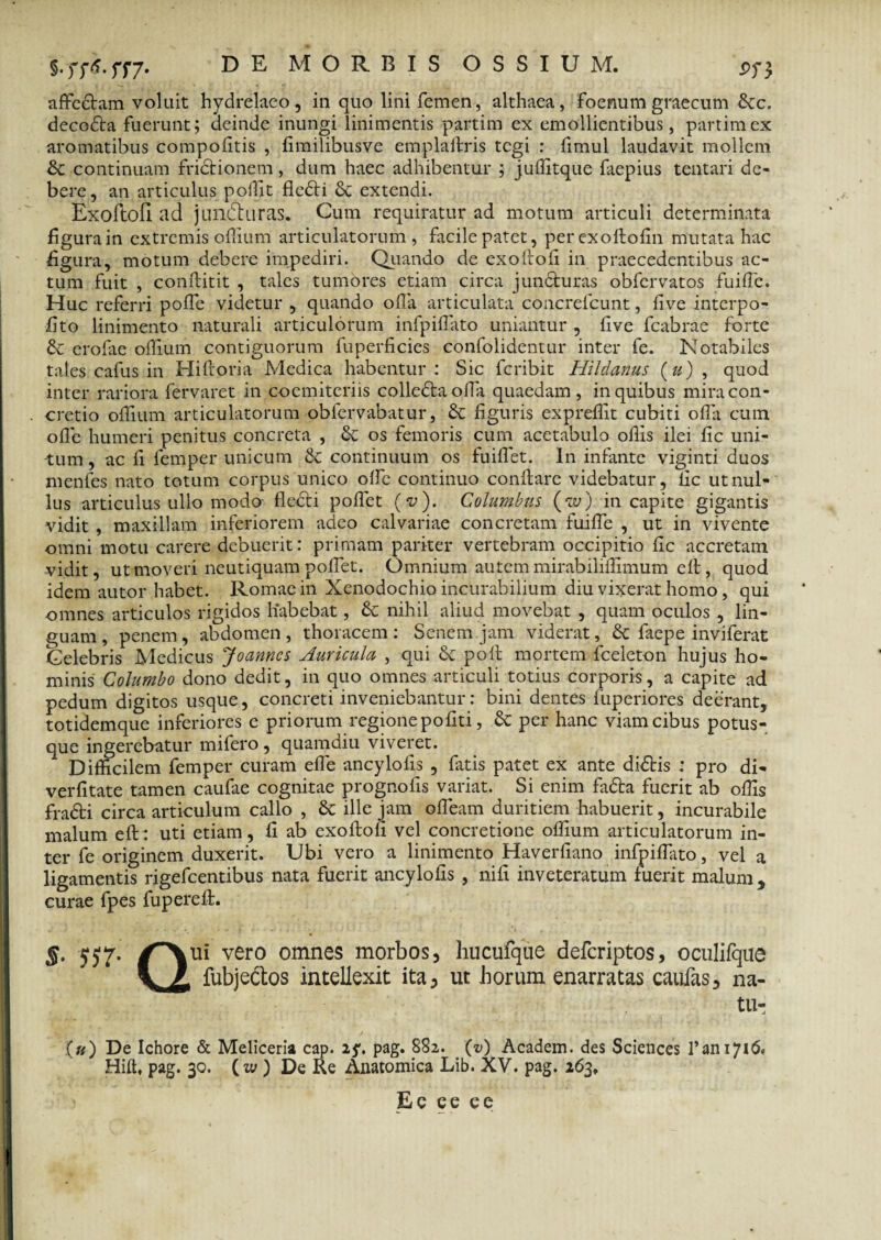 affectam voluit hydrelaeo, in quo lini femen, althaea, foenum graecum 6cc. decodta fuerunt; deinde inungi linimentis partim ex emollientibus, partimex aromatibus compodtis , fimilibusve empladris tegi : fimul laudavit mollem & continuam fridtionem, dum haec adhibentur ; juffitque faepius tentari de¬ bere, an articulus polfit fledti 8c extendi. ExoftofI ad jundturas. Cum requiratur ad motum articuli determinata figura in extremis offium articulatorum, facile patet, per exoftofin mutata hac figura, motum debere impediri. Quando de exodofi in praecedentibus ac¬ tum fuit , conditit , tales tumores etiam circa jun&uras obfervatos fuiffe. Huc referri polfc videtur , quando olla articulata coacrefcunt, live interpo¬ li to linimento naturali articulorum infpilfato uniantur , live fcabrae forte & crofiie offium contiguorum fuperficies confolidentur inter fe. Notabiles tales cafus in Hidoria Medica habentur: Sic fcribit Hildanus (») , quod inter rariora fervaret in coemiteriis colledtaoda quaedam, in quibus mira con¬ cretio odium articulatorum obfervabatur, & figuris expreflit cubiti oda cum ode humeri penitus concreta , os femoris cum acetabulo odis ilei fic uni¬ tum, ac fi femper unicum & continuum os fundet. In infante viginti duos menfes nato totum corpus unico ode continuo condare videbatur, fic ut nul¬ lus articulus ullo modo- fledti podet (v). Columbus (w) in capite gigantis vidit, maxillam inferiorem adeo calvariae concretam fuilfe , ut in vivente omni motu carere debuerit: primam pariter vertebram occipitio fic accretam vidit, ut moveri neutiquam podet. Omnium autem mirabilidimum ed, quod idem autor habet. Romae in Xenodochio incurabilium diu vixerat homo, qui omnes articulos rigidos habebat, & nihil aliud movebat , quam oculos , lin¬ guam , penem, abdomen , thoracem : Senem jam viderat, & faepe inviferat Celebris Medicus Joanncs Auricula , qui & pod mortem fceleton hujus ho¬ minis Columbo dono dedit, in quo omnes articuli totius corporis, a capite ad pedum digitos usque, concreti inveniebantur: bini dentes fuperiores deerant, totidemque inferiores e priorum regione politi, & per hanc viam cibus potus¬ que ingerebatur mifero, quamdiu viveret. Difficilem femper curam ede ancylolis , fatis patet ex ante didtis : pro di- verdtate tamen caufae cognitae prognods variat. Si enim fadta fuerit ab offis fradti circa articulum callo , & ille jam offieam duritiem habuerit, incurabile malum ed: uti etiam, fi ab exoflofl vel concretione offium articulatorum in¬ ter fe originem duxerit. Ubi vero a linimento Haverfiano infpiffato, vel a ligamentis rigefeentibus nata fuerit ancylolis , nifi inveteratum fuerit malum, curae fpes fupered. §. tjtf. /~\ui vero omnes morbos, hucufque deferiptos, oculifque V Z fubjectos intellexit ita, ut horum enarratas caufas, na- tu- .(«) De Ichore & Meliceria cap. 25*. pag. 882. (*/) Academ. des Sciences 1’an 1716. Hilt, pag. 30. (w ) De Re Anatomica Lib. XV. pag. 263, Ec ce ee