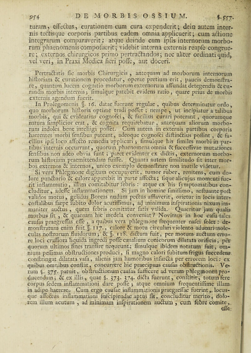 5?f4 §• 577- turam, effectus, curationem cum cura expenderit; dein autem inter¬ nis tedtisque corporis partibus eadem omnia applicuerit; cum aftione integrarum comparaverit; atquedein.de cum iplis internorum morbo¬ rum phaenomenis compofuerit; videbit interna externis reapfe congrue¬ re; externos chirurgicos primo pertractandos ; nec aliter ordinati quid, vel veri, in Praxi Medica fieri poffe, aut doceri. Pertractatis fic morbis Chirurgicis , antequam ad morborum internorum hi fi: oriam & curationem procedatur, operae pretium erit, paucis demonffra- rc, quantam lucem cognitio morborum externorum affundat detegendis & cu¬ randis morbis internis3 fimulque patebit evidens ratio, quare prius de morbis externis agendum fuerit. In Prolegomenis §. i<5. datae fuerunt regulae, quibus determinatur ordo, quo morborum hiftoria optime tradi poffet ; nempe , ut incipiatur a talibus morbis, qui &■ evidentius cognofci, & facilius curari poterant , quorumque natura fimplicior erat , & cognita requirebatur , antequam aliorum morbo¬ rum indoles bene inteliigi pollet. Cum autem in externis partibus corporis haerentes morbi fenfibus pateant, adeoque cognofci diflindtius poflint , & fa¬ cilius ipfi loco affodio remedia applicari > llmulque his fimiles morbi in par¬ tibus internis occurrant, quorum phaenomena omnia fucceffivae mutationes fenfibus non adeo obvia funt ; patet evidenter cx dictis, externorum morbo¬ rum hiftoriam praemittendam fuiffe. Quanta autem limilitudo fit inter mor¬ bos externos & internos, unico exemplo demo.nfi:rare non inutile videtur. Si vera Phlegmone digitum occupaverit, tumor ruber, renitens, cum do¬ lore pundtorio Sc calore apparebit in parte affedta; lique alicujus momenti fue¬ rit inflammatio, illam comitabitur febris : atque ex his fymptomatibus con¬ cluditur, adelfe inflammationem. Si jam in homine faniflimo , aeffuante poli validos motus, gelidus Boreas nudum pedtus afflaverit, orietur in locis inter- coffalibus faepe fubito dolor acutiffimus, ad minimum infpirationis nixum im¬ maniter audtus , quem febris comitatur littis valida. Quaeritur jam qualis morbus fit , & quaenam hic medela conveniat? Novimus in hoc cafu tales caulas praegreffas efle , a quibus vera phlegmone frequenter nafei Iblet : dc- monllratum enim fuit §. 117., calore & motu circulari violento adunari rnole- culas noftrorum fluidorum j' & §. 118. didtum fuit, per motum audtum erro¬ re loci crafliora liquida ingredi poffe canalium conicorum dilatata orificia, per quorum ultimos fines tranlire nequeunt; limulque ibidem notatum fuit, om¬ nium pellimas obltrudtiones produci, li magno calori fubitum frigus fuccedens conftringat dilatata vafa, alienis jam humoribus in fardta per errorem loci: ex quibus omnibus conflat, concurrere hic praecipuas eaufas obffrudtionis. Ve¬ rum §. 37f. patuit, obflrudtionum eaufas fufficere ad veram phlegmonen pro¬ ducendam ; & ex illis, quae §. 373. 374. didta fuerunt, conflitit, totum fere corpus fedem inflammationi dare poffe ; atque omnium frequentiflime illam in adipe haerere. Gum ergo caufae inflammationispraegreffae fuerint, locus¬ que affedhis inflammationi fufeipiendae aptus fit, concluditur merito, dolo¬ rem illum acutum , ad minimam infpirationem audtum , cum febre comite, eflee