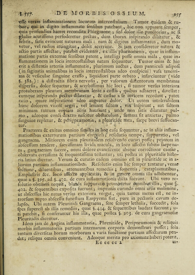 efle veram inflammationem locorum interco Aalium. Tumor quidem & ru¬ bor, qui in digito inflammato fenfibus patebant, hic non apparent femper, quia profundius haeret recondita Phlegmone 5 fed dolor ille- pundfconus, ac fi gladio acutiflimo perfoderetur pedtus , dum thorax infpirando dilatatur , febris, fatis evincunt naturam mali : nam digitus inflammatus , dum mo¬ vetur, vel rudius attingitur , dolet acerrime. Si jam confideretur natura £c adtio partis affedtae, patebit evidenter, ex illis phaenomenis, quae in inflam¬ matione partis externae fenfibus patent , intelligi polle omnia mala , quae in¬ flammationem in locis intercoflalibus natam fequuntur. Tumor enim & hic erit a diftentis arteriis inflammatis, plurimum audlus , dum panniculi adipofl (in faginatis animalibus in locis intercoflalibus adeo confpicui) vafa tenerri¬ ma & veficulae fanguine craflo , liquidiori parte orbato , infarciuntur (vide §. 381.): a diftradtis fibris nervofis , per vaforum diftentorum membranas difperfis, dolor fequeturj & acerbiflimus hic loci , fi tumor verfus interiora protuberans pleuram membranam lente a coftis , quibus adhaeret , divellat: cumque infpirando pedtus dilatetur , & collae a fe invicem recedant , patet ratio , quare infpiratione adeo augeatur dolor. Ut autem intolerabilem hunc dolorem vitent aegri , vel leniant faltem , vix inipirant , aut faltem minimam tantum copiam aeris hauriunt j unde non fatis dilatatur pul¬ mo , adeoque cordi dextro nafeitur obftaculum, fumma fit anxietas, pulmo fanguine repletur, &: pefiipneumonia, a pleuritide nata, faepe brevi fuflbcati- tur. d ' ‘v Praeterea & exitus omnino fi oviles in hoc cafu fequuntur, ac in aliis inflam¬ mationibus externarum partium 'corporis i refolutio nempe, fuppuratio, vel gangraena. Mitiorem enim pleuritidem refolvendo curari pofle; pejorem in abfceffum tendere, faeviffimam livida macula, in loco affedlo fubito laepena¬ ta , gangraenam facere, omni dolore evanefeente absque corredtione caufae , oblervata certiflima Sc frequentiflima teflanturj uti poltea in pleuritidis hifio- ria latius dicetur. Verum & curatio eadem omnino efl in pleuritide ac in a- liarum partium inflammationibus. Refolutio enim hic femper tentatur, venae- fedrione, diluentibus, attenuantibus remediis; fomentis, cataplasmatibus, Emplaftris &c. loco affedto applicatis^ &rin genere omnia illa adhibentur, quae a §-3Pf. ad §.402. de cura inflammationis dicta fuerunt. Ubi vero re¬ folutio obtineri nequit, blanda fuppuratio promovetur omnibus illis, quae §. 402. & fequentibus expofita fuerunt j imprimis curando omni artis molimine, ut abfcefliis hic natus verfus exteriora vergat, quia tantus metus efl, ne in- trorfum rupto abfceflu funeftum Empyema fiat, pure in pedtoris cavum de- lapfo. Ubi autem Pleuritidi Gangraena, fere femper lethalis, fuccedit, fola fpes fu p ere fi ab illis remediis, quae §.434. & fequentibus laudata fuerunt 3 li¬ ti patebit, fi conferantur his illa, quae pofiea §. £>03. de cura gangraenolae Pleuritidis dicentur. Idem jam de Angina inflammatoria, Phrenitide, Peripneumonia Se reliquis morbis inflammatoriis partium internarum corporis demonftran pollet; fola. tantum diveriitas horum morborum a varia fundtione partium affedhirum pen¬ det; reliqua omnia conveniunt, Adeoque merito pro axiomate haberi potent,,