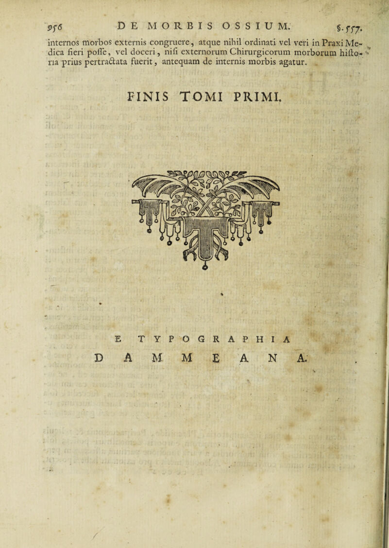 s- rr7- internos morbos externis congruere, atque nihil ordinati vel veri in Praxi Me¬ dica fieri pofle, vel doceri, nifi externorum Chirurgicorum morborum hifto- ■ ria prius per tradi at a fuerit, antequam de internis morbis agatur. FINIS TOMI PRIMI. TYPOGRAPHIA