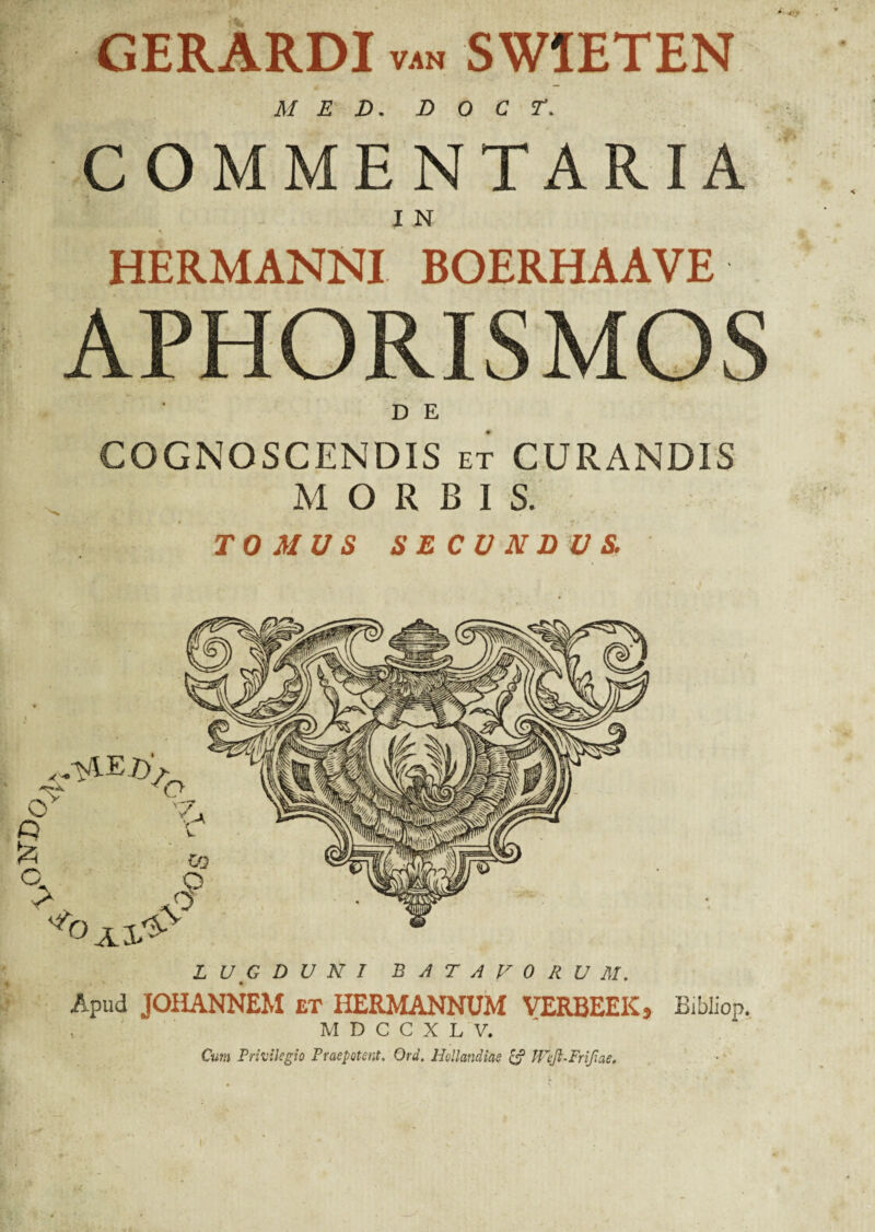 ,OND0 GERARDI van SW1ETEN MED. D O C T. COMMENTARIA fcSIfV'... IN HERMANNI BOERHAAVE APHORISMOS D E COGNOSCENDIS et CURANDIS M ORBIS. TOMUS SECUNDUS. LUGDUNI BATAVORUM. Apud JOHANNEM et HERMANNUM VERBEEK, Bibliop. v M D C C X L V. Cum Privilegio Praepotent. Ord. Hollandiae & Wejl-Frifiae.