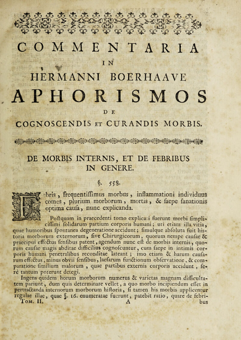 I N HERMANNI BOERHAAYE A P H O I S M O S D E COGNOSCENDIS et CURANDIS MORBIS. DE MORBIS INTERNIS, ET DE FEBRIBUS ■ IN GENERE. §• 5?8. Tiris , freqnentiffimus morbus , inflammationi individuus comes , plurium morborum , mortis , & faepe fanationis optima caufa, nunc explicanda. Poftquam in praecedenti tomo explica.i fuerunt morbi fimpli- ciffimi folidarum partium corporis humani; uti etiam illa vitia, quae humoribus fpontanea degeneratione accidunt; fimulque abfoluta fuit his¬ toria morborum externorum, five Chirurgicorum, quorum nempe caufae 8c praecipui effcCtus fenfibus patent, agendum nunc eft de morbis internis, quo-» rum caufae magis abditae difficilius cognofcuntur, cum faepe in intimis cor¬ poris humani penetralibus reconditae lateant ; imo etiam harum caufa- rum effeCtus , minus obvii fenfibus, laefarum funCtionum obfervatione , & com¬ paratione fimilium malorum , quae partibus externis corporis accidunt , fe¬ re tantum poterunt detegi. Ingens quidem horum morborum numerus tk varietas magnam difficulta¬ tem pariunt, dum quis determinare vellet, a quo morbo incipiendum effiet in pertractanda internorum morborum hiftoria, fi tamen his morbis applicentur regulae illae, quae i6. enumeratae fuerunt, patebit ratio, quare de febri- Tom. II, A bus