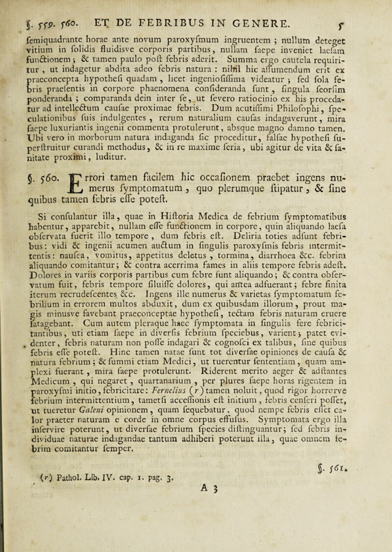 femiquadrante horae ante novum paroxyfmum ingruentem ; nullum deteget vitium in folidis fluidisve corporis partibus, nullam faepe inveniet lacfam functionem ; & tamen paulo poft febris aderit. Summa ergo cautela requiri¬ tur , ut indagetur abdita adeo febris natura : nilril hic affumendum erit ex praeconcepta hypothefi quadam , licet ingeniofiffima videatur j fed fola fe¬ bris praefentis in corpore phaenomena confideranda funt , fingula feorfim ponderanda ; comparanda dein inter fe, ut fevero ratiocinio ex his proceda¬ tur ad intelleCtum caulae proximae febris. Dum acutifiimi Philofophi, fpe- culationibus fuis indulgentes, rerum naturalium caufas indagaverunt, mira faepe luxuriantis ingenii commenta protulerunt, absque magno damno tamen. Ubi vero in morborum natura indaganda fic proceditur, falfae hypothefi fu- perftruitur curandi methodus, in re maxime feria, ubi agitur de vita £cfa« nitate proximi, luditur. J. 560. ¥7 rrori tamen facilem hic occafionem praebet ingens nu- fTj merus fymptomatum , quo plerumque ftipatur 3 & fine quibus tamen febris elTe potefi. Si confulantur illa, quae in Hifioria Medica de febrium fymptomatibus habentur, apparebit, nullam efie funCtionem in corpore, quin aliquando laefa obfervata fuerit illo tempore , dum febris eft. Deliria toties adfunt febri¬ bus: vidi & ingenii acumen auClum in lingulis paroxyfmis febris intermit¬ tentis: naufea, vomitus, appetitus deletus , tormina, diarrhoea &tc. febrim aliquando comitantur; & contra acerrima fames in aliis tempore febris adeft. Dolores in variis corporis partibus cum febre funt aliquando; & contra obfer- vatum fuit, febris tempore filuifie dolores, qui antea adfuerant; febre finita iterum recrudefcentes Scc. Ingens ille numerus varietas fymptomatum fe¬ brilium in errorem multos abduxit, dum ex quibusdam illorum, prout ma¬ gis minusve favebant praeconceptae hypothefi, teCtam febris naturam eruere fatagebant. Cum autem pleraque haec fymptomata in fingulis fere febrici¬ tantibus, uti etiam faepe in diverfis febrium fpcciebus, varient 5 patet evi¬ denter, febris naturam non pofie indagari & cognofci ex talibus, fine quibus febris efie potefi:. Hinc tamen natae funt tot diverfae opiniones de caufa natura febrium; Scfummi etiam Medici, ut tuerentur fententiam, quam am¬ plexi fuerant , mira faepe protulerunt. Riderent merito aeger &: ad flantes Medicum , qui negaret , quartanarium , per plures faepe horas rigentem in paroxyfmi initio, febricitare: Fernelius (r) tamen noluit, quod rigor horrerve febrium intermittentium, tametfi acceflionis eft initium, febris cenferi pofiet, ut tueretur Galeni opinionem, quam fequebatur. quod nempe febris eliet ca¬ lor praeter naturam e corde in omne corpus effufus. Symptomata ergo illa infervire poterunt, ut diverfae febrium fpecies dillinguantur; fed febris in¬ dividuae naturae indagandae tantum adhiberi poterunt illa, quae omnem fe¬ brim comitantur femper. $• s6i.