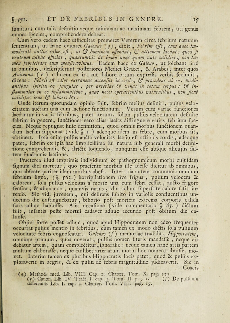 ET DE FEBRIRE?S IN GENERE. S- C71, fumitur; cum talis definitio aeque minimam ac maximam febrem, uti genus omnes fpecies, comprehendere debeat. Cum vero eadem haec difficultas premeret Veterum circa febrium naturam fententiam, ut hanc evitaret Galenus *(^), dixit , Fclrim efife, cum adeo im¬ moderate auttus calor, e fi , ut (fi hominem offendat, (fi aftionem laedat: quod fi neutrum adhuc efficiat , quantumvis fit homo nunc quam ante calidior, non ta¬ men febricitare eum monftravimus. Eadem haec ex Galeno , ut folebant fere in omnibus, defcripferunt pollcriores Medici Graeci, & Arabes inter quos Avicenna ( r ) calorem ex ira aut labore ortum expreffis verbis fecludit , dicens : Febris efi calor extraneus accenfus in corde, (fi procedens ab eo, medi¬ antibus fpiritu (fi [anguine , per arterias (fi venas in totum corpus : (fi in¬ flammatur in eo inflammatione , quae nocet operationibus naturalibus , non ficut cali ditas irae (fi laboris dec. Unde iterum quorundam opinio fuit, febrim melius definiri, pulfus velo¬ citatem audiam una cum laefione fundlionum. Verum cum variae fundliones laedantur in variis febribus, patet iterum, folam pulfus velocitatem definire febrim in genere, fundliones vero alias laefas dillinguere varias febrium fpe- cies. Neque repugnat huic definitioni, quod omnis morbus fundlionem quan- dam laefam fupponat (vide §. i.) adeoque idem in febre, cum morbus fit, obtineat. Ipfa enim pulfus audla velocitas laefio efi: adlionis cordis, adeoque patet, febrim ex ipfa hac fimpliciffima fui natura fub generali morbi defini¬ tione comprehendi, de, llridle loquendo, nunquam efie abfque alicujus fiil- tem fundtionis laefione. Praeterea illud imprimis individuum de pathognomicum morbi cujufdam lignum dici meretur , quo praefente morbus ille adefle dicitur ab omnibus, quo abfente pariter idem morbus abeft. Inter tria autem communia omnium febrium figna, (J. horripilationem five frigus , pullum velocem dc calorem , hola pulfus velocitas a morte una cum febri cedat , audio frigore fenlim ; de aliquando , quamvis rarius , diu adhuc fuperftite calore fatis in- tenfo. Sic vidi juvenem , qui delirans fubito in variolis confluentibus un¬ decimo die exllinguebatur , bihorio poli mortem extrema corporis calida fatis adhuc habuifle. Alia occafione (vide commentaria §. 8p. ) didlum fuit , infantis pede mortui cadaver adhuc fecundo poli obitum die ca- luifle. Objici forte pollet adhuc , quod apud Hippocratem non adeo frequenter occurrat pulfus mentio in febribus, cum tamen ex modo didlis lola pulfuum velocitate febris cognofcatur. Galenus (/) memoriae tradidit, Hippocratem, omnium primum , quos noverat , pulfus nomen literis mandafle , neque vi¬ debatur artem , quam compledlitur, ignorafle: neque tamen hanc artis partem inultum elaborafle, neque cuilibet arteriarum motui hoc nomeivtribuifie, mo¬ net. Interim tamen ex pluribus Hippocratis locis patet, quod de pulfus ex¬ ploraverit in aegris, de ex pulfu de febris magnitudine judicaverit. Sic in Coacis (q) Method. med. Lib. VIII. Cap. i. Charter. Tom. X. pag. 179. (r) Canon. Lib. IV. Tradi. I. cap. 1. Tom. II. pag. 1. (f) Dc pulfuum