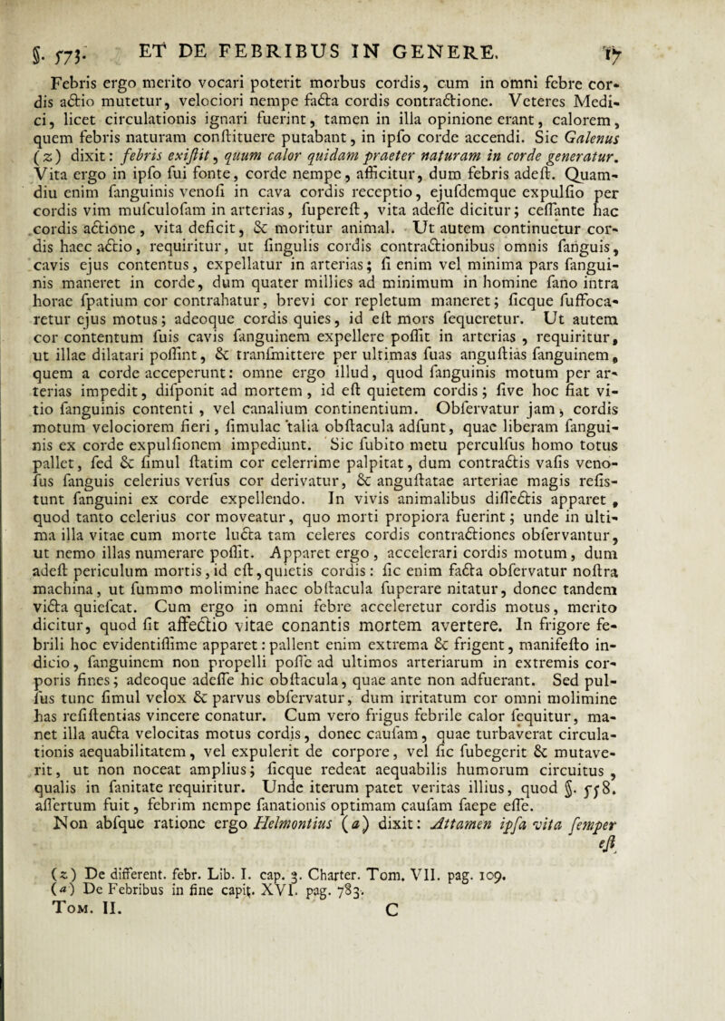 Febris ergo merito vocari poterit morbus cordis, cum in omni febre cor¬ dis adtio mutetur, velociori nempe fadta cordis contradfione. Veteres Medi¬ ci, licet circulationis ignari fuerint, tamen in illa opinione erant, calorem, quem febris naturam confiituere putabant, in ipfo corde accendi. Sic Galenus (z) dixit: febris exiftit, quum calor quiclam praeter naturam in corde generatur. Vita ergo in ipfo fui fonte, corde nempe, afficitur, dum febris adeft. Quam- diu enim fanguinis venofi in cava cordis receptio, ejufdemque expulfio per cordis vim mufculofam in arterias, fupereft, vita adefle dicitur; ceflante hac cordis adtione, vita deficit, & moritur animal. Ut autem continuetur cor¬ dis haec adcio, requiritur, ut fingulis cordis contractionibus omnis fanguis, cavis ejus contentus, expellatur in arterias; fi enim vel minima pars fangui- nis maneret in corde, dum quater millies ad minimum in homine fano intra horae fpatium cor contrahatur, brevi cor repletum maneret; ficque fuffoca- retur ejus motus; adeoque cordis quies, id efi mors fequeretur. Ut autem cor contentum fuis cavis fanguinem expellere poffit in arterias , requiritur, ut illae dilatari poffint, & tranfmittere per ultimas fuas anguftias fanguinem, quem a corde acceperunt: omne ergo illud, quod fanguinis motum per ar¬ terias impedit, difponit ad mortem , id efi quietem cordis; five hoc fiat vi¬ tio fanguinis contenti , vel canalium continentium. Obfervatur janii, cordis motum velociorem fieri, fimulac talia obftacula adfunt, quae liberam fangui¬ nis ex corde expulfionem impediunt. Sic fubito metu perculfus homo totus pallet, fed & fimul ftatim cor celerrime palpitat, dum contraCtis vafis veno- fus fanguis celerius verius cor derivatur, & angufiatae arteriae magis refis- tunt fanguini ex corde expellendo. In vivis animalibus difledtis apparet , quod tanto celerius cor moveatur, quo morti propiora fuerint; unde in ulti¬ ma illa vitae cum morte ludta tam celeres cordis contra&iones obfervantur, ut nemo illas numerare poffit. Apparet ergo , accelerari cordis motum, dum adeft periculum mortis,id eft,quietis cordis: fic enim fadta obfervatur noftra machina, ut fummo molimine haec obfiacula fuperare nitatur, donec tandem vidla quiefcat. Cum ergo in omni febre acceleretur cordis motus, merito dicitur, quod fit affedtio vitae conantis mortem avertere. In frigore fe¬ brili hoc evidentiffime apparet:pallent enim extrema 8c frigent, manifefto in¬ dicio , fanguinem non propelli pofic ad ultimos arteriarum in extremis cor¬ poris fines; adeoque adefie hic obfiacula, quae ante non adfuerant. Sed pul¬ lus tunc fimul velox & parvus obfervatur, dum irritatum cor omni molimine has refiftentias vincere conatur. Cum vero frigus febrile calor fequitur, ma¬ net illa audta velocitas motus cordis, donec caulam, quae turbaverat circula¬ tionis aequabilitatem, vel expulerit de corpore, vel fic fubegerit &; mutave¬ rit, ut non noceat amplius; ficque redeat aequabilis humorum circuitus, qualis in fanitate requiritur. Unde iterum patet veritas illius, quod §. pyS. aflertum fuit, febrim nempe fanationis optimam caufam faepe efle. Non abfque ratione ergo Helmontius (a) dixit: Attamen ipfa vita femper efi (z.) De different, febr. Lib. I. cap. 3. Charter. Tom. VII. pag. 109. (*) De Febribus in fine capit. XVI. pag. 783. Tom. II. C